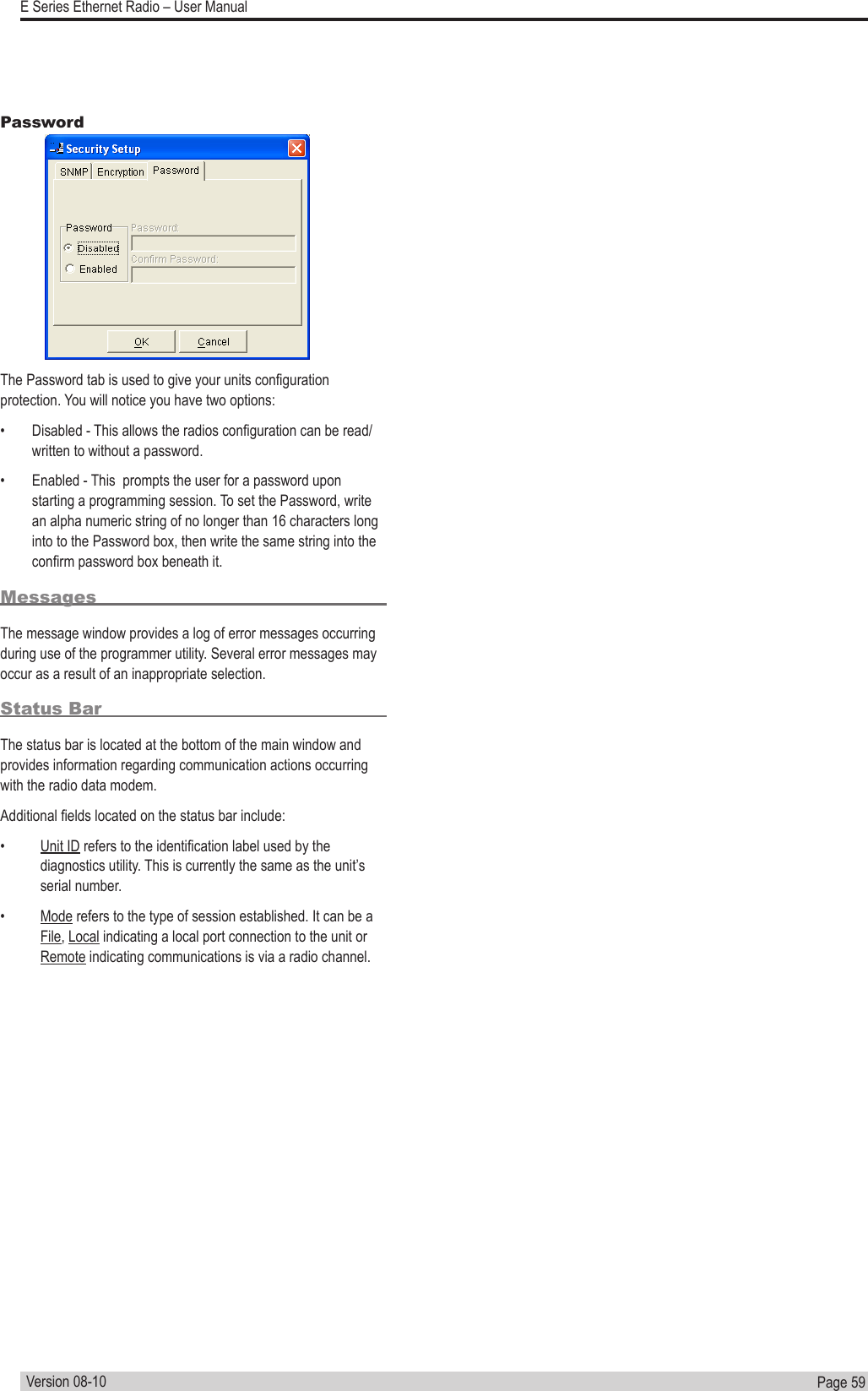 Page  59  E Series Ethernet Radio – User ManualVersion 08-10PasswordThe Password tab is used to give your units conguration protection. You will notice you have two options:•  Disabled - This allows the radios conguration can be read/written to without a password.•  Enabled - This  prompts the user for a password upon starting a programming session. To set the Password, write an alpha numeric string of no longer than 16 characters long into to the Password box, then write the same string into the conrm password box beneath it.MessagesThe message window provides a log of error messages occurring during use of the programmer utility. Several error messages may occur as a result of an inappropriate selection.Status BarThe status bar is located at the bottom of the main window and provides information regarding communication actions occurring with the radio data modem.Additional elds located on the status bar include:•  Unit ID refers to the identication label used by the diagnostics utility. This is currently the same as the unit’s serial number.•  Mode refers to the type of session established. It can be a File, Local indicating a local port connection to the unit or Remote indicating communications is via a radio channel.