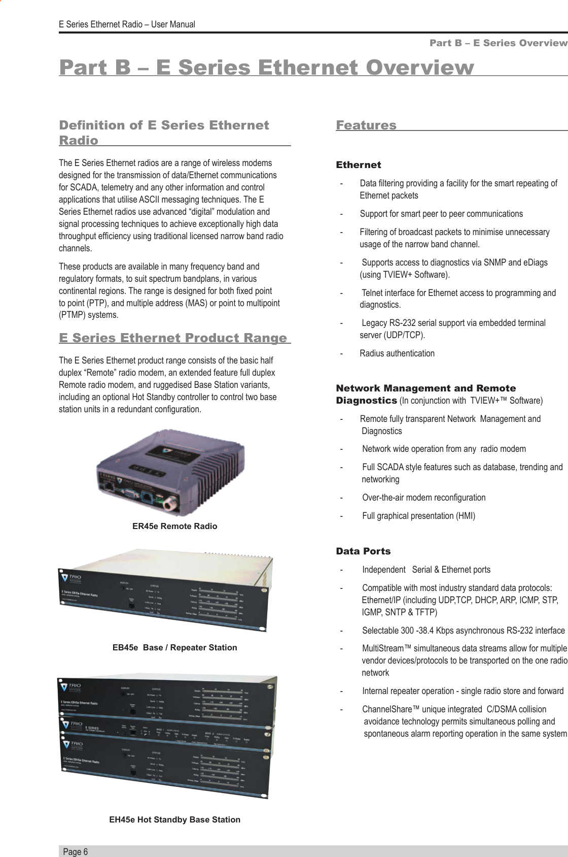   Page 6E Series Ethernet Radio – User ManualPart B – E Series Ethernet OverviewDenition of E Series Ethernet RadioThe E Series Ethernet radios are a range of wireless modems designed for the transmission of data/Ethernet communications for SCADA, telemetry and any other information and control applications that utilise ASCII messaging techniques. The E Series Ethernet radios use advanced “digital” modulation and signal processing techniques to achieve exceptionally high data throughput efciency using traditional licensed narrow band radio channels. These products are available in many frequency band and regulatory formats, to suit spectrum bandplans, in various continental regions. The range is designed for both xed point to point (PTP), and multiple address (MAS) or point to multipoint (PTMP) systems.E Series Ethernet Product RangeThe E Series Ethernet product range consists of the basic half duplex “Remote” radio modem, an extended feature full duplex Remote radio modem, and ruggedised Base Station variants, including an optional Hot Standby controller to control two base station units in a redundant conguration.Part B – E Series OverviewFeaturesEthernet  -        Data ltering providing a facility for the smart repeating of Ethernet packets   -        Support for smart peer to peer communications   -   Filtering of broadcast packets to minimise unnecessary usage of the narrow band channel.    -   Supports access to diagnostics via SNMP and eDiags (using TVIEW+ Software).  -   Telnet interface for Ethernet access to programming and diagnostics.   -   Legacy RS-232 serial support via embedded terminal  server (UDP/TCP).  -   Radius authenticationNetwork Management and Remote Diagnostics (In conjunction with  TVIEW+™ Software)  -        Remote fully transparent Network  Management and                Diagnostics  -         Network wide operation from any  radio modem  -         Full SCADA style features such as database, trending and                              networking  -         Over-the-air modem reconguration  -         Full graphical presentation (HMI)Data Ports  -         Independent   Serial &amp; Ethernet ports  -         Compatible with most industry standard data protocols:                                 Ethernet/IP  (including  UDP,TCP,  DHCP,  ARP,  ICMP,  STP,                                                 IGMP, SNTP &amp; TFTP)  -         Selectable 300 -38.4 Kbps asynchronous RS-232 interface  -         MultiStream™ simultaneous data streams allow for multiple                     vendor devices/protocols to be transported on the one radio                network  -         Internal repeater operation - single radio store and forward  -         ChannelShare™ unique integrated  C/DSMA collision                         avoidance technology permits simultaneous polling and                     spontaneous alarm reporting operation in the same systemER45e Remote RadioEB45e  Base / Repeater StationEH45e Hot Standby Base Station