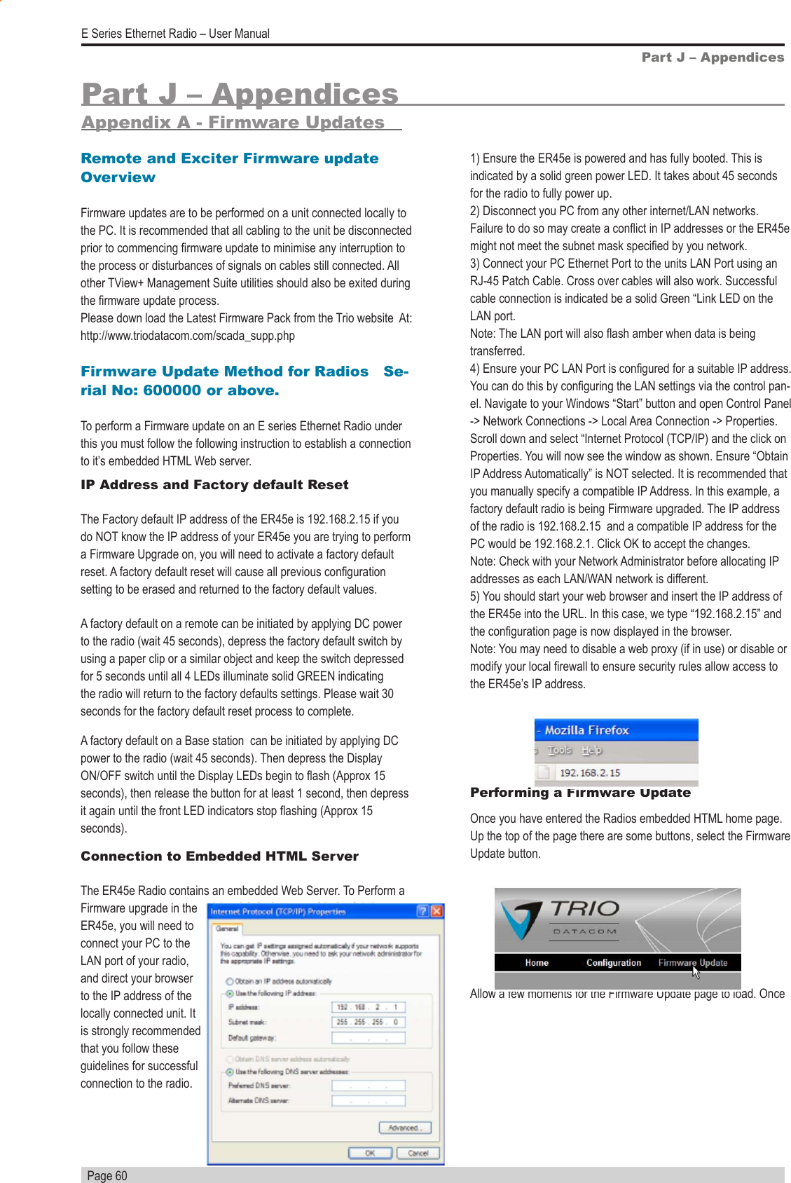   Page 60E Series Ethernet Radio – User ManualPart J – AppendicesAppendix A - Firmware UpdatesPart J – AppendicesRemote and Exciter Firmware update OverviewFirmware updates are to be performed on a unit connected locally to the PC. It is recommended that all cabling to the unit be disconnected prior to commencing rmware update to minimise any interruption to the process or disturbances of signals on cables still connected. All other TView+ Management Suite utilities should also be exited during the rmware update process. Please down load the Latest Firmware Pack from the Trio website  At: http://www.triodatacom.com/scada_supp.phpFirmware Update Method for Radios   Se-rial No: 600000 or above.To perform a Firmware update on an E series Ethernet Radio under this you must follow the following instruction to establish a connection to it’s embedded HTML Web server.IP Address and Factory default Reset    The Factory default IP address of the ER45e is 192.168.2.15 if you do NOT know the IP address of your ER45e you are trying to perform a Firmware Upgrade on, you will need to activate a factory default reset. A factory default reset will cause all previous conguration setting to be erased and returned to the factory default values. A factory default on a remote can be initiated by applying DC power to the radio (wait 45 seconds), depress the factory default switch by using a paper clip or a similar object and keep the switch depressed for 5 seconds until all 4 LEDs illuminate solid GREEN indicating the radio will return to the factory defaults settings. Please wait 30 seconds for the factory default reset process to complete. A factory default on a Base station  can be initiated by applying DC power to the radio (wait 45 seconds). Then depress the Display ON/OFF switch until the Display LEDs begin to ash (Approx 15 seconds), then release the button for at least 1 second, then depress it again until the front LED indicators stop ashing (Approx 15 seconds).Connection to Embedded HTML Server      The ER45e Radio contains an embedded Web Server. To Perform a Firmware upgrade in the ER45e, you will need to connect your PC to the LAN port of your radio, and direct your browser to the IP address of the locally connected unit. It is strongly recommended that you follow these guidelines for successful connection to the radio.1) Ensure the ER45e is powered and has fully booted. This is indicated by a solid green power LED. It takes about 45 seconds for the radio to fully power up.2) Disconnect you PC from any other internet/LAN networks. Failure to do so may create a conict in IP addresses or the ER45e might not meet the subnet mask specied by you network.3) Connect your PC Ethernet Port to the units LAN Port using an RJ-45 Patch Cable. Cross over cables will also work. Successful cable connection is indicated be a solid Green “Link LED on the LAN port.Note: The LAN port will also ash amber when data is being transferred. 4) Ensure your PC LAN Port is congured for a suitable IP address. You can do this by conguring the LAN settings via the control pan-el. Navigate to your Windows “Start” button and open Control Panel -&gt; Network Connections -&gt; Local Area Connection -&gt; Properties. Scroll down and select “Internet Protocol (TCP/IP) and the click on Properties. You will now see the window as shown. Ensure “Obtain IP Address Automatically” is NOT selected. It is recommended that you manually specify a compatible IP Address. In this example, a factory default radio is being Firmware upgraded. The IP address of the radio is 192.168.2.15  and a compatible IP address for the PC would be 192.168.2.1. Click OK to accept the changes.Note: Check with your Network Administrator before allocating IP         addresses as each LAN/WAN network is different.5) You should start your web browser and insert the IP address of the ER45e into the URL. In this case, we type “192.168.2.15” and the conguration page is now displayed in the browser.Note: You may need to disable a web proxy (if in use) or disable or modify your local rewall to ensure security rules allow access to the ER45e’s IP address.Performing a Firmware UpdateOnce you have entered the Radios embedded HTML home page. Up the top of the page there are some buttons, select the Firmware Update button.Allow a few moments for the Firmware Update page to load. Once 