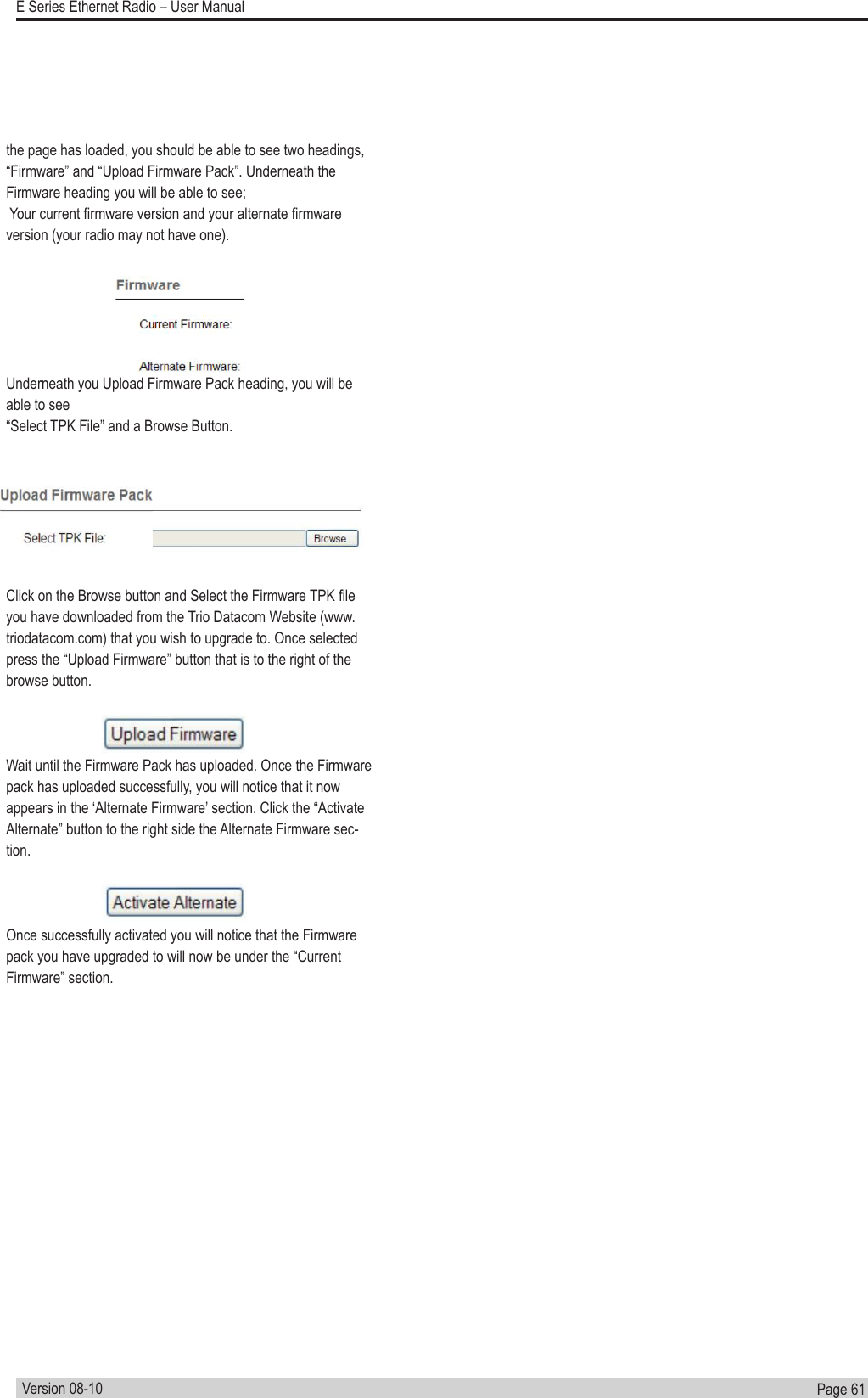 Page  61  E Series Ethernet Radio – User ManualVersion 08-10the page has loaded, you should be able to see two headings, “Firmware” and “Upload Firmware Pack”. Underneath the Firmware heading you will be able to see; Your current rmware version and your alternate rmware version (your radio may not have one).Underneath you Upload Firmware Pack heading, you will be able to see “Select TPK File” and a Browse Button.Click on the Browse button and Select the Firmware TPK le you have downloaded from the Trio Datacom Website (www.triodatacom.com) that you wish to upgrade to. Once selected press the “Upload Firmware” button that is to the right of the browse button.Wait until the Firmware Pack has uploaded. Once the Firmware pack has uploaded successfully, you will notice that it now appears in the ‘Alternate Firmware’ section. Click the “Activate Alternate” button to the right side the Alternate Firmware sec-tion. Once successfully activated you will notice that the Firmware pack you have upgraded to will now be under the “Current Firmware” section.