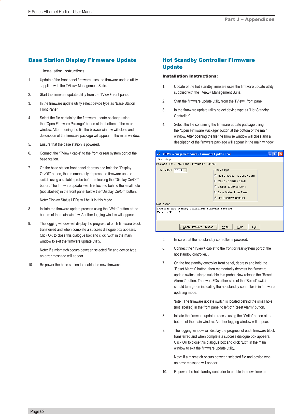   Page 62E Series Ethernet Radio – User ManualPart J – AppendicesBase Station Display Firmware UpdateInstallation Instructions:1.   Update of the front panel rmware uses the rmware update utility supplied with the TView+ Management Suite.2.   Start the rmware update utility from the TView+ front panel.3.   In the rmware update utility select device type as “Base Station Front Panel”4.   Select the le containing the rmware update package using the “Open Firmware Package” button at the bottom of the main window. After opening the le the browse window will close and a description of the rmware package will appear in the main window.5.   Ensure that the base station is powered.6.   Connect the “TView+ cable” to the front or rear system port of the base station.7.   On the base station front panel depress and hold the “Display On/Off” button, then momentarily depress the rmware update switch using a suitable probe before releasing the “Display On/Off” button. The rmware update switch is located behind the small hole (not labelled) in the front panel below the “Display On/Off” button.  Note: Display Status LEDs will be lit in this Mode.8.   Initiate the rmware update process using the “Write” button at the bottom of the main window. Another logging window will appear.9.   The logging window will display the progress of each rmware block transferred and when complete a success dialogue box appears. Click OK to close this dialogue box and click “Exit” in the main window to exit the rmware update utility.Note: If a mismatch occurs between selected le and device type, an error message will appear.10.   Re power the base station to enable the new rmware.Hot Standby Controller Firmware UpdateInstallation Instructions:1.   Update of the hot standby rmware uses the rmware update utility supplied with the TView+ Management Suite.2.   Start the rmware update utility from the TView+ front panel.3.   In the rmware update utility select device type as “Hot Standby Controller”.4.   Select the le containing the rmware update package using the “Open Firmware Package” button at the bottom of the main window. After opening the le the browse window will close and a description of the rmware package will appear in the main window.5.   Ensure that the hot standby controller is powered.6.   Connect the “TView+ cable” to the front or rear system port of the hot standby controller. .7.   On the hot standby controller front panel, depress and hold the “Reset Alarms” button, then momentarily depress the rmware update switch using a suitable thin probe. Now release the “Reset Alarms” button. The two LEDs either side of the “Select” switch should turn green indicating the hot standby controller is in rmware updating mode.            Note : The rmware update switch is located behind the small hole (not labelled) in the front panel to left of “Reset Alarm” button.8.   Initiate the rmware update process using the “Write” button at the bottom of the main window. Another logging window will appear.9.   The logging window will display the progress of each rmware block transferred and when complete a success dialogue box appears. Click OK to close this dialogue box and click “Exit” in the main window to exit the rmware update utility.  Note: If a mismatch occurs between selected le and device type, an error message will appear.10.   Repower the hot standby controller to enable the new rmware.