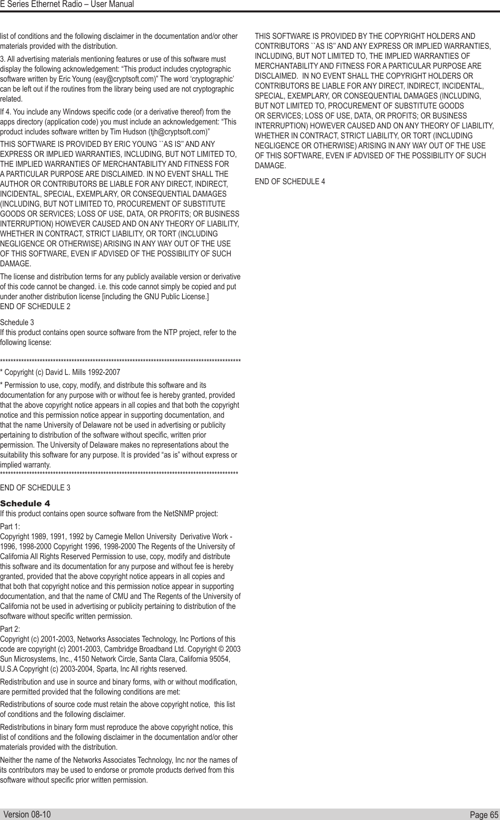 Page  65  E Series Ethernet Radio – User ManualVersion 08-10list of conditions and the following disclaimer in the documentation and/or other materials provided with the distribution.3. All advertising materials mentioning features or use of this software must display the following acknowledgement: “This product includes cryptographic software written by Eric Young (eay@cryptsoft.com)” The word ‘cryptographic’ can be left out if the routines from the library being used are not cryptographic related.If 4. You include any Windows specic code (or a derivative thereof) from the apps directory (application code) you must include an acknowledgement: “This product includes software written by Tim Hudson (tjh@cryptsoft.com)” THIS SOFTWARE IS PROVIDED BY ERIC YOUNG ``AS IS’’ AND ANY EXPRESS OR IMPLIED WARRANTIES, INCLUDING, BUT NOT LIMITED TO, THE IMPLIED WARRANTIES OF MERCHANTABILITY AND FITNESS FOR A PARTICULAR PURPOSE ARE DISCLAIMED. IN NO EVENT SHALL THE AUTHOR OR CONTRIBUTORS BE LIABLE FOR ANY DIRECT, INDIRECT, INCIDENTAL, SPECIAL, EXEMPLARY, OR CONSEQUENTIAL DAMAGES (INCLUDING, BUT NOT LIMITED TO, PROCUREMENT OF SUBSTITUTE GOODS OR SERVICES; LOSS OF USE, DATA, OR PROFITS; OR BUSINESS INTERRUPTION) HOWEVER CAUSED AND ON ANY THEORY OF LIABILITY, WHETHER IN CONTRACT, STRICT LIABILITY, OR TORT (INCLUDING NEGLIGENCE OR OTHERWISE) ARISING IN ANY WAY OUT OF THE USE OF THIS SOFTWARE, EVEN IF ADVISED OF THE POSSIBILITY OF SUCH DAMAGE. The license and distribution terms for any publicly available version or derivative of this code cannot be changed. i.e. this code cannot simply be copied and put under another distribution license [including the GNU Public License.]END OF SCHEDULE 2 Schedule 3 If this product contains open source software from the NTP project, refer to the following license:******************************************************************************************** Copyright (c) David L. Mills 1992-2007                       * Permission to use, copy, modify, and distribute this software and its documentation for any purpose with or without fee is hereby granted, provided that the above copyright notice appears in all copies and that both the copyright notice and this permission notice appear in supporting documentation, and that the name University of Delaware not be used in advertising or publicity pertaining to distribution of the software without specic, written prior permission. The University of Delaware makes no representations about the suitability this software for any purpose. It is provided “as is” without express or implied warranty.       ******************************************************************************************END OF SCHEDULE 3 Schedule 4 If this product contains open source software from the NetSNMP project: Part 1: Copyright 1989, 1991, 1992 by Carnegie Mellon University  Derivative Work - 1996, 1998-2000 Copyright 1996, 1998-2000 The Regents of the University of California All Rights Reserved Permission to use, copy, modify and distribute this software and its documentation for any purpose and without fee is hereby granted, provided that the above copyright notice appears in all copies and that both that copyright notice and this permission notice appear in supporting documentation, and that the name of CMU and The Regents of the University of California not be used in advertising or publicity pertaining to distribution of the software without specic written permission. Part 2: Copyright (c) 2001-2003, Networks Associates Technology, Inc Portions of this code are copyright (c) 2001-2003, Cambridge Broadband Ltd. Copyright © 2003 Sun Microsystems, Inc., 4150 Network Circle, Santa Clara, California 95054, U.S.A Copyright (c) 2003-2004, Sparta, Inc All rights reserved. Redistribution and use in source and binary forms, with or without modication, are permitted provided that the following conditions are met: Redistributions of source code must retain the above copyright notice,  this list of conditions and the following disclaimer. Redistributions in binary form must reproduce the above copyright notice, this list of conditions and the following disclaimer in the documentation and/or other materials provided with the distribution. Neither the name of the Networks Associates Technology, Inc nor the names of its contributors may be used to endorse or promote products derived from this software without specic prior written permission. THIS SOFTWARE IS PROVIDED BY THE COPYRIGHT HOLDERS AND CONTRIBUTORS ``AS IS’’ AND ANY EXPRESS OR IMPLIED WARRANTIES, INCLUDING, BUT NOT LIMITED TO, THE IMPLIED WARRANTIES OF MERCHANTABILITY AND FITNESS FOR A PARTICULAR PURPOSE ARE DISCLAIMED.  IN NO EVENT SHALL THE COPYRIGHT HOLDERS OR CONTRIBUTORS BE LIABLE FOR ANY DIRECT, INDIRECT, INCIDENTAL, SPECIAL, EXEMPLARY, OR CONSEQUENTIAL DAMAGES (INCLUDING, BUT NOT LIMITED TO, PROCUREMENT OF SUBSTITUTE GOODS OR SERVICES; LOSS OF USE, DATA, OR PROFITS; OR BUSINESS INTERRUPTION) HOWEVER CAUSED AND ON ANY THEORY OF LIABILITY, WHETHER IN CONTRACT, STRICT LIABILITY, OR TORT (INCLUDING NEGLIGENCE OR OTHERWISE) ARISING IN ANY WAY OUT OF THE USE OF THIS SOFTWARE, EVEN IF ADVISED OF THE POSSIBILITY OF SUCH DAMAGE.END OF SCHEDULE 4