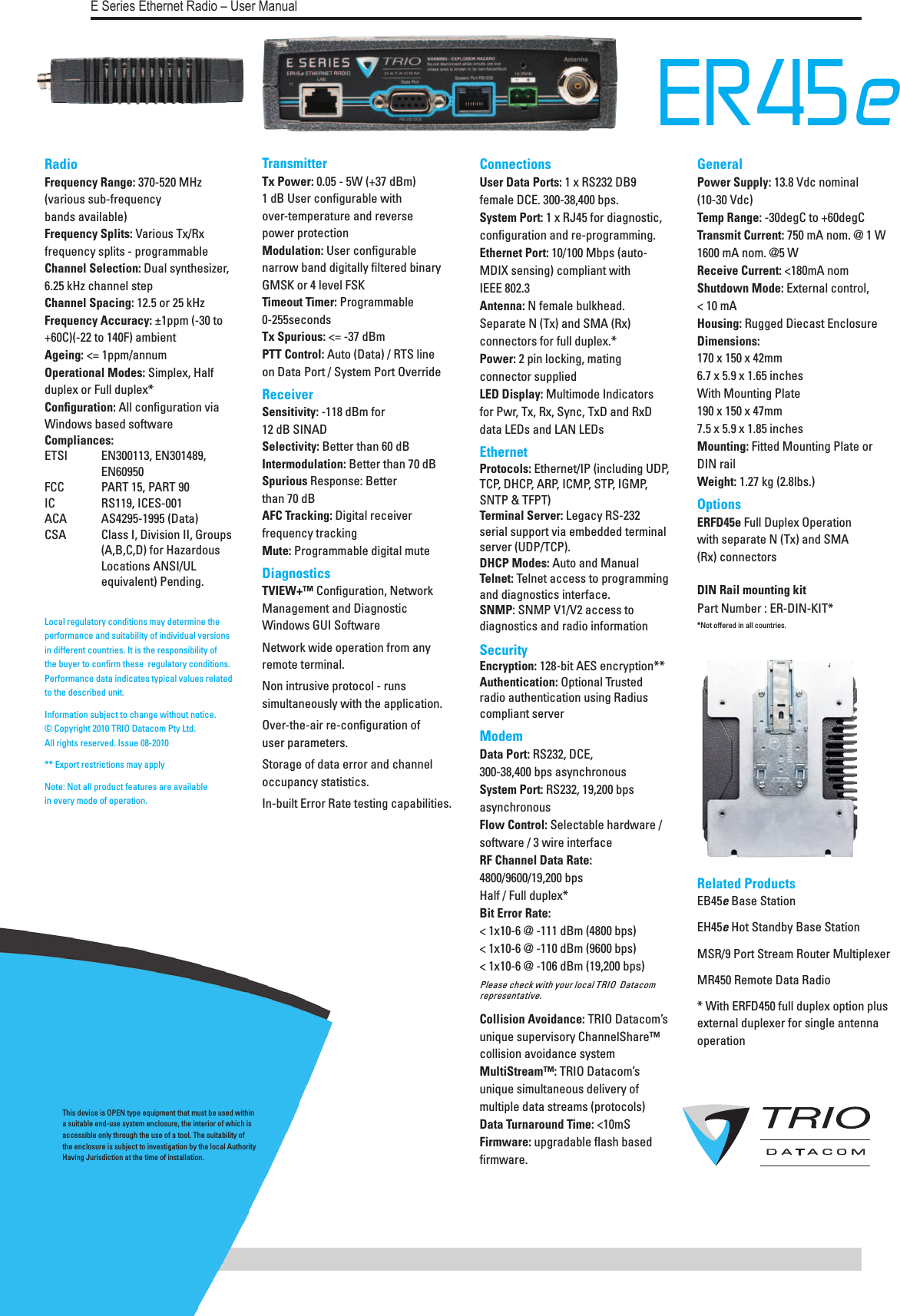   Page 66E Series Ethernet Radio – User ManualER45e   Radio Frequency Range: 370-520 MHz (various sub-frequency  bands available) Frequency Splits: Various Tx/Rx frequency splits - programmable Channel Selection: Dual synthesizer, 6.25 kHz channel step Channel Spacing: 12.5 or 25 kHz Frequency Accuracy: ±1ppm (-30 to +60C)(-22 to 140F) ambient Ageing: &lt;= 1ppm/annum Operational Modes: Simplex, Half duplex or Full duplex* Conﬁguration: All conﬁguration via Windows based software Compliances:  ETSI   EN300113, EN301489,      EN60950 FCC   PART 15, PART 90 IC   RS119, ICES-001 ACA   AS4295-1995 (Data) CSA   Class I, Division II, Groups    (A,B,C,D) for Hazardous    Locations ANSI/UL      equivalent) Pending.  Transmitter Tx Power: 0.05 - 5W (+37 dBm)  1 dB User conﬁgurable with  over-temperature and reverse  power protection Modulation: User conﬁgurable narrow band digitally ﬁltered binary GMSK or 4 level FSK  Timeout Timer: Programmable  0-255seconds Tx Spurious: &lt;= -37 dBm PTT Control: Auto (Data) / RTS line  on Data Port / System Port OverrideReceiver Sensitivity: -118 dBm for  12 dB SINAD Selectivity: Better than 60 dB Intermodulation: Better than 70 dB Spurious Response: Better  than 70 dB AFC Tracking: Digital receiver  frequency tracking Mute: Programmable digital muteDiagnostics  TVIEW+™ Conﬁguration, Network Management and Diagnostic Windows GUI Software Network wide operation from any remote terminal.Non intrusive protocol - runs simultaneously with the application.Over-the-air re-conﬁguration of  user parameters.Storage of data error and channel occupancy statistics.In-built Error Rate testing capabilities. Connections User Data Ports: 1 x RS232 DB9 female DCE. 300-38,400 bps.  System Port: 1 x RJ45 for diagnostic, conﬁguration and re-programming.  Ethernet Port: 10/100 Mbps (auto-MDIX sensing) compliant with  IEEE 802.3 Antenna: N female bulkhead. Separate N (Tx) and SMA (Rx) connectors for full duplex.* Power: 2 pin locking, mating connector supplied LED Display: Multimode Indicators for Pwr, Tx, Rx, Sync, TxD and RxD data LEDs and LAN LEDsEthernet Protocols: Ethernet/IP (including UDP, TCP, DHCP, ARP, ICMP, STP, IGMP, SNTP &amp; TFPT) Terminal Server: Legacy RS-232  serial support via embedded terminal server (UDP/TCP). DHCP Modes: Auto and Manual Telnet: Telnet access to programming and diagnostics interface. SNMP: SNMP V1/V2 access to diagnostics and radio informationSecurity Encryption: 128-bit AES encryption** Authentication: Optional Trusted radio authentication using Radius compliant serverModem Data Port: RS232, DCE, 300-38,400 bps asynchronous System Port: RS232, 19,200 bps asynchronous Flow Control: Selectable hardware / software / 3 wire interface RF Channel Data Rate: 4800/9600/19,200 bps  Half / Full duplex*Bit Error Rate: &lt; 1x10-6 @ -111 dBm (4800 bps)&lt; 1x10-6 @ -110 dBm (9600 bps)&lt; 1x10-6 @ -106 dBm (19,200 bps) Please check with your local TRIO  Datacom  representative.  Collision Avoidance: TRIO Datacom’s unique supervisory ChannelShare™ collision avoidance system MultiStream™: TRIO Datacom’s unique simultaneous delivery of multiple data streams (protocols) Data Turnaround Time: &lt;10mS Firmware: upgradable ﬂash based ﬁrmware.Local regulatory conditions may determine the performance and suitability of individual versions in different countries. It is the responsibility of the buyer to conﬁrm these  regulatory conditions. Performance data indicates typical values related to the described unit.Information subject to change without notice. © Copyright 2010 TRIO Datacom Pty Ltd.  All rights reserved. Issue 08-2010** Export restrictions may apply   Note: Not all product features are available  in every mode of operation.General Power Supply: 13.8 Vdc nominal (10-30 Vdc) Temp Range: -30degC to +60degC Transmit Current: 750 mA nom. @ 1 W 1600 mA nom. @5 W Receive Current: &lt;180mA nom Shutdown Mode: External control,  &lt; 10 mA Housing: Rugged Diecast Enclosure Dimensions:  170 x 150 x 42mm 6.7 x 5.9 x 1.65 inches With Mounting Plate 190 x 150 x 47mm 7.5 x 5.9 x 1.85 inches Mounting: Fitted Mounting Plate or DIN rail Weight: 1.27 kg (2.8lbs.)Options ERFD45e Full Duplex Operation  with separate N (Tx) and SMA  (Rx) connectors DIN Rail mounting kitPart Number : ER-DIN-KIT*  *Not offered in all countries.                                                                                 Related Products EB45e Base StationEH45e Hot Standby Base StationMSR/9 Port Stream Router MultiplexerMR450 Remote Data Radio* With ERFD450 full duplex option plus external duplexer for single antenna operationThis device is OPEN type equipment that must be used within a suitable end-use system enclosure, the interior of which is accessible only through the use of a tool. The suitability of the enclosure is subject to investigation by the local Authority Having Jurisdiction at the time of installation.