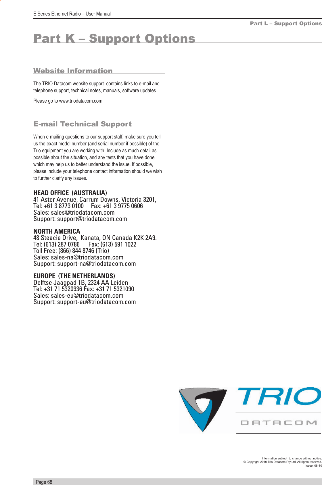   Page 68E Series Ethernet Radio – User ManualInformation subject  to change without notice.© Copyright 2010 Trio Datacom Pty Ltd. All rights reserved. Issue: 08-10Part K – Support OptionsPart L – Support OptionsHEAD OFFICE  (AUSTRALIA)41 Aster Avenue, Carrum Downs, Victoria 3201,  Tel: +61 3 8773 0100     Fax: +61 3 9775 0606Sales: sales@triodatacom.comSupport: support@triodatacom.comNORTH AMERICA48 Steacie Drive,  Kanata, ON Canada K2K 2A9.Tel: (613) 287 0786      Fax: (613) 591 1022Toll Free: (866) 844 8746 (Trio)Sales: sales-na@triodatacom.comSupport: support-na@triodatacom.comEUROPE  (THE NETHERLANDS)Delftse Jaagpad 1B, 2324 AA LeidenTel: +31 71 5320936 Fax: +31 71 5321090Sales: sales-eu@triodatacom.comSupport: support-eu@triodatacom.comWebsite InformationThe TRIO Datacom website support  contains links to e-mail and telephone support, technical notes, manuals, software updates. Please go to www.triodatacom.comE-mail Technical SupportWhen e-mailing questions to our support staff, make sure you tell us the exact model number (and serial number if possible) of the Trio equipment you are working with. Include as much detail as possible about the situation, and any tests that you have done which may help us to better understand the issue. If possible, please include your telephone contact information should we wish to further clarify any issues.