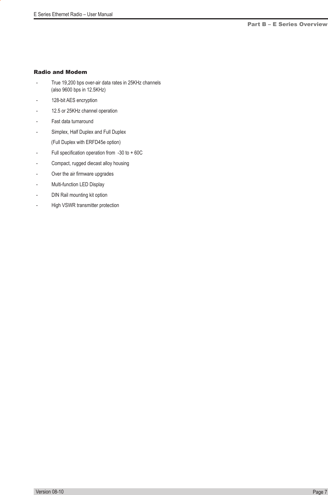 Page  7  E Series Ethernet Radio – User ManualVersion 08-10Part B – E Series OverviewRadio and Modem  -           True 19,200 bps over-air data rates in 25KHz channels                    (also 9600 bps in 12.5KHz)  -           128-bit AES encryption   -           12.5 or 25KHz channel operation  -           Fast data turnaround  -           Simplex, Half Duplex and Full Duplex                (Full Duplex with ERFD45e option)  -           Full specication operation from  -30 to + 60C  -           Compact, rugged diecast alloy housing  -           Over the air rmware upgrades  -           Multi-function LED Display  -           DIN Rail mounting kit option  -           High VSWR transmitter protection