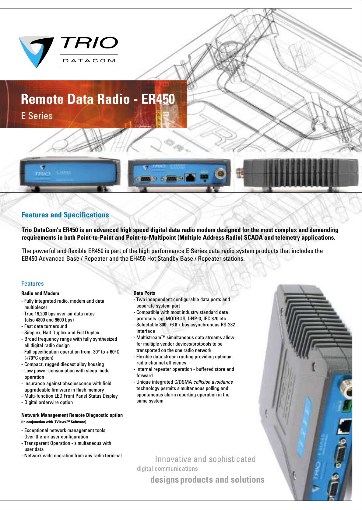 Features and SpecificationsTrio DataCom’s ER450 is an advanced high speed digital data radio modem designed for the most complex and demanding requirements in both Point-to-Point and Point-to-Multipoint (Multiple Address Radio) SCADA and telemetry applications.The powerful and flexible ER450 is part of the high performance E Series data radio system products that includes the EB450 Advanced Base / Repeater and the EH450 Hot Standby Base / Repeater stations.E SeriesRemote Data Radio - ER450 FeaturesRadio and Modem- Fully integrated radio, modem and data     multiplexer- True 19,200 bps over-air data rates    (also 4800 and 9600 bps) - Fast data turnaround- Simplex, Half Duplex and Full Duplex - Broad frequency range with fully synthesized    all digital radio design- Full specification operation from -30° to + 60°C  (+70°C option)- Compact, rugged diecast alloy housing- Low power consumption with sleep mode    operation- Insurance against obsolescence with field   upgradeable firmware in flash memory- Multi-function LED Front Panel Status Display- Digital orderwire option Network Management Remote Diagnostic option(In conjunction with  TView+™ Software)- Exceptional network management tools- Over-the-air user configuration- Transparent Operation - simultaneous with   user data- Network wide operation from any radio terminal Data Ports- Two independent configurable data ports and   separate system port- Compatible with most industry standard data   protocols. eg: MODBUS, DNP-3, IEC 870 etc.- Selectable 300 -76.8 k bps asynchronous RS-232  interface- Multistream™ simultaneous data streams allow   for multiple vendor devices/protocols to be   transported on the one radio network- Flexible data stream routing providing optimum   radio channel efficiency- Internal repeater operation - buffered store and  forward- Unique integrated C/DSMA collision avoidance    technology permits simultaneous polling and    spontaneous alarm reporting operation in the   same systemInnovative and sophisticateddigital communications designs product s and solutions