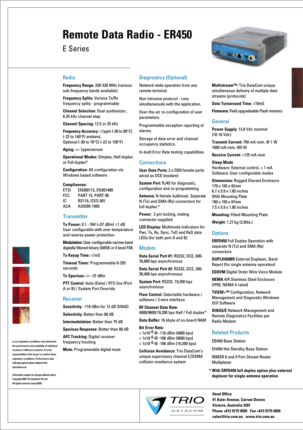 RadioFrequency Range: 330-520 MHz (various sub-frequency bands available)Frequency Splits: Various Tx/Rx frequency splits - programmableChannel Selection: Dual synthesizer, 6.25 kHz channel stepChannel Spacing: 12.5 or 25 kHzFrequency Accuracy: ±1ppm (-30 to 60°C) (-22 to 140°F) ambient, Optional (-30 to 70°C) (-22 to 158°F)  Aging: &lt;= 1ppm/annumOperational Modes: Simplex, Half duplexor Full duplex*Configuration: All configuration via Windows based softwareCompliances: ETSI    EN300113, EN301489FCC     PART 15, PART 90IC    RS119, ICES-001ACA    AS4295-1995 TransmitterTx Power: 0.1 - 5W (+37 dBm) ±1 dB User configurable with over-temperature and reverse power protectionModulation: User configurable narrow band digitally filtered binary GMSK or 4 level FSKTx Keyup Time: &lt;1mS  Timeout Timer: Programmable 0-255 secondsTx Spurious: &lt;= -37 dBmPTT Control: Auto (Data) / RTS line (Port A or B) / System Port OverrideReceiverSensitivity: -118 dBm for 12 dB SINADSelectivity: Better than 80 dBIntermodulation: Better than 75 dBSpurious Response: Better than 80 dBAFC Tracking: Digital receiver frequency trackingMute: Programmable digital muteDiagnostics (Optional)Network wide operation from any remote terminal.Non intrusive protocol - runs simultaneously with the application.Over-the-air re-configuration of user parameters.Programmable exception reporting of alarms. Storage of data error and channel occupancy statistics. In-built Error Rate testing capabilities.ConnectionsUser Data Ports: 2 x DB9 female ports wired as DCE (modem)System Port: RJ45 for diagnostic, configuration and re-programmingAntenna: N female bulkhead. Separate N (Tx) and SMA (Rx) connectors for full duplex.*Power:  2 pin locking, mating connector suppliedLED Display: Multimode Indicators for Pwr, Tx, Rx, Sync, TxD and RxD data LEDs (for both port A and B)ModemData Serial Port #1: RS232, DCE, 600-76,800 bps asynchronousData Serial Port #2: RS232, DCE, 300-38,400 bps asynchronousSystem Port: RS232, 19,200 bps asynchronousFlow Control: Selectable hardware / software / 3 wire interfaceRF Channel Data Rate: 4800/9600/19,200 bps Half / Full duplex* Data Buffer: 16 kbyte of on-board RAMBit Error Rate: &lt; 1x10-6 @ -110 dBm (4800 bps)&lt; 1x10-6 @ -108 dBm (9600 bps) &lt; 1x10-6 @ -106 dBm (19,200 bps)Collision Avoidance: Trio DataCom’s unique supervisory channel C/DSMA collision avoidance systemMultistream™: Trio DataCom unique simultaneous delivery of multiple data streams (protocols)Data Turnaround Time: &lt;10mSFirmware: Field upgradeable Flash memoryGeneralPower Supply: 13.8 Vdc nominal (10-16 Vdc)Transmit Current: 750 mA nom. @ 1 W1600 mA nom. @5 WReceive Current: &lt;125 mA nomSleep Mode Hardware: External control, &lt; 1 mA Software: User configurable modesDimensions: Rugged Diecast Enclosure 170 x 150 x 42mm 6.7 x 5.9 x 1.65 inchesWith Mounting Plate 190 x 150 x 47mm 7.5 x 5.9 x 1.85 inchesMounting: Fitted Mounting PlateWeight: 1.27 kg (2.8lbs.)Options ERFD450 Full Duplex Operation with separate N (Tx) and SMA (Rx) connectorsDUPLX450BR External Duplexer, Band Reject (for single antenna operation)EDOVM Digital Order Wire Voice ModuleNEMA 4/R Stainless Steel Enclosure (IP65, NEMA 4 rated) TVIEW+™ Configuration, Network Management and Diagnostic Windows GUI SoftwareDIAGS/E Network Management and Remote Diagnostics Facilities per Radio ModemRelated ProductsEB450 Base StationEH450 Hot Standby Base Station95MSR 6 and 9 Port Stream Router MultiplexerHead Office41 Aster Avenue, Carrum Downs Victoria, Australia 3201  Phone +613 9775 0505   Fax +613 9775 0606        sales@trio.com.au   www.trio.com.auInformation subject to change without notice. Copyright 2003 Trio DataCom Pty Ltd. All rights reserved. Issue 05/03Local regulatory conditions may determine the performance and suitability of individual versions in different countries. It is the responsibility of the buyer to confirm these  regulatory conditions. Performance data indicates typical values related to the described unit.E SeriesRemote Data Radio - ER450* With ERFD450 full duplex option plus external   duplexer for single antenna operation