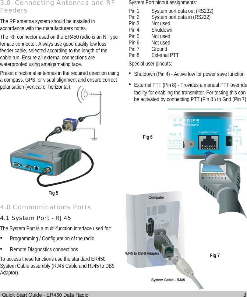 Quick Start Guide - ER450 Data Radio 33.0  Connecting Antennas and RFFeedersThe RF antenna system should be installed inaccordance with the manufacturers notes.The RF connector used on the ER450 radio is an N Typefemale connector. Always use good quality low lossfeeder cable, selected according to the length of thecable run. Ensure all external connections arewaterproofed using amalgamating tape.Preset directional antennas in the required direction usinga compass, GPS, or visual alignment and ensure correctpolarisation (vertical or horizontal).4.0 Communications Ports4.1 System Port - RJ45The System Port is a multi-function interface used for:•Programming / Configuration of the radio•Remote Diagnostics connectionsTo access these functions use the standard ER450System Cable assembly (RJ45 Cable and RJ45 to DB9Adaptor).System Port pinout assignments:Pin 1 System port data out (RS232)Pin 2 System port data in (RS232)Pin 3 Not usedPin 4 ShutdownPin 5 Not usedPin 6 Not usedPin 7 GroundPin 8 External PTTSpecial user pinouts:•Shutdown (Pin 4) - Active low for power save function•External PTT (Pin 8) - Provides a manual PTT overridefacility for enabling the transmitter. For testing this canbe activated by connecting PTT (Pin 8 ) to Gnd (Pin 7).Fig 5Fig 6Fig 7