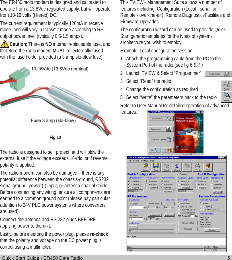 Quick Start Guide - ER450 Data Radio 55.0 Power Supply and Protection(fusing)The ER450 radio modem is designed and calibrated tooperate from a 13.8Vdc regulated supply, but will operatefrom 10-16 volts (filtered) DC.The current requirement is typically 120mA in receivemode, and will vary in transmit mode according to RFoutput power level (typically 0.5-1.5 amps).Caution: There is NO internal replaceable fuse, andtherefore the radio modem MUST be externally fusedwith the fuse holder provided (a 3 amp slo-blow fuse).The radio is designed to self protect, and will blow theexternal fuse if the voltage exceeds 16Vdc, or if reversepolarity is applied.The radio modem can also be damaged if there is anypotential difference between the chassis-ground, RS232signal ground, power (-) input, or antenna coaxial shield.Before connecting any wiring, ensure all components areearthed to a common ground point (please pay particularattention to 24V PLC power systems where convertersare used).Connect the antenna and RS 232 plugs BEFOREapplying power to the unit.Lastly, before inserting the power plug, please re-checkthat the polarity and voltage on the DC power plug iscorrect using a multimeter.6.0 TVIEW+ Management Suite -Radio ConfigurationThis TVIEW+ Management Suite allows a number offeatures including: Configuration (Local - serial, orRemote - over-the-air), Remote DiagnosticsFacilities andFirmware Upgrades.The configuration wizard can be used to provide QuickStart generic templates for the types of systemsarchitecture you wish to employ.Example: Local configuration session -1 Attach the programming cable from the PC to theSystem Port of the radio (see fig 6 &amp; 7 )2 Launch TVIEW &amp; Select “Programmer”3 Select “Read” the radio4 Change the configuration as required5 Select “Write” the parameters back to the radioRefer to User Manual for detailed operation of advancedfeatures.Fig 10