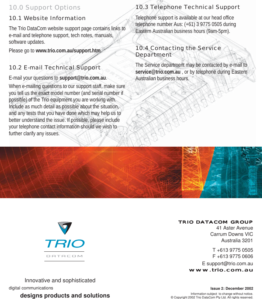 10.0 Support Options10.1 Website InformationThe Trio DataCom website support page contains links toe-mail and telephone support, tech notes, manuals,software updates.Please go to www.trio.com.au/support.htm.10.2 E-mail Technical SupportE-mail your questions to support@trio.com.au.When e-mailing questions to our support staff, make sureyou tell us the exact model number (and serial number ifpossible) of the Trio equipment you are working with.Include as much detail as possible about the situation,and any tests that you have done which may help us tobetter understand the issue. If possible, please includeyour telephone contact information should we wish tofurther clarify any issues.10.3 Telephone Technical SupportTelephone support is available at our head officetelephone number Aus: (+61) 3 9775 0505 duringEastern Australian business hours (9am-5pm).10.4 Contacting the ServiceDepartmentThe Service department may be contacted by e-mail toservice@trio.com.au , or by telephone during EasternAustralian business hours.T +613 9775 0505F +613 9775 0606E support@trio.com.auwww.trio.com.auwww.trio.com.auwww.trio.com.auwww.trio.com.auwww.trio.com.auTRIO DATRIO DATRIO DATRIO DATRIO DATTTTTACOM GROUPACOM GROUPACOM GROUPACOM GROUPACOM GROUP41 Aster AvenueCarrum Downs VICAustralia 3201Information subject  to change without notice.© Copyright 2002 Trio DataCom Pty Ltd. All rights reserved.Innovative and sophisticateddigital communicationsdesigns products and solutionsIssue 2: December 2002