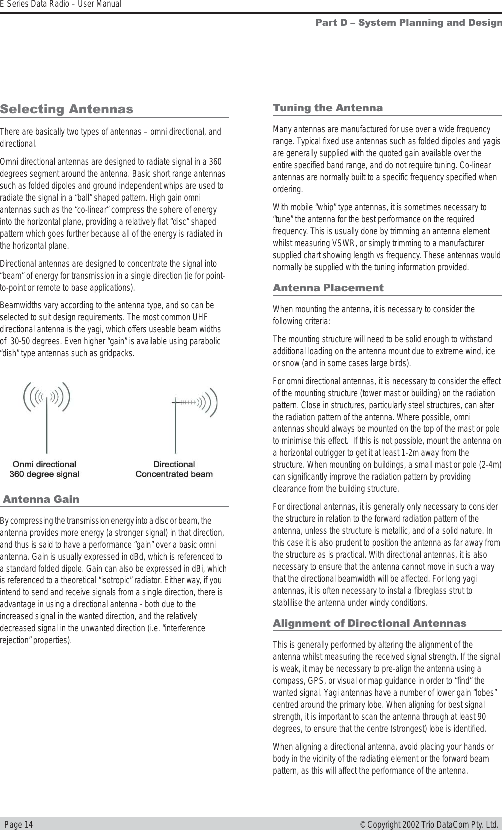   Page 14E Series Data Radio – User Manual© Copyright 2002 Trio DataCom Pty. Ltd.Part D  System Planning and Design Antenna GainBy compressing the transmission energy into a disc or beam, theantenna provides more energy (a stronger signal) in that direction,and thus is said to have a performance “gain” over a basic omniantenna. Gain is usually expressed in dBd, which is referenced toa standard folded dipole. Gain can also be expressed in dBi, whichis referenced to a theoretical “isotropic” radiator. Either way, if youintend to send and receive signals from a single direction, there isadvantage in using a directional antenna - both due to theincreased signal in the wanted direction, and the relativelydecreased signal in the unwanted direction (i.e. “interferencerejection” properties).Tuning the AntennaMany antennas are manufactured for use over a wide frequencyrange. Typical fixed use antennas such as folded dipoles and yagisare generally supplied with the quoted gain available over theentire specified band range, and do not require tuning. Co-linearantennas are normally built to a specific frequency specified whenordering.With mobile “whip” type antennas, it is sometimes necessary to“tune” the antenna for the best performance on the requiredfrequency. This is usually done by trimming an antenna elementwhilst measuring VSWR, or simply trimming to a manufacturersupplied chart showing length vs frequency. These antennas wouldnormally be supplied with the tuning information provided.Antenna PlacementWhen mounting the antenna, it is necessary to consider thefollowing criteria:The mounting structure will need to be solid enough to withstandadditional loading on the antenna mount due to extreme wind, iceor snow (and in some cases large birds).For omni directional antennas, it is necessary to consider the effectof the mounting structure (tower mast or building) on the radiationpattern. Close in structures, particularly steel structures, can alterthe radiation pattern of the antenna. Where possible, omniantennas should always be mounted on the top of the mast or poleto minimise this effect.  If this is not possible, mount the antenna ona horizontal outrigger to get it at least 1-2m away from thestructure. When mounting on buildings, a small mast or pole (2-4m)can significantly improve the radiation pattern by providingclearance from the building structure.For directional antennas, it is generally only necessary to considerthe structure in relation to the forward radiation pattern of theantenna, unless the structure is metallic, and of a solid nature. Inthis case it is also prudent to position the antenna as far away fromthe structure as is practical. With directional antennas, it is alsonecessary to ensure that the antenna cannot move in such a waythat the directional beamwidth will be affected. For long yagiantennas, it is often necessary to instal a fibreglass strut tostablilise the antenna under windy conditions.Alignment of Directional AntennasThis is generally performed by altering the alignment of theantenna whilst measuring the received signal strength. If the signalis weak, it may be necessary to pre-align the antenna using acompass, GPS, or visual or map guidance in order to “find” thewanted signal. Yagi antennas have a number of lower gain “lobes”centred around the primary lobe. When aligning for best signalstrength, it is important to scan the antenna through at least 90degrees, to ensure that the centre (strongest) lobe is identified.When aligning a directional antenna, avoid placing your hands orbody in the vicinity of the radiating element or the forward beampattern, as this will affect the performance of the antenna.Selecting AntennasThere are basically two types of antennas – omni directional, anddirectional.Omni directional antennas are designed to radiate signal in a 360degrees segment around the antenna. Basic short range antennassuch as folded dipoles and ground independent whips are used toradiate the signal in a “ball” shaped pattern. High gain omniantennas such as the “co-linear” compress the sphere of energyinto the horizontal plane, providing a relatively flat “disc” shapedpattern which goes further because all of the energy is radiated inthe horizontal plane.Directional antennas are designed to concentrate the signal into“beam” of energy for transmission in a single direction (ie for point-to-point or remote to base applications).Beamwidths vary according to the antenna type, and so can beselected to suit design requirements. The most common UHFdirectional antenna is the yagi, which offers useable beam widthsof  30-50 degrees. Even higher “gain” is available using parabolic“dish” type antennas such as gridpacks.