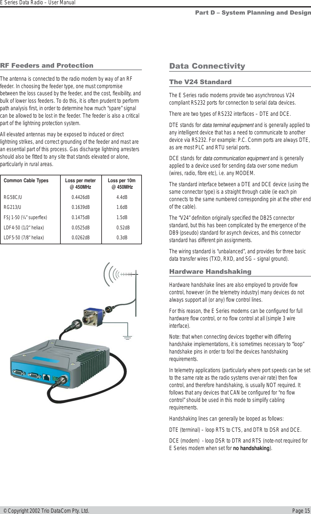 Page 15E Series Data Radio – User Manual © Copyright 2002 Trio DataCom Pty. Ltd.Part D  System Planning and DesignCommon Cable Types Loss per meter Loss per 10m@ 450MHz  @ 450MHzRG58C/U 0.4426dB 4.4dBRG213/U 0.1639dB 1.6dBFSJ1-50 (¼” superflex) 0.1475dB 1.5dBLDF4-50 (1/2” heliax) 0.0525dB 0.52dBLDF5-50 (7/8” heliax) 0.0262dB 0.3dBData ConnectivityThe V24 StandardThe E Series radio modems provide two asynchronous V24compliant RS232 ports for connection to serial data devices.There are two types of RS232 interfaces – DTE and DCE.DTE stands for data terminal equipment and is generally applied toany intelligent device that has a need to communicate to anotherdevice via RS232. For example: P.C. Comm ports are always DTE,as are most PLC and RTU serial ports.DCE stands for data communication equipment and is generallyapplied to a device used for sending data over some medium(wires, radio, fibre etc), i.e. any MODEM.The standard interface between a DTE and DCE device (using thesame connector type) is a straight through cable (ie each pinconnects to the same numbered corresponding pin at the other endof the cable).The “V24” definition originally specified the DB25 connectorstandard, but this has been complicated by the emergence of theDB9 (pseudo) standard for asynch devices, and this connectorstandard has different pin assignments.The wiring standard is “unbalanced”, and provides for three basicdata transfer wires (TXD, RXD, and SG – signal ground).Hardware HandshakingHardware handshake lines are also employed to provide flowcontrol, however (in the telemetry industry) many devices do notalways support all (or any) flow control lines.For this reason, the E Series modems can be configured for fullhardware flow control, or no flow control at all (simple 3 wireinterface).Note: that when connecting devices together with differinghandshake implementations, it is sometimes necessary to “loop”handshake pins in order to fool the devices handshakingrequirements.In telemetry applications (particularly where port speeds can be setto the same rate as the radio systems over-air rate) then flowcontrol, and therefore handshaking, is usually NOT required. Itfollows that any devices that CAN be configured for “no flowcontrol” should be used in this mode to simplify cablingrequirements.Handshaking lines can generally be looped as follows:DTE (terminal) – loop RTS to CTS, and DTR to DSR and DCE.DCE (modem)  - loop DSR to DTR and RTS (note-not required forE Series modem when set for no handshaking).RF Feeders and ProtectionThe antenna is connected to the radio modem by way of an RFfeeder. In choosing the feeder type, one must compromisebetween the loss caused by the feeder, and the cost, flexibility, andbulk of lower loss feeders. To do this, it is often prudent to performpath analysis first, in order to determine how much “spare” signalcan be allowed to be lost in the feeder. The feeder is also a criticalpart of the lightning protection system.All elevated antennas may be exposed to induced or directlightning strikes, and correct grounding of the feeder and mast arean essential part of this process. Gas discharge lightning arrestersshould also be fitted to any site that stands elevated or alone,particularly in rural areas.