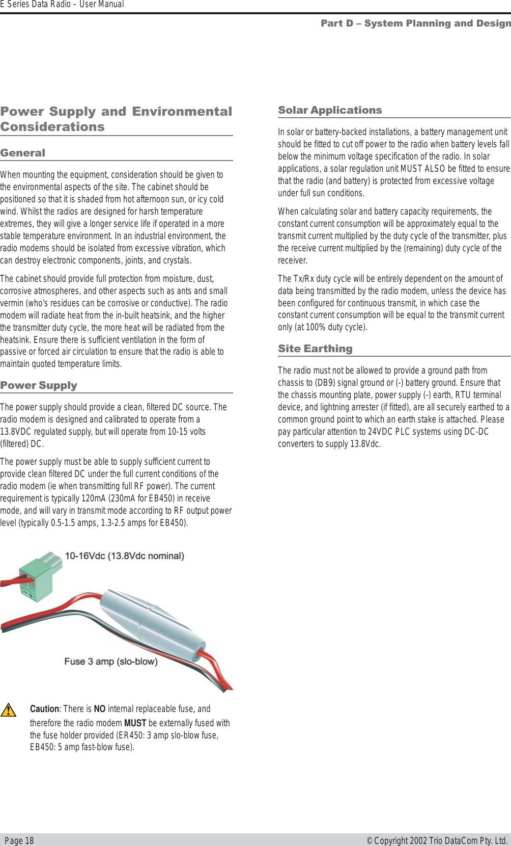   Page 18E Series Data Radio – User Manual© Copyright 2002 Trio DataCom Pty. Ltd.Part D  System Planning and DesignPower Supply and EnvironmentalConsiderationsGeneralWhen mounting the equipment, consideration should be given tothe environmental aspects of the site. The cabinet should bepositioned so that it is shaded from hot afternoon sun, or icy coldwind. Whilst the radios are designed for harsh temperatureextremes, they will give a longer service life if operated in a morestable temperature environment. In an industrial environment, theradio modems should be isolated from excessive vibration, whichcan destroy electronic components, joints, and crystals.The cabinet should provide full protection from moisture, dust,corrosive atmospheres, and other aspects such as ants and smallvermin (who’s residues can be corrosive or conductive). The radiomodem will radiate heat from the in-built heatsink, and the higherthe transmitter duty cycle, the more heat will be radiated from theheatsink. Ensure there is sufficient ventilation in the form ofpassive or forced air circulation to ensure that the radio is able tomaintain quoted temperature limits.Power SupplyThe power supply should provide a clean, filtered DC source. Theradio modem is designed and calibrated to operate from a13.8VDC regulated supply, but will operate from 10-15 volts(filtered) DC.The power supply must be able to supply sufficient current toprovide clean filtered DC under the full current conditions of theradio modem (ie when transmitting full RF power). The currentrequirement is typically 120mA (230mA for EB450) in receivemode, and will vary in transmit mode according to RF output powerlevel (typically 0.5-1.5 amps, 1.3-2.5 amps for EB450).Solar ApplicationsIn solar or battery-backed installations, a battery management unitshould be fitted to cut off power to the radio when battery levels fallbelow the minimum voltage specification of the radio. In solarapplications, a solar regulation unit MUST ALSO be fitted to ensurethat the radio (and battery) is protected from excessive voltageunder full sun conditions.When calculating solar and battery capacity requirements, theconstant current consumption will be approximately equal to thetransmit current multiplied by the duty cycle of the transmitter, plusthe receive current multiplied by the (remaining) duty cycle of thereceiver.The Tx/Rx duty cycle will be entirely dependent on the amount ofdata being transmitted by the radio modem, unless the device hasbeen configured for continuous transmit, in which case theconstant current consumption will be equal to the transmit currentonly (at 100% duty cycle).Site EarthingThe radio must not be allowed to provide a ground path fromchassis to (DB9) signal ground or (-) battery ground. Ensure thatthe chassis mounting plate, power supply (-) earth, RTU terminaldevice, and lightning arrester (if fitted), are all securely earthed to acommon ground point to which an earth stake is attached. Pleasepay particular attention to 24VDC PLC systems using DC-DCconverters to supply 13.8Vdc.Caution: There is NO internal replaceable fuse, andtherefore the radio modem MUST be externally fused withthe fuse holder provided (ER450: 3 amp slo-blow fuse,EB450: 5 amp fast-blow fuse).