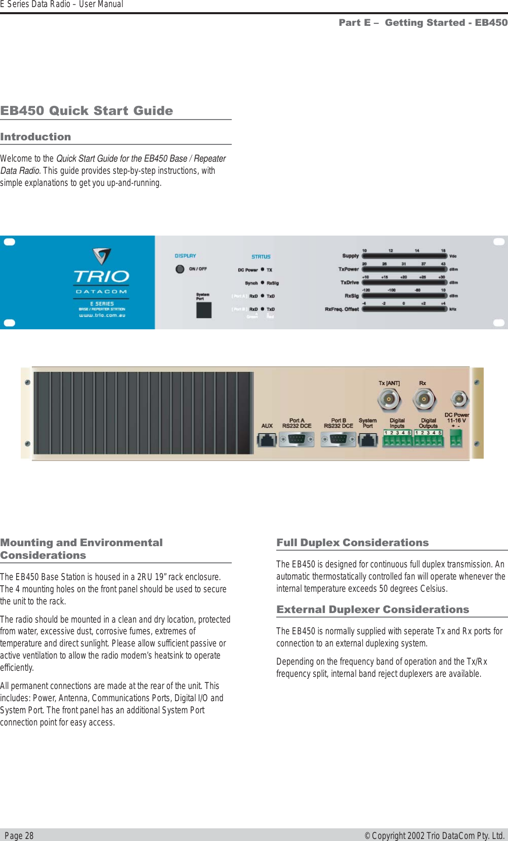   Page 28E Series Data Radio – User Manual© Copyright 2002 Trio DataCom Pty. Ltd.Part E   Getting Started - EB450EB450 Quick Start GuideIntroductionWelcome to the Quick Start Guide for the EB450 Base / RepeaterData Radio. This guide provides step-by-step instructions, withsimple explanations to get you up-and-running.Mounting and EnvironmentalConsiderationsThe EB450 Base Station is housed in a 2RU 19” rack enclosure.The 4 mounting holes on the front panel should be used to securethe unit to the rack.The radio should be mounted in a clean and dry location, protectedfrom water, excessive dust, corrosive fumes, extremes oftemperature and direct sunlight. Please allow sufficient passive oractive ventilation to allow the radio modem’s heatsink to operateefficiently.All permanent connections are made at the rear of the unit. Thisincludes: Power, Antenna, Communications Ports, Digital I/O andSystem Port. The front panel has an additional System Portconnection point for easy access.Full Duplex ConsiderationsThe EB450 is designed for continuous full duplex transmission. Anautomatic thermostatically controlled fan will operate whenever theinternal temperature exceeds 50 degrees Celsius.External Duplexer ConsiderationsThe EB450 is normally supplied with seperate Tx and Rx ports forconnection to an external duplexing system.Depending on the frequency band of operation and the Tx/Rxfrequency split, internal band reject duplexers are available.