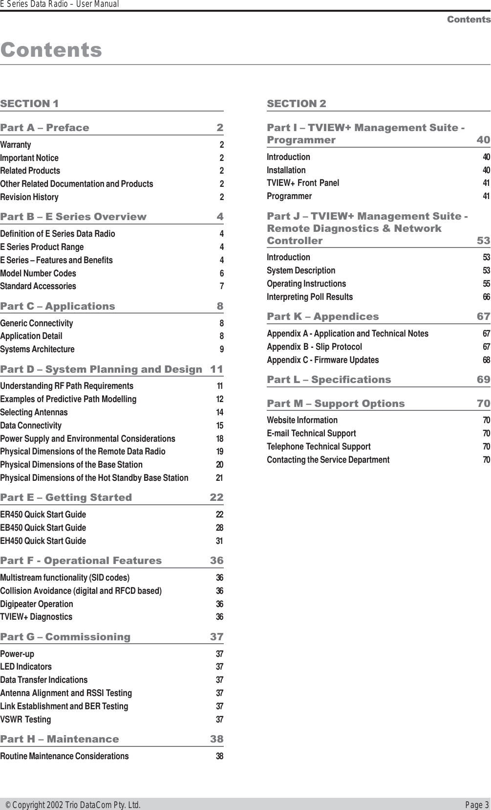 Page 3E Series Data Radio – User Manual © Copyright 2002 Trio DataCom Pty. Ltd.ContentsContentsSECTION 1Part A  Preface 2Warranty 2Important Notice 2Related Products 2Other Related Documentation and Products 2Revision History 2Part B  E Series Overview 4Definition of E Series Data Radio 4E Series Product Range 4E Series – Features and Benefits 4Model Number Codes 6Standard Accessories 7Part C  Applications 8Generic Connectivity 8Application Detail 8Systems Architecture 9Part D  System Planning and Design 11Understanding RF Path Requirements 11Examples of Predictive Path Modelling 12Selecting Antennas 14Data Connectivity 15Power Supply and Environmental Considerations 18Physical Dimensions of the Remote Data Radio 19Physical Dimensions of the Base Station 20Physical Dimensions of the Hot Standby Base Station 21Part E  Getting Started 22ER450 Quick Start Guide 22EB450 Quick Start Guide 28EH450 Quick Start Guide 31Part F - Operational Features 36Multistream functionality (SID codes) 36Collision Avoidance (digital and RFCD based) 36Digipeater Operation 36TVIEW+ Diagnostics 36Part G  Commissioning 37Power-up 37LED Indicators 37Data Transfer Indications 37Antenna Alignment and RSSI Testing 37Link Establishment and BER Testing 37VSWR Testing 37Part H  Maintenance 38Routine Maintenance Considerations 38SECTION 2Part I  TVIEW+ Management Suite -Programmer 40Introduction 40Installation 40TVIEW+ Front Panel 41Programmer 41Part J  TVIEW+ Management Suite -Remote Diagnostics &amp; NetworkController 53Introduction 53System Description 53Operating Instructions 55Interpreting Poll Results 66Part K  Appendices 67Appendix A - Application and Technical Notes 67Appendix B - Slip Protocol 67Appendix C - Firmware Updates 68Part L  Specifications 69Part M  Support Options 70Website Information 70E-mail Technical Support 70Telephone Technical Support 70Contacting the Service Department 70