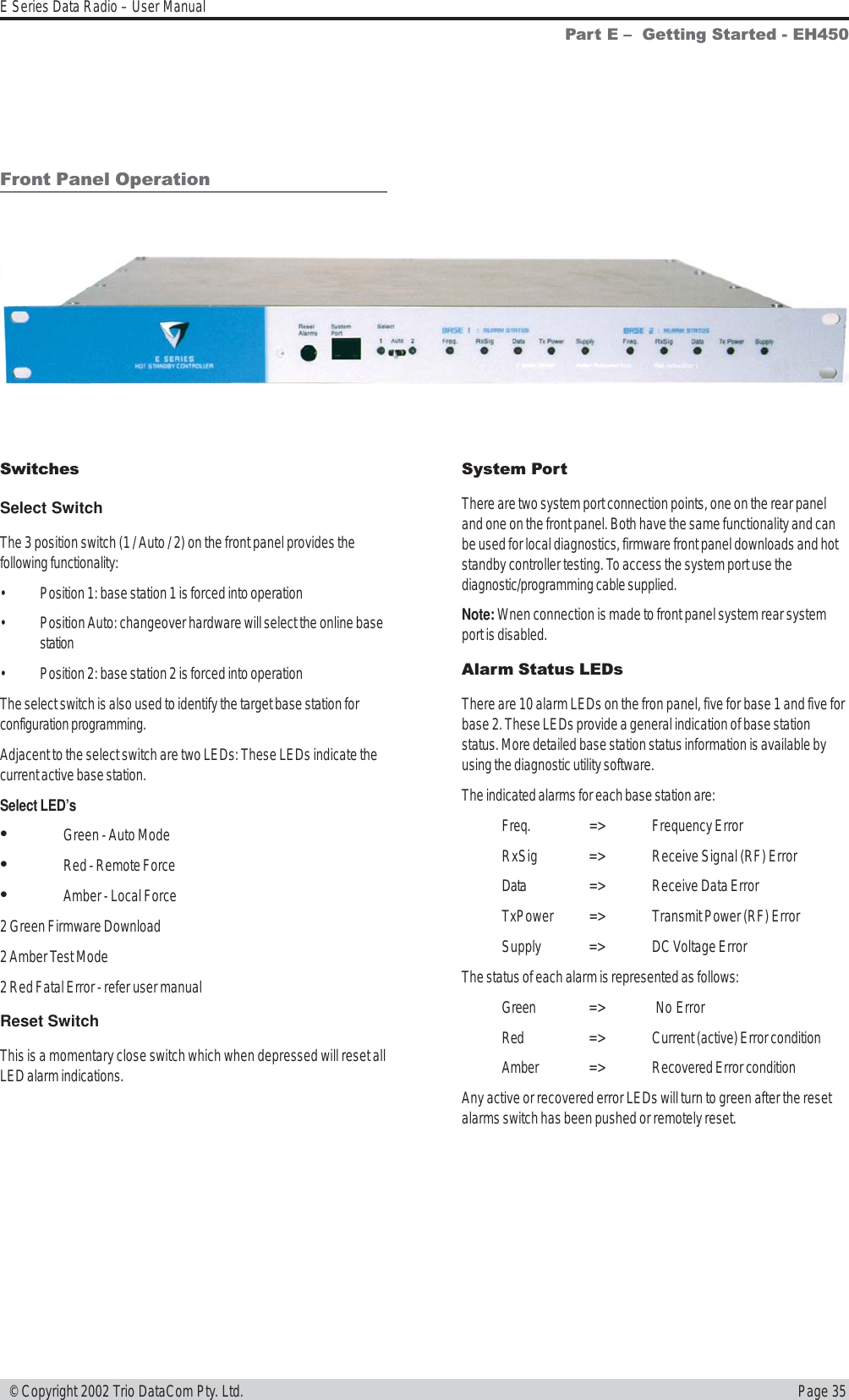 Page 35E Series Data Radio – User Manual © Copyright 2002 Trio DataCom Pty. Ltd.Front Panel OperationSwitchesSelect SwitchThe 3 position switch (1 / Auto / 2) on the front panel provides thefollowing functionality:• Position 1: base station 1 is forced into operation• Position Auto: changeover hardware will select the online basestation• Position 2: base station 2 is forced into operationThe select switch is also used to identify the target base station forconfiguration programming.Adjacent to the select switch are two LEDs: These LEDs indicate thecurrent active base station.Select LED’s•Green - Auto Mode•Red - Remote Force•Amber - Local Force2 Green Firmware Download2 Amber Test Mode2 Red Fatal Error - refer user manualReset SwitchThis is a momentary close switch which when depressed will reset allLED alarm indications.System PortThere are two system port connection points, one on the rear paneland one on the front panel. Both have the same functionality and canbe used for local diagnostics, firmware front panel downloads and hotstandby controller testing. To access the system port use thediagnostic/programming cable supplied.Note: Wnen connection is made to front panel system rear systemport is disabled.Alarm Status LEDsThere are 10 alarm LEDs on the fron panel, five for base 1 and five forbase 2. These LEDs provide a general indication of base stationstatus. More detailed base station status information is available byusing the diagnostic utility software.The indicated alarms for each base station are:Freq. =&gt; Frequency ErrorRxSig =&gt; Receive Signal (RF) ErrorData =&gt; Receive Data ErrorTxPower =&gt; Transmit Power (RF) ErrorSupply =&gt; DC Voltage ErrorThe status of each alarm is represented as follows:Green =&gt;  No ErrorRed =&gt; Current (active) Error conditionAmber =&gt; Recovered Error conditionAny active or recovered error LEDs will turn to green after the resetalarms switch has been pushed or remotely reset.Part E   Getting Started - EH450