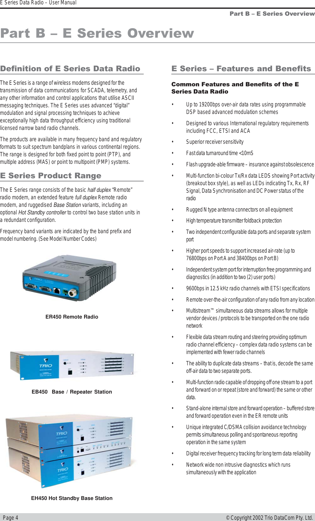   Page 4E Series Data Radio – User Manual© Copyright 2002 Trio DataCom Pty. Ltd.Part B  E Series OverviewDefinition of E Series Data RadioThe E Series is a range of wireless modems designed for thetransmission of data communications for SCADA, telemetry, andany other information and control applications that utilise ASCIImessaging techniques. The E Series uses advanced “digital”modulation and signal processing techniques to achieveexceptionally high data throughput efficiency using traditionallicensed narrow band radio channels.The products are available in many frequency band and regulatoryformats to suit spectrum bandplans in various continental regions.The range is designed for both fixed point to point (PTP), andmultiple address (MAS) or point to multipoint (PMP) systems.E Series Product RangeThe E Series range consists of the basic half duplex “Remote”radio modem, an extended feature full duplex Remote radiomodem, and ruggedised Base Station variants, including anoptional Hot Standby controller to control two base station units ina redundant configuration.Frequency band variants are indicated by the band prefix andmodel numbering. (See Model Number Codes)Part B  E Series OverviewE Series  Features and BenefitsCommon Features and Benefits of the ESeries Data Radio• Up to 19200bps over-air data rates using programmableDSP based advanced modulation schemes• Designed to various International regulatory requirementsincluding FCC, ETSI and ACA• Superior receiver sensitivity• Fast data turnaround time &lt;10mS• Flash upgrade-able firmware – insurance against obsolescence• Multi-function bi-colour Tx/Rx data LEDS showing Port activity(breakout box style), as well as LEDs indicating Tx, Rx, RFSignal, Data Synchronisation and DC Power status of theradio• Rugged N type antenna connectors on all equipment• High temperature transmitter foldback protection• Two independent configurable data ports and separate systemport• Higher port speeds to support increased air-rate (up to76800bps on Port A and 38400bps on Port B)• Independent system port for interruption free programming anddiagnostics (in addition to two (2) user ports)• 9600bps in 12.5 kHz radio channels with ETSI specifications• Remote over-the-air configuration of any radio from any location• Multistream™ simultaneous data streams allows for multiplevendor devices / protocols to be transported on the one radionetwork• Flexible data stream routing and steering providing optimumradio channel efficiency – complex data radio systems can beimplemented with fewer radio channels• The ability to duplicate data streams – that is, decode the sameoff-air data to two separate ports.• Multi-function radio capable of dropping off one stream to a portand forward on or repeat (store and forward) the same or otherdata.• Stand-alone internal store and forward operation – buffered storeand forward operation even in the ER remote units• Unique integrated C/DSMA collision avoidance technologypermits simultaneous polling and spontaneous reportingoperation in the same system• Digital receiver frequency tracking for long term data reliability• Network wide non intrusive diagnostics which runssimultaneously with the applicationER450 Remote RadioEB450  Base / Repeater StationEH450 Hot Standby Base Station