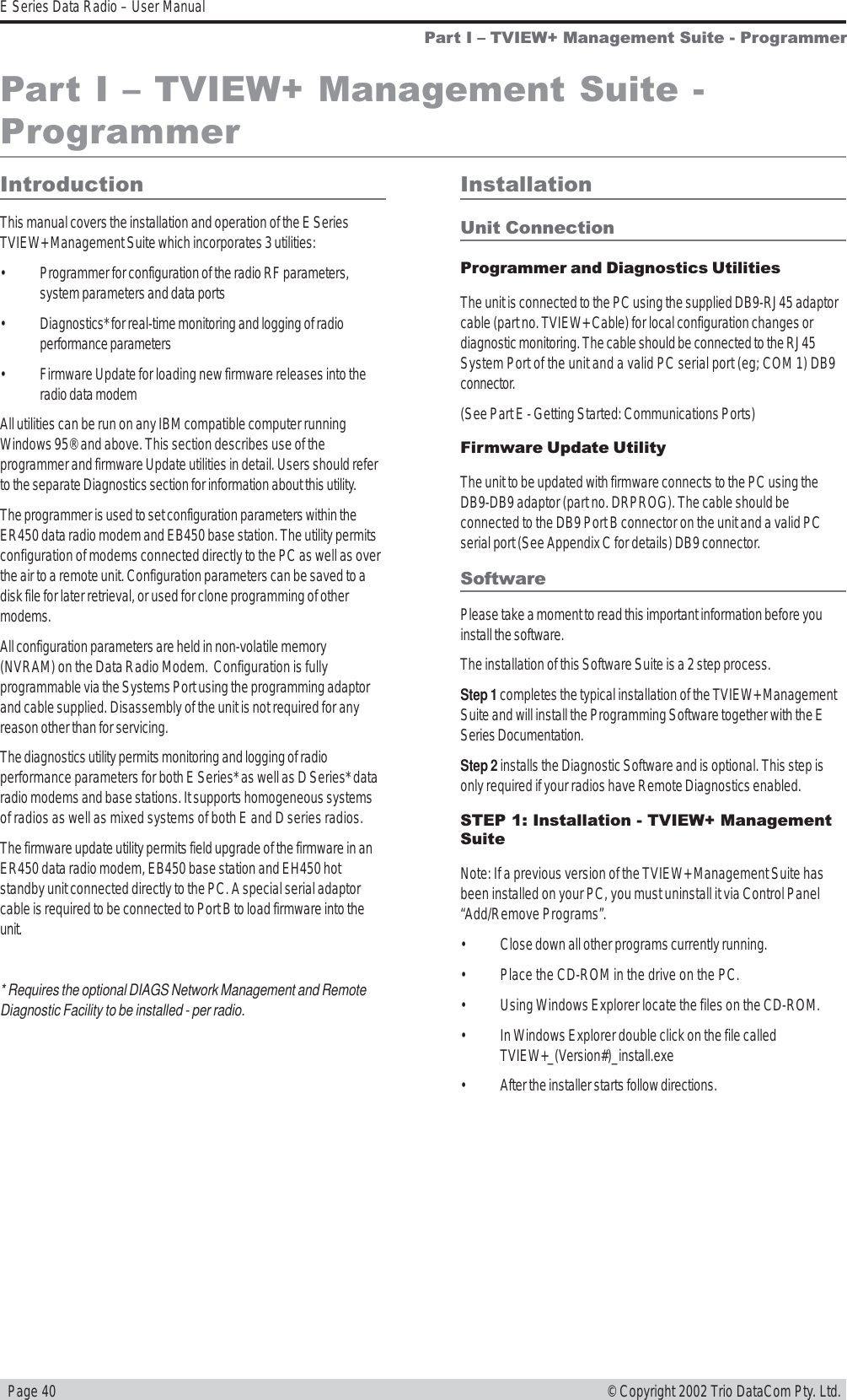   Page 40E Series Data Radio – User Manual© Copyright 2002 Trio DataCom Pty. Ltd.Part I  TVIEW+ Management Suite - ProgrammerPart I  TVIEW+ Management Suite -ProgrammerIntroductionThis manual covers the installation and operation of the E SeriesTVIEW+ Management Suite which incorporates 3 utilities:• Programmer for configuration of the radio RF parameters,system parameters and data ports• Diagnostics* for real-time monitoring and logging of radioperformance parameters• Firmware Update for loading new firmware releases into theradio data modemAll utilities can be run on any IBM compatible computer runningWindows 95® and above. This section describes use of theprogrammer and firmware Update utilities in detail. Users should referto the separate Diagnostics section for information about this utility.The programmer is used to set configuration parameters within theER450 data radio modem and EB450 base station. The utility permitsconfiguration of modems connected directly to the PC as well as overthe air to a remote unit. Configuration parameters can be saved to adisk file for later retrieval, or used for clone programming of othermodems.All configuration parameters are held in non-volatile memory(NVRAM) on the Data Radio Modem.  Configuration is fullyprogrammable via the Systems Port using the programming adaptorand cable supplied. Disassembly of the unit is not required for anyreason other than for servicing.The diagnostics utility permits monitoring and logging of radioperformance parameters for both E Series* as well as D Series* dataradio modems and base stations. It supports homogeneous systemsof radios as well as mixed systems of both E and D series radios.The firmware update utility permits field upgrade of the firmware in anER450 data radio modem, EB450 base station and EH450 hotstandby unit connected directly to the PC. A special serial adaptorcable is required to be connected to Port B to load firmware into theunit.* Requires the optional DIAGS Network Management and RemoteDiagnostic Facility to be installed - per radio.InstallationUnit ConnectionProgrammer and Diagnostics UtilitiesThe unit is connected to the PC using the supplied DB9-RJ45 adaptorcable (part no. TVIEW+ Cable) for local configuration changes ordiagnostic monitoring. The cable should be connected to the RJ45System Port of the unit and a valid PC serial port (eg; COM 1) DB9connector.(See Part E - Getting Started: Communications Ports)Firmware Update UtilityThe unit to be updated with firmware connects to the PC using theDB9-DB9 adaptor (part no. DRPROG). The cable should beconnected to the DB9 Port B connector on the unit and a valid PCserial port (See Appendix C for details) DB9 connector.SoftwarePlease take a moment to read this important information before youinstall the software.The installation of this Software Suite is a 2 step process.Step 1 completes the typical installation of the TVIEW+ ManagementSuite and will install the Programming Software together with the ESeries Documentation.Step 2 installs the Diagnostic Software and is optional. This step isonly required if your radios have Remote Diagnostics enabled.STEP 1: Installation - TVIEW+ ManagementSuiteNote: If a previous version of the TVIEW+ Management Suite hasbeen installed on your PC, you must uninstall it via Control Panel“Add/Remove Programs”.• Close down all other programs currently running.• Place the CD-ROM in the drive on the PC.• Using Windows Explorer locate the files on the CD-ROM.• In Windows Explorer double click on the file calledTVIEW+_(Version#)_install.exe• After the installer starts follow directions.