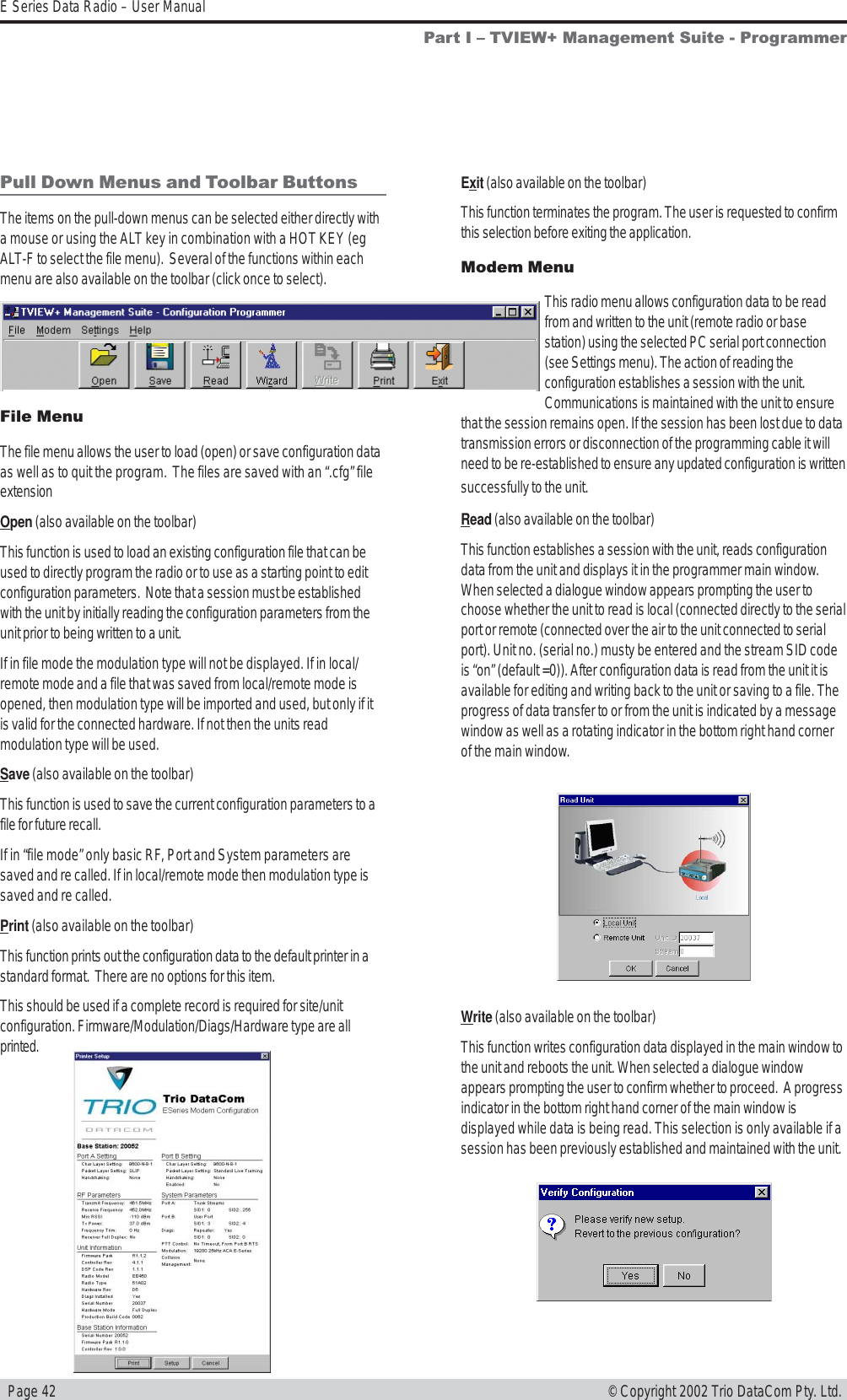   Page 42E Series Data Radio – User Manual© Copyright 2002 Trio DataCom Pty. Ltd.Pull Down Menus and Toolbar ButtonsThe items on the pull-down menus can be selected either directly witha mouse or using the ALT key in combination with a HOT KEY (egALT-F to select the file menu).  Several of the functions within eachmenu are also available on the toolbar (click once to select).File MenuThe file menu allows the user to load (open) or save configuration dataas well as to quit the program.  The files are saved with an “.cfg” fileextensionOpen (also available on the toolbar)This function is used to load an existing configuration file that can beused to directly program the radio or to use as a starting point to editconfiguration parameters.  Note that a session must be establishedwith the unit by initially reading the configuration parameters from theunit prior to being written to a unit.If in file mode the modulation type will not be displayed. If in local/remote mode and a file that was saved from local/remote mode isopened, then modulation type will be imported and used, but only if itis valid for the connected hardware. If not then the units readmodulation type will be used.Save (also available on the toolbar)This function is used to save the current configuration parameters to afile for future recall.If in “file mode” only basic RF, Port and System parameters aresaved and re called. If in local/remote mode then modulation type issaved and re called.Print (also available on the toolbar)This function prints out the configuration data to the default printer in astandard format.  There are no options for this item.This should be used if a complete record is required for site/unitconfiguration. Firmware/Modulation/Diags/Hardware type are allprinted.Exit (also available on the toolbar)This function terminates the program. The user is requested to confirmthis selection before exiting the application.Modem MenuThis radio menu allows configuration data to be readfrom and written to the unit (remote radio or basestation) using the selected PC serial port connection(see Settings menu). The action of reading theconfiguration establishes a session with the unit.Communications is maintained with the unit to ensurethat the session remains open. If the session has been lost due to datatransmission errors or disconnection of the programming cable it willneed to be re-established to ensure any updated configuration is writtensuccessfully to the unit.Read (also available on the toolbar)This function establishes a session with the unit, reads configurationdata from the unit and displays it in the programmer main window.When selected a dialogue window appears prompting the user tochoose whether the unit to read is local (connected directly to the serialport or remote (connected over the air to the unit connected to serialport). Unit no. (serial no.) musty be entered and the stream SID codeis “on” (default =0)). After configuration data is read from the unit it isavailable for editing and writing back to the unit or saving to a file. Theprogress of data transfer to or from the unit is indicated by a messagewindow as well as a rotating indicator in the bottom right hand cornerof the main window.Write (also available on the toolbar)This function writes configuration data displayed in the main window tothe unit and reboots the unit. When selected a dialogue windowappears prompting the user to confirm whether to proceed.  A progressindicator in the bottom right hand corner of the main window isdisplayed while data is being read. This selection is only available if asession has been previously established and maintained with the unit.Part I  TVIEW+ Management Suite - Programmer