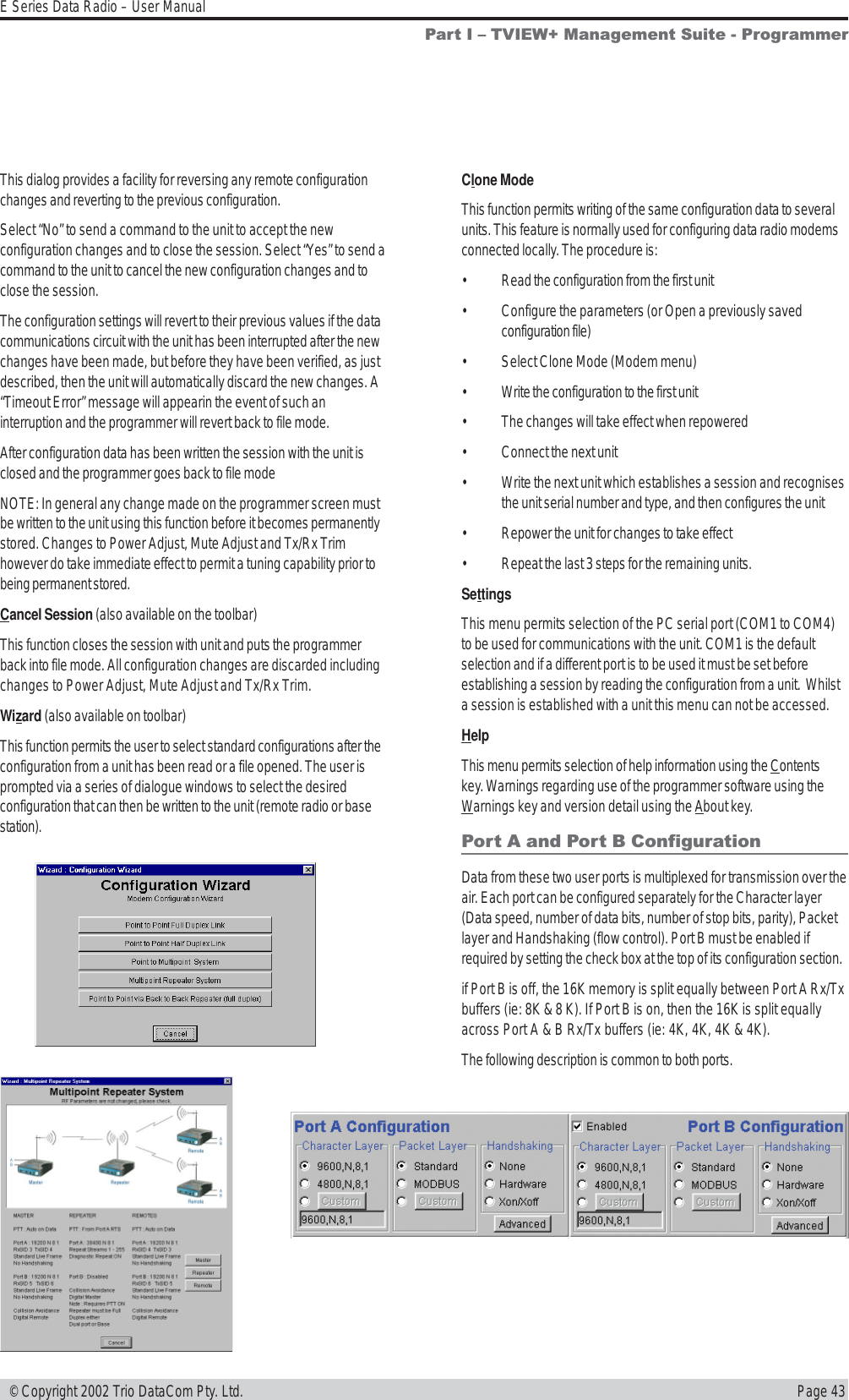 Page 43E Series Data Radio – User Manual © Copyright 2002 Trio DataCom Pty. Ltd.This dialog provides a facility for reversing any remote configurationchanges and reverting to the previous configuration.Select “No” to send a command to the unit to accept the newconfiguration changes and to close the session. Select “Yes” to send acommand to the unit to cancel the new configuration changes and toclose the session.The configuration settings will revert to their previous values if the datacommunications circuit with the unit has been interrupted after the newchanges have been made, but before they have been verified, as justdescribed, then the unit will automatically discard the new changes. A“Timeout Error” message will appearin the event of such aninterruption and the programmer will revert back to file mode.After configuration data has been written the session with the unit isclosed and the programmer goes back to file modeNOTE: In general any change made on the programmer screen mustbe written to the unit using this function before it becomes permanentlystored. Changes to Power Adjust, Mute Adjust and Tx/Rx Trimhowever do take immediate effect to permit a tuning capability prior tobeing permanent stored.Cancel Session (also available on the toolbar)This function closes the session with unit and puts the programmerback into file mode. All configuration changes are discarded includingchanges to Power Adjust, Mute Adjust and Tx/Rx Trim.Wizard (also available on toolbar)This function permits the user to select standard configurations after theconfiguration from a unit has been read or a file opened. The user isprompted via a series of dialogue windows to select the desiredconfiguration that can then be written to the unit (remote radio or basestation).Part I  TVIEW+ Management Suite - ProgrammerClone ModeThis function permits writing of the same configuration data to severalunits. This feature is normally used for configuring data radio modemsconnected locally. The procedure is:• Read the configuration from the first unit• Configure the parameters (or Open a previously savedconfiguration file)• Select Clone Mode (Modem menu)• Write the configuration to the first unit• The changes will take effect when repowered• Connect the next unit• Write the next unit which establishes a session and recognisesthe unit serial number and type, and then configures the unit• Repower the unit for changes to take effect• Repeat the last 3 steps for the remaining units.SettingsThis menu permits selection of the PC serial port (COM1 to COM4)to be used for communications with the unit. COM1 is the defaultselection and if a different port is to be used it must be set beforeestablishing a session by reading the configuration from a unit.  Whilsta session is established with a unit this menu can not be accessed.HelpThis menu permits selection of help information using the Contentskey. Warnings regarding use of the programmer software using theWarnings key and version detail using the About key.Port A and Port B ConfigurationData from these two user ports is multiplexed for transmission over theair. Each port can be configured separately for the Character layer(Data speed, number of data bits, number of stop bits, parity), Packetlayer and Handshaking (flow control). Port B must be enabled ifrequired by setting the check box at the top of its configuration section.if Port B is off, the 16K memory is split equally between Port A Rx/Txbuffers (ie: 8K &amp; 8 K). If Port B is on, then the 16K is split equallyacross Port A &amp; B Rx/Tx buffers (ie: 4K, 4K, 4K &amp; 4K).The following description is common to both ports.