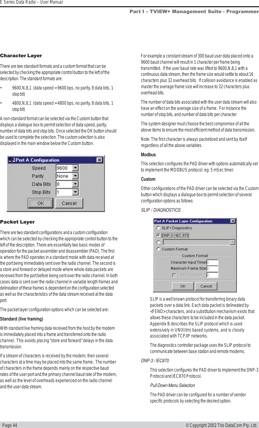   Page 44E Series Data Radio – User Manual© Copyright 2002 Trio DataCom Pty. Ltd.Packet LayerThere are two standard configurations and a custom configurationwhich can be selected by checking the appropriate control button to theleft of the description. There are essentially two basic modes ofoperation for the packet assembler and disassembler (PAD). The firstis where the PAD operates in a standard mode with data received atthe port being immediately sent over the radio channel. The second isa store and forward or delayed mode where whole data packets arereceived from the port before being sent over the radio channel. In bothcases data is sent over the radio channel in variable length frames anddelineation of these frames is dependent on the configuration selectedas well as the characteristics of the data stream received at the dataport.The packet layer configuration options which can be selected are:Standard (live framing)With standard live framing data received from the host by the modemis immediately placed into a frame and transferred onto the radiochannel.  This avoids placing “store and forward” delays in the datatransmission.If a stream of characters is received by the modem, then severalcharacters at a time may be placed into the same frame.  The numberof characters in the frame depends mainly on the respective baudrates of the user port and the primary channel baud rate of the modem,as well as the level of overheads experienced on the radio channeland the user data stream.For example a constant stream of 300 baud user data placed onto a9600 baud channel will result in 1 character per frame beingtransmitted.  If the user baud rate was lifted to 9600,N,8,1 with acontinuous data stream, then the frame size would settle to about 16characters plus 32 overhead bits.  If collision avoidance is enabled asmaster the average frame size will increase to 32 characters plusoverhead bits.The number of data bits associated with the user data stream will alsohave an effect on the average size of a frame.  For instance thenumber of stop bits, and number of data bits per character.The system designer must choose the best compromise of all theabove items to ensure the most efficient method of data transmission.Note: The first character is always packetized and sent by itselfregardless of all the above variables.ModbusThis selection configures the PAD driver with options automatically setto implement the MODBUS protocol. eg: 5 mSec timer.CustomOther configurations of the PAD driver can be selected via the Custombutton which displays a dialogue box to permit selection of severalconfiguration options as follows:SLIP / DIAGNOSTICSSLIP is a well known protocol for transferring binary datapackets over a data link. Each data packet is delineated by&lt;FEND&gt; characters, and a substitution mechanism exists thatallows these characters to be included in the data packet.Appendix B describes the SLIP protocol which is usedextensively in UNIX(tm) based systems, and is closelyassociated with TCP/IP networks.The diagnostics controller package uses the SLIP protocol tocommunicate between base station and remote modems.DNP-3 / IEC870This selection configures the PAD driver to implement the DNP-3Protocol and IEC870 Protocol.Pull Down Menu SelectionThe PAD driver can be configured for a number of vendorspecific protocols by selecting the desired option.Part I  TVIEW+ Management Suite - ProgrammerCharacter LayerThere are two standard formats and a custom format that can beselected by checking the appropriate control button to the left of thedescription. The standard formats are:• 9600,N,8,1  (data speed = 9600 bps, no parity, 8 data bits, 1stop bit)• 4800,N,8,1  (data speed = 4800 bps, no parity, 8 data bits, 1stop bit)A non-standard format can be selected via the Custom button thatdisplays a dialogue box to permit selection of data speed, parity,number of data bits and stop bits. Once selected the OK button shouldbe used to complete the selection. The custom selection is alsodisplayed in the main window below the Custom button.