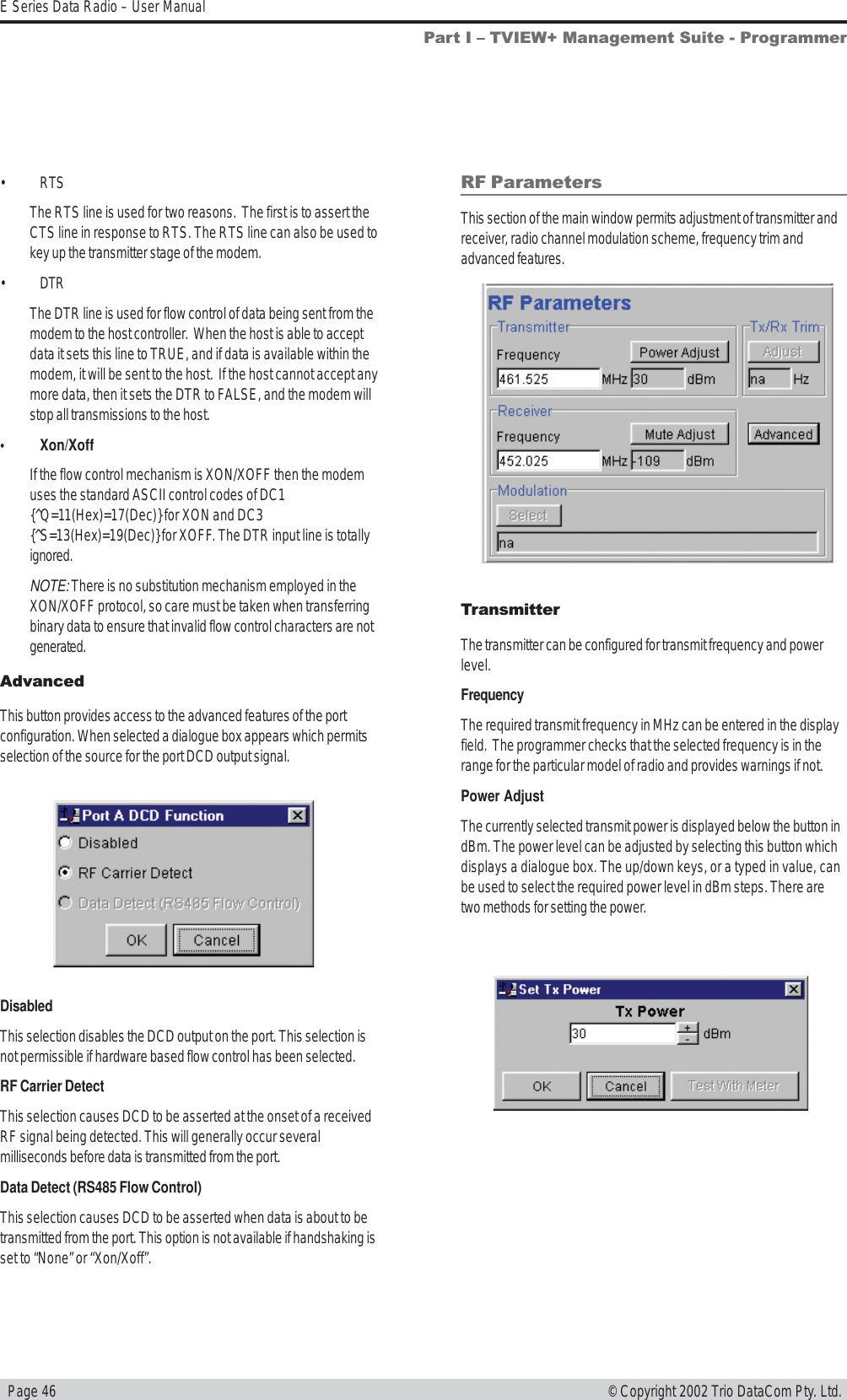   Page 46E Series Data Radio – User Manual© Copyright 2002 Trio DataCom Pty. Ltd.• RTSThe RTS line is used for two reasons.  The first is to assert theCTS line in response to RTS. The RTS line can also be used tokey up the transmitter stage of the modem.• DTRThe DTR line is used for flow control of data being sent from themodem to the host controller.  When the host is able to acceptdata it sets this line to TRUE, and if data is available within themodem, it will be sent to the host.  If the host cannot accept anymore data, then it sets the DTR to FALSE, and the modem willstop all transmissions to the host.• Xon/XoffIf the flow control mechanism is XON/XOFF then the modemuses the standard ASCII control codes of DC1{^Q=11(Hex)=17(Dec)} for XON and DC3{^S=13(Hex)=19(Dec)} for XOFF. The DTR input line is totallyignored.NOTE: There is no substitution mechanism employed in theXON/XOFF protocol, so care must be taken when transferringbinary data to ensure that invalid flow control characters are notgenerated.AdvancedThis button provides access to the advanced features of the portconfiguration. When selected a dialogue box appears which permitsselection of the source for the port DCD output signal.DisabledThis selection disables the DCD output on the port. This selection isnot permissible if hardware based flow control has been selected.RF Carrier DetectThis selection causes DCD to be asserted at the onset of a receivedRF signal being detected. This will generally occur severalmilliseconds before data is transmitted from the port.Data Detect (RS485 Flow Control)This selection causes DCD to be asserted when data is about to betransmitted from the port. This option is not available if handshaking isset to “None” or “Xon/Xoff”.RF ParametersThis section of the main window permits adjustment of transmitter andreceiver, radio channel modulation scheme, frequency trim andadvanced features.TransmitterThe transmitter can be configured for transmit frequency and powerlevel.FrequencyThe required transmit frequency in MHz can be entered in the displayfield.  The programmer checks that the selected frequency is in therange for the particular model of radio and provides warnings if not.Power AdjustThe currently selected transmit power is displayed below the button indBm. The power level can be adjusted by selecting this button whichdisplays a dialogue box. The up/down keys, or a typed in value, canbe used to select the required power level in dBm steps. There aretwo methods for setting the power.Part I  TVIEW+ Management Suite - Programmer