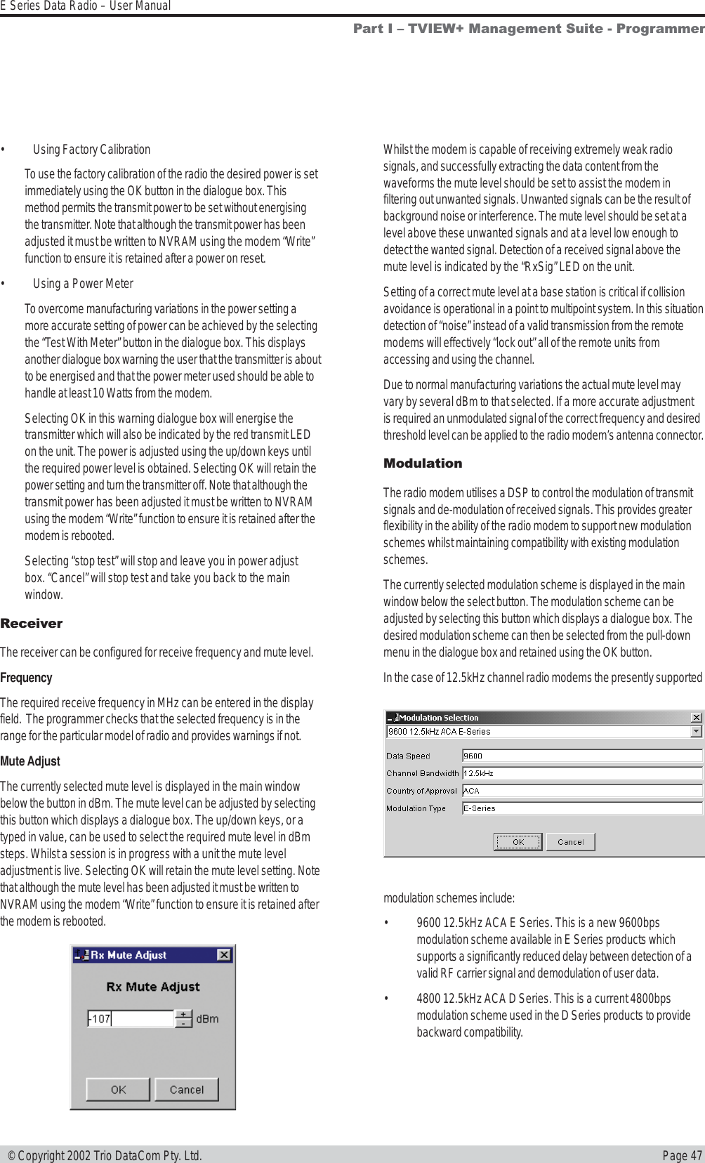 Page 47E Series Data Radio – User Manual © Copyright 2002 Trio DataCom Pty. Ltd.• Using Factory CalibrationTo use the factory calibration of the radio the desired power is setimmediately using the OK button in the dialogue box. Thismethod permits the transmit power to be set without energisingthe transmitter. Note that although the transmit power has beenadjusted it must be written to NVRAM using the modem “Write”function to ensure it is retained after a power on reset.• Using a Power MeterTo overcome manufacturing variations in the power setting amore accurate setting of power can be achieved by the selectingthe “Test With Meter” button in the dialogue box. This displaysanother dialogue box warning the user that the transmitter is aboutto be energised and that the power meter used should be able tohandle at least 10 Watts from the modem.Selecting OK in this warning dialogue box will energise thetransmitter which will also be indicated by the red transmit LEDon the unit. The power is adjusted using the up/down keys untilthe required power level is obtained. Selecting OK will retain thepower setting and turn the transmitter off. Note that although thetransmit power has been adjusted it must be written to NVRAMusing the modem “Write” function to ensure it is retained after themodem is rebooted.Selecting “stop test” will stop and leave you in power adjustbox. “Cancel” will stop test and take you back to the mainwindow.ReceiverThe receiver can be configured for receive frequency and mute level.FrequencyThe required receive frequency in MHz can be entered in the displayfield.  The programmer checks that the selected frequency is in therange for the particular model of radio and provides warnings if not.Mute AdjustThe currently selected mute level is displayed in the main windowbelow the button in dBm. The mute level can be adjusted by selectingthis button which displays a dialogue box. The up/down keys, or atyped in value, can be used to select the required mute level in dBmsteps. Whilst a session is in progress with a unit the mute leveladjustment is live. Selecting OK will retain the mute level setting. Notethat although the mute level has been adjusted it must be written toNVRAM using the modem “Write” function to ensure it is retained afterthe modem is rebooted.Whilst the modem is capable of receiving extremely weak radiosignals, and successfully extracting the data content from thewaveforms the mute level should be set to assist the modem infiltering out unwanted signals. Unwanted signals can be the result ofbackground noise or interference. The mute level should be set at alevel above these unwanted signals and at a level low enough todetect the wanted signal. Detection of a received signal above themute level is indicated by the “RxSig” LED on the unit.Setting of a correct mute level at a base station is critical if collisionavoidance is operational in a point to multipoint system. In this situationdetection of “noise” instead of a valid transmission from the remotemodems will effectively “lock out” all of the remote units fromaccessing and using the channel.Due to normal manufacturing variations the actual mute level mayvary by several dBm to that selected. If a more accurate adjustmentis required an unmodulated signal of the correct frequency and desiredthreshold level can be applied to the radio modem’s antenna connector.ModulationThe radio modem utilises a DSP to control the modulation of transmitsignals and de-modulation of received signals. This provides greaterflexibility in the ability of the radio modem to support new modulationschemes whilst maintaining compatibility with existing modulationschemes.The currently selected modulation scheme is displayed in the mainwindow below the select button. The modulation scheme can beadjusted by selecting this button which displays a dialogue box. Thedesired modulation scheme can then be selected from the pull-downmenu in the dialogue box and retained using the OK button.In the case of 12.5kHz channel radio modems the presently supportedmodulation schemes include:• 9600 12.5kHz ACA E Series. This is a new 9600bpsmodulation scheme available in E Series products whichsupports a significantly reduced delay between detection of avalid RF carrier signal and demodulation of user data.• 4800 12.5kHz ACA D Series. This is a current 4800bpsmodulation scheme used in the D Series products to providebackward compatibility.Part I  TVIEW+ Management Suite - Programmer