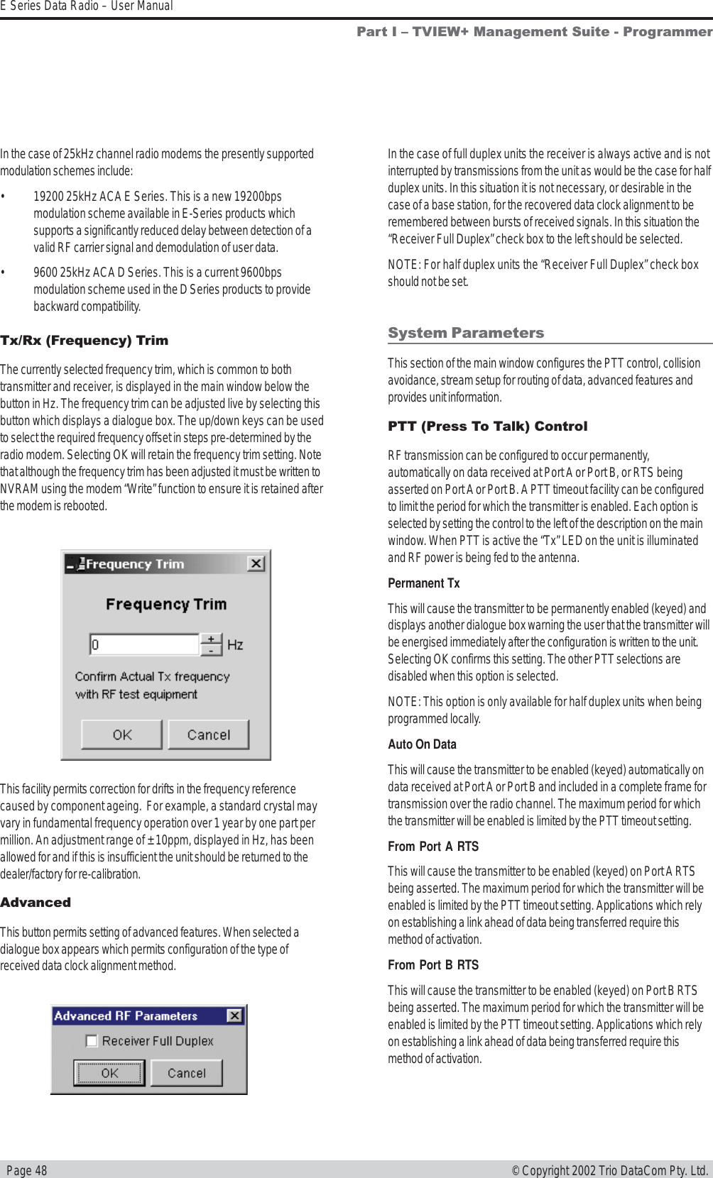   Page 48E Series Data Radio – User Manual© Copyright 2002 Trio DataCom Pty. Ltd.Tx/Rx (Frequency) TrimThe currently selected frequency trim, which is common to bothtransmitter and receiver, is displayed in the main window below thebutton in Hz. The frequency trim can be adjusted live by selecting thisbutton which displays a dialogue box. The up/down keys can be usedto select the required frequency offset in steps pre-determined by theradio modem. Selecting OK will retain the frequency trim setting. Notethat although the frequency trim has been adjusted it must be written toNVRAM using the modem “Write” function to ensure it is retained afterthe modem is rebooted.This facility permits correction for drifts in the frequency referencecaused by component ageing.  For example, a standard crystal mayvary in fundamental frequency operation over 1 year by one part permillion. An adjustment range of ± 10ppm, displayed in Hz, has beenallowed for and if this is insufficient the unit should be returned to thedealer/factory for re-calibration.AdvancedThis button permits setting of advanced features. When selected adialogue box appears which permits configuration of the type ofreceived data clock alignment method.In the case of full duplex units the receiver is always active and is notinterrupted by transmissions from the unit as would be the case for halfduplex units. In this situation it is not necessary, or desirable in thecase of a base station, for the recovered data clock alignment to beremembered between bursts of received signals. In this situation the“Receiver Full Duplex” check box to the left should be selected.NOTE: For half duplex units the “Receiver Full Duplex” check boxshould not be set.System ParametersThis section of the main window configures the PTT control, collisionavoidance, stream setup for routing of data, advanced features andprovides unit information.PTT (Press To Talk) ControlRF transmission can be configured to occur permanently,automatically on data received at Port A or Port B, or RTS beingasserted on Port A or Port B. A PTT timeout facility can be configuredto limit the period for which the transmitter is enabled. Each option isselected by setting the control to the left of the description on the mainwindow. When PTT is active the “Tx” LED on the unit is illuminatedand RF power is being fed to the antenna.Permanent TxThis will cause the transmitter to be permanently enabled (keyed) anddisplays another dialogue box warning the user that the transmitter willbe energised immediately after the configuration is written to the unit.Selecting OK confirms this setting. The other PTT selections aredisabled when this option is selected.NOTE: This option is only available for half duplex units when beingprogrammed locally.Auto On DataThis will cause the transmitter to be enabled (keyed) automatically ondata received at Port A or Port B and included in a complete frame fortransmission over the radio channel. The maximum period for whichthe transmitter will be enabled is limited by the PTT timeout setting.From Port A RTSThis will cause the transmitter to be enabled (keyed) on Port A RTSbeing asserted. The maximum period for which the transmitter will beenabled is limited by the PTT timeout setting. Applications which relyon establishing a link ahead of data being transferred require thismethod of activation.From Port B RTSThis will cause the transmitter to be enabled (keyed) on Port B RTSbeing asserted. The maximum period for which the transmitter will beenabled is limited by the PTT timeout setting. Applications which relyon establishing a link ahead of data being transferred require thismethod of activation.In the case of 25kHz channel radio modems the presently supportedmodulation schemes include:• 19200 25kHz ACA E Series. This is a new 19200bpsmodulation scheme available in E-Series products whichsupports a significantly reduced delay between detection of avalid RF carrier signal and demodulation of user data.• 9600 25kHz ACA D Series. This is a current 9600bpsmodulation scheme used in the D Series products to providebackward compatibility.Part I  TVIEW+ Management Suite - Programmer