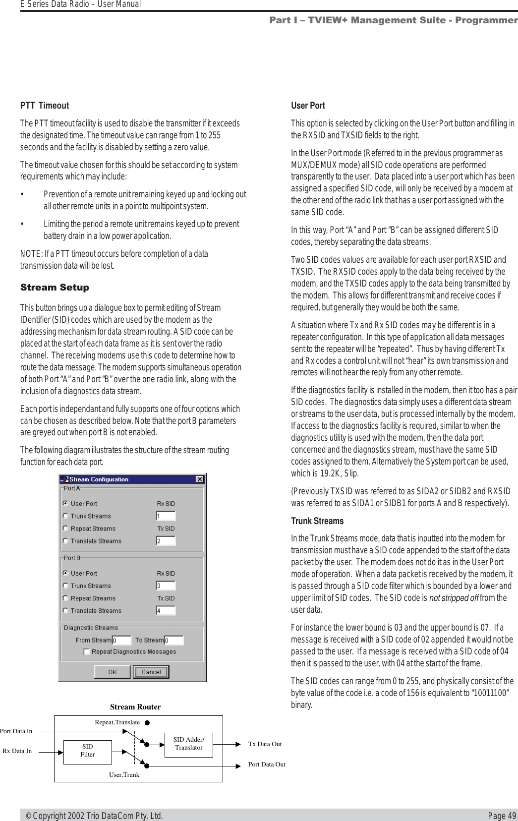 Page 49E Series Data Radio – User Manual © Copyright 2002 Trio DataCom Pty. Ltd.Stream SetupThis button brings up a dialogue box to permit editing of StreamIDentifier (SID) codes which are used by the modem as theaddressing mechanism for data stream routing. A SID code can beplaced at the start of each data frame as it is sent over the radiochannel.  The receiving modems use this code to determine how toroute the data message. The modem supports simultaneous operationof both Port “A” and Port “B” over the one radio link, along with theinclusion of a diagnostics data stream.Each port is independant and fully supports one of four options whichcan be chosen as described below. Note that the port B parametersare greyed out when port B is not enabled.The following diagram illustrates the structure of the stream routingfunction for each data port.SIDFilterSID Adder/TranslatorPort Data InRx Data InTx Data OutPort Data OutStream RouterUser,TrunkRepeat,TranslateUser PortThis option is selected by clicking on the User Port button and filling inthe RXSID and TXSID fields to the right.In the User Port mode (Referred to in the previous programmer asMUX/DEMUX mode) all SID code operations are performedtransparently to the user.  Data placed into a user port which has beenassigned a specified SID code, will only be received by a modem atthe other end of the radio link that has a user port assigned with thesame SID code.In this way, Port “A” and Port “B” can be assigned different SIDcodes, thereby separating the data streams.Two SID codes values are available for each user port RXSID andTXSID.  The RXSID codes apply to the data being received by themodem, and the TXSID codes apply to the data being transmitted bythe modem.  This allows for different transmit and receive codes ifrequired, but generally they would be both the same.A situation where Tx and Rx SID codes may be different is in arepeater configuration.  In this type of application all data messagessent to the repeater will be “repeated”.  Thus by having different Txand Rx codes a control unit will not “hear” its own transmission andremotes will not hear the reply from any other remote.If the diagnostics facility is installed in the modem, then it too has a pairSID codes.  The diagnostics data simply uses a different data streamor streams to the user data, but is processed internally by the modem.If access to the diagnostics facility is required, similar to when thediagnostics utility is used with the modem, then the data portconcerned and the diagnostics stream, must have the same SIDcodes assigned to them. Alternatively the System port can be used,which is 19.2K, Slip.(Previously TXSID was referred to as SIDA2 or SIDB2 and RXSIDwas referred to as SIDA1 or SIDB1 for ports A and B respectively).Trunk StreamsIn the Trunk Streams mode, data that is inputted into the modem fortransmission must have a SID code appended to the start of the datapacket by the user.  The modem does not do it as in the User Portmode of operation.  When a data packet is received by the modem, itis passed through a SID code filter which is bounded by a lower andupper limit of SID codes.  The SID code is not stripped off from theuser data.For instance the lower bound is 03 and the upper bound is 07.  If amessage is received with a SID code of 02 appended it would not bepassed to the user.  If a message is received with a SID code of 04then it is passed to the user, with 04 at the start of the frame.The SID codes can range from 0 to 255, and physically consist of thebyte value of the code i.e. a code of 156 is equivalent to “10011100”binary.PTT TimeoutThe PTT timeout facility is used to disable the transmitter if it exceedsthe designated time. The timeout value can range from 1 to 255seconds and the facility is disabled by setting a zero value.The timeout value chosen for this should be set according to systemrequirements which may include:• Prevention of a remote unit remaining keyed up and locking outall other remote units in a point to multipoint system.• Limiting the period a remote unit remains keyed up to preventbattery drain in a low power application.NOTE: If a PTT timeout occurs before completion of a datatransmission data will be lost.Part I  TVIEW+ Management Suite - Programmer