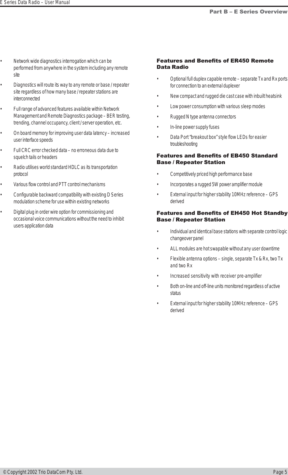 Page 5E Series Data Radio – User Manual © Copyright 2002 Trio DataCom Pty. Ltd.Part B  E Series Overview• Network wide diagnostics interrogation which can beperformed from anywhere in the system including any remotesite• Diagnostics will route its way to any remote or base / repeatersite regardless of how many base / repeater stations areinterconnected• Full range of advanced features available within NetworkManagement and Remote Diagnostics package – BER testing,trending, channel occupancy, client / server operation, etc.• On board memory for improving user data latency – increaseduser interface speeds• Full CRC error checked data – no erroneous data due tosquelch tails or headers• Radio utilises world standard HDLC as its transportationprotocol• Various flow control and PTT control mechanisms• Configurable backward compatibility with existing D Seriesmodulation scheme for use within existing networks• Digital plug in order wire option for commissioning andoccasional voice communications without the need to inhibitusers application dataFeatures and Benefits of ER450 RemoteData Radio• Optional full duplex capable remote – separate Tx and Rx portsfor connection to an external duplexer• New compact and rugged die cast case with inbuilt heatsink• Low power consumption with various sleep modes• Rugged N type antenna connectors• In-line power supply fuses• Data Port “breakout box” style flow LEDs for easiertroubleshootingFeatures and Benefits of EB450 StandardBase / Repeater Station• Competitively priced high performance base• Incorporates a rugged 5W power amplifier module• External input for higher stability 10MHz reference – GPSderivedFeatures and Benefits of EH450 Hot StandbyBase / Repeater Station• Individual and identical base stations with separate control logicchangeover panel• ALL modules are hot swapable without any user downtime• Flexible antenna options – single, separate Tx &amp; Rx, two Txand two Rx• Increased sensitivity with receiver pre-amplifier• Both on-line and off-line units monitored regardless of activestatus• External input for higher stability 10MHz reference – GPSderived