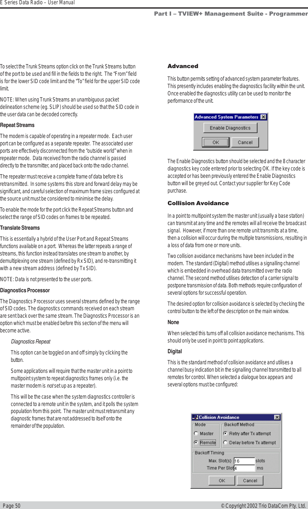   Page 50E Series Data Radio – User Manual© Copyright 2002 Trio DataCom Pty. Ltd.To select the Trunk Streams option click on the Trunk Streams buttonof the port to be used and fill in the fields to the right.  The “From” fieldis for the lower SID code limit and the “To” field for the upper SID codelimit.NOTE: When using Trunk Streams an unambiguous packetdelineation scheme (eg. SLIP) should be used so that the SID code inthe user data can be decoded correctly.Repeat StreamsThe modem is capable of operating in a repeater mode.  Each userport can be configured as a separate repeater.  The associated userports are effectively disconnected from the “outside world” when inrepeater mode.  Data received from the radio channel is passeddirectly to the transmitter, and placed back onto the radio channel.The repeater must receive a complete frame of data before it isretransmitted.  In some systems this store and forward delay may besignificant, and careful selection of maximum frame sizes configured atthe source unit must be considered to minimise the delay.To enable the mode for the port click the Repeat Streams button andselect the range of SID codes on frames to be repeated.Translate StreamsThis is essentially a hybrid of the User Port and Repeat Streamsfunctions available on a port.  Whereas the latter repeats a range ofstreams, this function instead translates one stream to another, bydemultiplexing one stream (defined by Rx SID), and re-transmitting itwith a new stream address (defined by Tx SID).NOTE: Data is not presented to the user ports.Diagnostics ProcessorThe Diagnostics Processor uses several streams defined by the rangeof SID codes. The diagnostics commands received on each streamare sent back over the same stream. The Diagnostics Processor is anoption which must be enabled before this section of the menu willbecome active.Diagnostics RepeatThis option can be toggled on and off simply by clicking thebutton.Some applications will require that the master unit in a point tomultipoint system to repeat diagnostics frames only (i.e. themaster modem is not set up as a repeater).This will be the case when the system diagnostics controller isconnected to a remote unit in the system, and it polls the systempopulation from this point.  The master unit must retransmit anydiagnostic frames that are not addressed to itself onto theremainder of the population.AdvancedThis button permits setting of advanced system parameter features.This presently includes enabling the diagnostics facility within the unit.Once enabled the diagnostics utility can be used to monitor theperformance of the unit.The Enable Diagnostics button should be selected and the 8 characterdiagnostics key code entered prior to selecting OK. If the key code isaccepted or has been previously entered the Enable Diagnosticsbutton will be greyed out. Contact your supplier for Key Codepurchase.Collision AvoidanceIn a point to multipoint system the master unit (usually a base station)can transmit at any time and the remotes will all receive the broadcastsignal.  However, if more than one remote unit transmits at a time,then a collision will occur during the multiple transmissions, resulting ina loss of data from one or more units.Two collision avoidance mechanisms have been included in themodem.  The standard (Digital) method utilises a signalling channelwhich is embedded in overhead data transmitted over the radiochannel. The second method utilises detection of a carrier signal topostpone transmission of data. Both methods require configuration ofseveral options for successful operation.The desired option for collision avoidance is selected by checking thecontrol button to the left of the description on the main window.NoneWhen selected this turns off all collision avoidance mechanisms. Thisshould only be used in point to point applications.DigitalThis is the standard method of collision avoidance and utilises achannel busy indication bit in the signalling channel transmitted to allremotes for control. When selected a dialogue box appears andseveral options must be configured:Part I  TVIEW+ Management Suite - Programmer