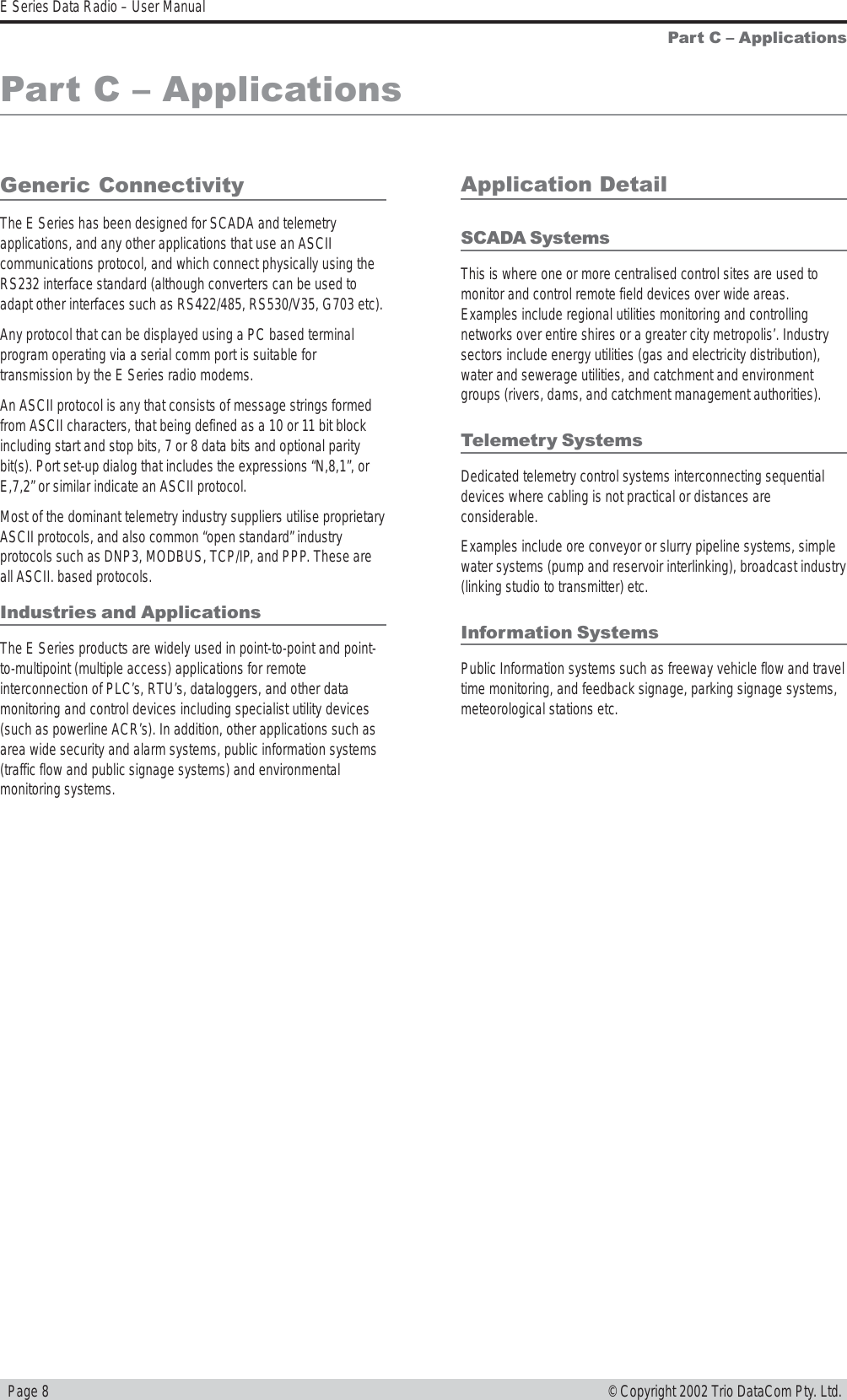   Page 8E Series Data Radio – User Manual© Copyright 2002 Trio DataCom Pty. Ltd.Part C  ApplicationsPart C  ApplicationsGeneric ConnectivityThe E Series has been designed for SCADA and telemetryapplications, and any other applications that use an ASCIIcommunications protocol, and which connect physically using theRS232 interface standard (although converters can be used toadapt other interfaces such as RS422/485, RS530/V35, G703 etc).Any protocol that can be displayed using a PC based terminalprogram operating via a serial comm port is suitable fortransmission by the E Series radio modems.An ASCII protocol is any that consists of message strings formedfrom ASCII characters, that being defined as a 10 or 11 bit blockincluding start and stop bits, 7 or 8 data bits and optional paritybit(s). Port set-up dialog that includes the expressions “N,8,1”, orE,7,2” or similar indicate an ASCII protocol.Most of the dominant telemetry industry suppliers utilise proprietaryASCII protocols, and also common “open standard” industryprotocols such as DNP3, MODBUS, TCP/IP, and PPP. These areall ASCII. based protocols.Industries and ApplicationsThe E Series products are widely used in point-to-point and point-to-multipoint (multiple access) applications for remoteinterconnection of PLC’s, RTU’s, dataloggers, and other datamonitoring and control devices including specialist utility devices(such as powerline ACR’s). In addition, other applications such asarea wide security and alarm systems, public information systems(traffic flow and public signage systems) and environmentalmonitoring systems.Application DetailSCADA SystemsThis is where one or more centralised control sites are used tomonitor and control remote field devices over wide areas.Examples include regional utilities monitoring and controllingnetworks over entire shires or a greater city metropolis’. Industrysectors include energy utilities (gas and electricity distribution),water and sewerage utilities, and catchment and environmentgroups (rivers, dams, and catchment management authorities).Telemetry SystemsDedicated telemetry control systems interconnecting sequentialdevices where cabling is not practical or distances areconsiderable.Examples include ore conveyor or slurry pipeline systems, simplewater systems (pump and reservoir interlinking), broadcast industry(linking studio to transmitter) etc.Information SystemsPublic Information systems such as freeway vehicle flow and traveltime monitoring, and feedback signage, parking signage systems,meteorological stations etc.