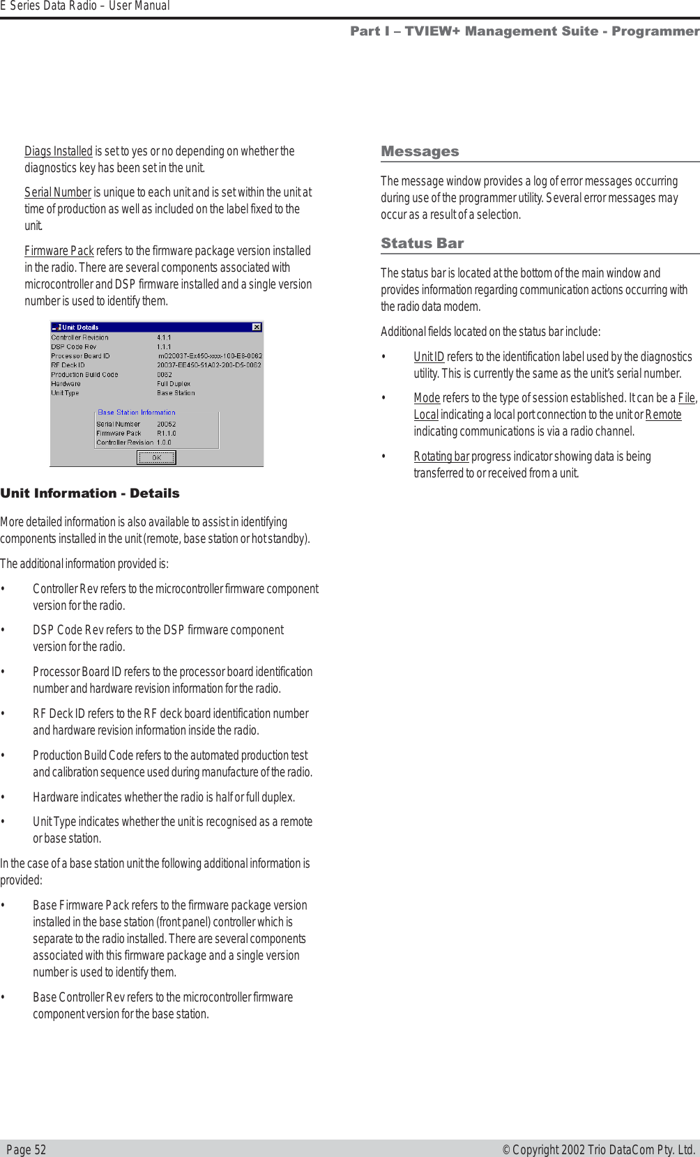   Page 52E Series Data Radio – User Manual© Copyright 2002 Trio DataCom Pty. Ltd.Unit Information - DetailsMore detailed information is also available to assist in identifyingcomponents installed in the unit (remote, base station or hot standby).The additional information provided is:• Controller Rev refers to the microcontroller firmware componentversion for the radio.• DSP Code Rev refers to the DSP firmware componentversion for the radio.• Processor Board ID refers to the processor board identificationnumber and hardware revision information for the radio.• RF Deck ID refers to the RF deck board identification numberand hardware revision information inside the radio.• Production Build Code refers to the automated production testand calibration sequence used during manufacture of the radio.• Hardware indicates whether the radio is half or full duplex.• Unit Type indicates whether the unit is recognised as a remoteor base station.In the case of a base station unit the following additional information isprovided:• Base Firmware Pack refers to the firmware package versioninstalled in the base station (front panel) controller which isseparate to the radio installed. There are several componentsassociated with this firmware package and a single versionnumber is used to identify them.• Base Controller Rev refers to the microcontroller firmwarecomponent version for the base station.MessagesThe message window provides a log of error messages occurringduring use of the programmer utility. Several error messages mayoccur as a result of a selection.Status BarThe status bar is located at the bottom of the main window andprovides information regarding communication actions occurring withthe radio data modem.Additional fields located on the status bar include:•Unit ID refers to the identification label used by the diagnosticsutility. This is currently the same as the unit’s serial number.•Mode refers to the type of session established. It can be a File,Local indicating a local port connection to the unit or Remoteindicating communications is via a radio channel.•Rotating bar progress indicator showing data is beingtransferred to or received from a unit.Part I  TVIEW+ Management Suite - ProgrammerDiags Installed is set to yes or no depending on whether thediagnostics key has been set in the unit.Serial Number is unique to each unit and is set within the unit attime of production as well as included on the label fixed to theunit.Firmware Pack refers to the firmware package version installedin the radio. There are several components associated withmicrocontroller and DSP firmware installed and a single versionnumber is used to identify them.