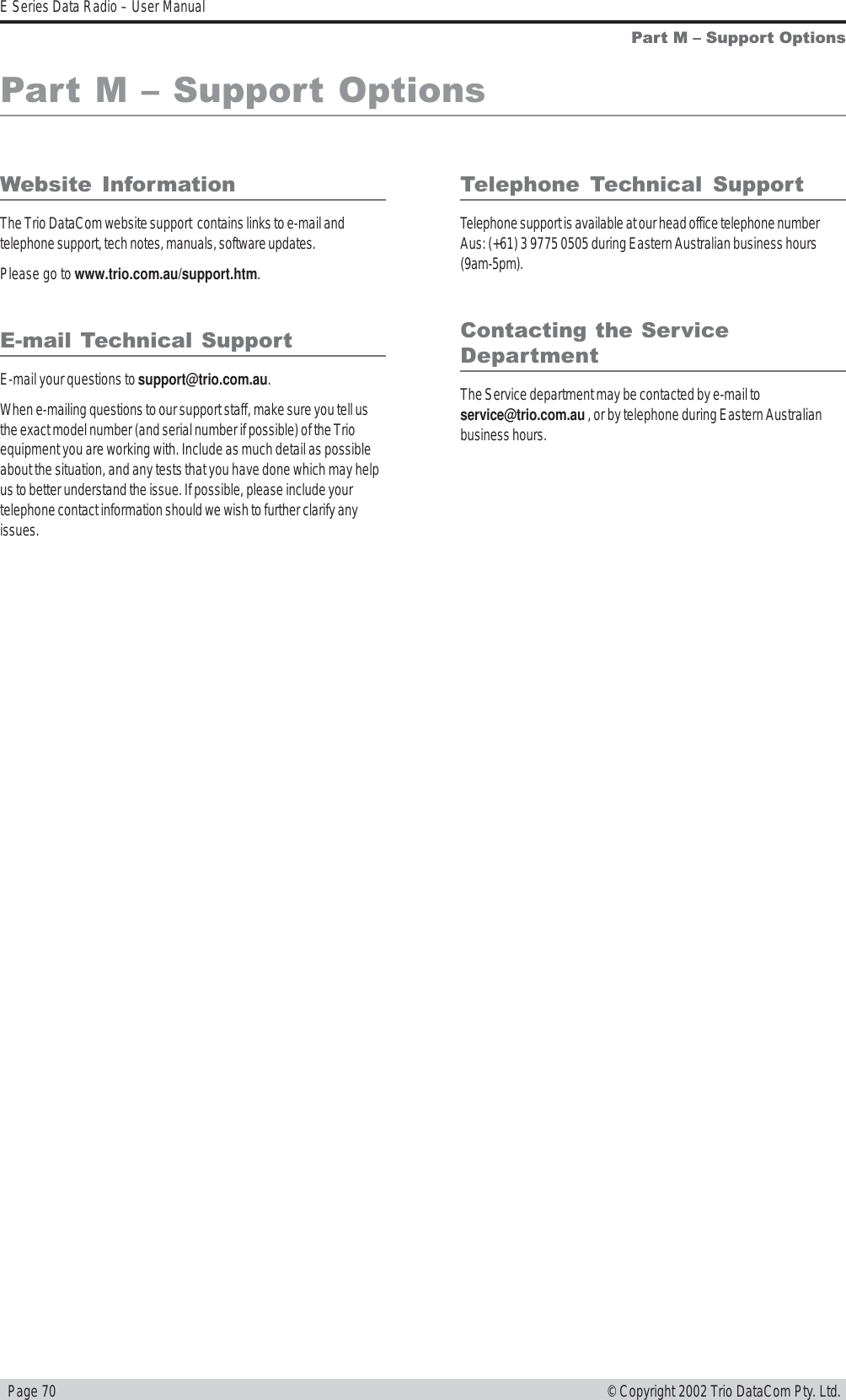   Page 70E Series Data Radio – User Manual© Copyright 2002 Trio DataCom Pty. Ltd.Part M  Support OptionsWebsite  InformationThe Trio DataCom website support  contains links to e-mail andtelephone support, tech notes, manuals, software updates.Please go to www.trio.com.au/support.htm.E-mail Technical SupportE-mail your questions to support@trio.com.au.When e-mailing questions to our support staff, make sure you tell usthe exact model number (and serial number if possible) of the Trioequipment you are working with. Include as much detail as possibleabout the situation, and any tests that you have done which may helpus to better understand the issue. If possible, please include yourtelephone contact information should we wish to further clarify anyissues.Telephone  Technical  SupportTelephone support is available at our head office telephone numberAus: (+61) 3 9775 0505 during Eastern Australian business hours(9am-5pm).Contacting the ServiceDepartmentThe Service department may be contacted by e-mail toservice@trio.com.au , or by telephone during Eastern Australianbusiness hours.Part M  Support Options