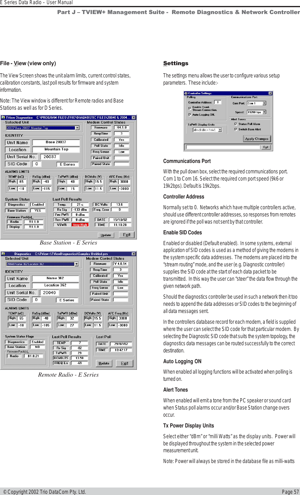 Page 57E Series Data Radio – User Manual © Copyright 2002 Trio DataCom Pty. Ltd.File - View (view only)The View Screen shows the unit alarm limits, current control states,calibration constants, last poll results for firmware and systeminformation.Note: The View window is different for Remote radios and BaseStations as well as for D Series.SettingsThe settings menu allows the user to configure various setupparameters.  These include:-Base Station - E SeriesRemote Radio - E SeriesCommunications PortWith the pull down box, select the required communications port.Com 1 to Com 16. Select the required com port speed (9k6 or19k2bps). Default is 19k2bps.Controller AddressNormally set to 0.  Networks which have multiple controllers active,should use different controller addresses, so responses from remotesare ignored if the poll was not sent by that controller.Enable SID CodesEnabled or disabled (Default enabled).  In some systems, externalapplication of SID codes is used as a method of giving the modems inthe system specific data addresses.  The modems are placed into the“stream routing” mode, and the user (e.g. Diagnostic controller)supplies the SID code at the start of each data packet to betransmitted.  In this way the user can “steer” the data flow through thegiven network path.Should the diagnostics controller be used in such a network then it tooneeds to append the data addresses or SID codes to the beginning ofall data messages sent.In the controllers database record for each modem, a field is suppliedwhere the user can select the SID code for that particular modem.  Byselecting the Diagnostic SID code that suits the system topology, thediagnostics data messages can be routed successfully to the correctdestination.Auto Logging ONWhen enabled all logging functions will be activated when polling isturned on.Alert TonesWhen enabled will emit a tone from the PC speaker or sound cardwhen Status poll alarms occur and/or Base Station change oversoccur.Tx Power Display UnitsSelect either “dBm” or “milli Watts” as the display units.  Power willbe displayed throughout the system in the selected powermeasurement unit.Note: Power will always be stored in the database file as milli-wattsPart J  TVIEW+ Management Suite -  Remote Diagnostics &amp; Network Controller