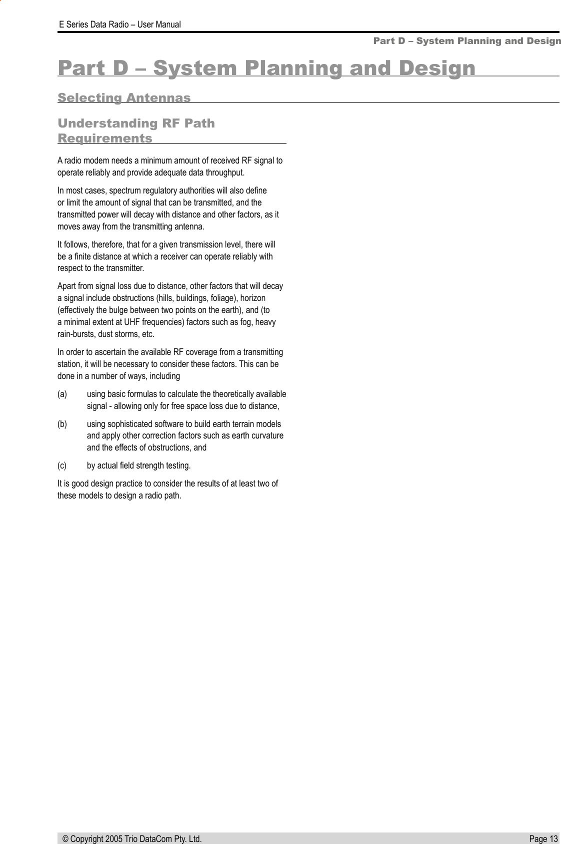 Page 13  E Series Data Radio – User Manual © Copyright 2005 Trio DataCom Pty. Ltd.Part D – System Planning and DesignPart D – System Planning and DesignSelecting AntennasUnderstanding RF Path RequirementsA radio modem needs a minimum amount of received RF signal to operate reliably and provide adequate data throughput.In most cases, spectrum regulatory authorities will also deﬁne or limit the amount of signal that can be transmitted, and the transmitted power will decay with distance and other factors, as it moves away from the transmitting antenna.It follows, therefore, that for a given transmission level, there will be a ﬁnite distance at which a receiver can operate reliably with respect to the transmitter.Apart from signal loss due to distance, other factors that will decay a signal include obstructions (hills, buildings, foliage), horizon (effectively the bulge between two points on the earth), and (to a minimal extent at UHF frequencies) factors such as fog, heavy rain-bursts, dust storms, etc.In order to ascertain the available RF coverage from a transmitting station, it will be necessary to consider these factors. This can be done in a number of ways, including (a)  using basic formulas to calculate the theoretically available signal - allowing only for free space loss due to distance, (b)  using sophisticated software to build earth terrain models and apply other correction factors such as earth curvature and the effects of obstructions, and (c)  by actual ﬁeld strength testing. It is good design practice to consider the results of at least two of these models to design a radio path.