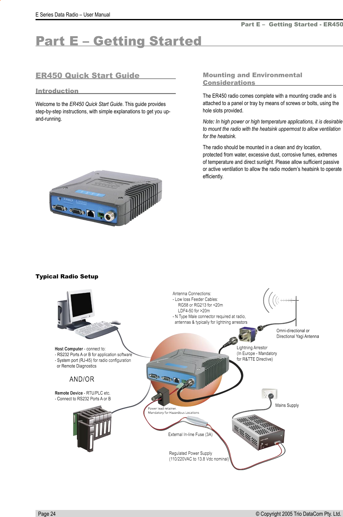   Page 24E Series Data Radio – User Manual© Copyright 2005 Trio DataCom Pty. Ltd. Part E –  Getting Started - ER450Part E – Getting StartedER450 Quick Start GuideIntroductionWelcome to the ER450 Quick Start Guide. This guide provides step-by-step instructions, with simple explanations to get you up-and-running.Mounting and Environmental ConsiderationsThe ER450 radio comes complete with a mounting cradle and is attached to a panel or tray by means of screws or bolts, using the hole slots provided.Note: In high power or high temperature applications, it is desirable to mount the radio with the heatsink uppermost to allow ventilation for the heatsink.The radio should be mounted in a clean and dry location, protected from water, excessive dust, corrosive fumes, extremes of temperature and direct sunlight. Please allow sufﬁcient passive or active ventilation to allow the radio modem’s heatsink to operate efﬁciently.Typical Radio Setup