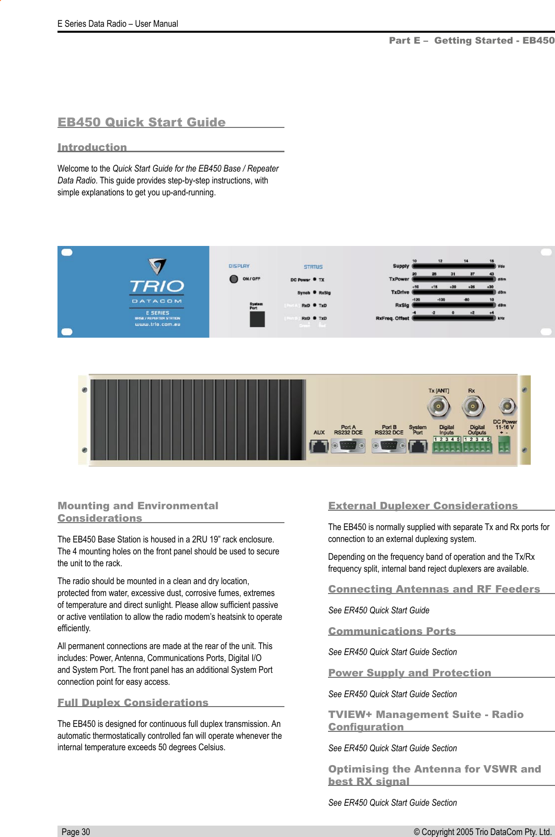   Page 30E Series Data Radio – User Manual© Copyright 2005 Trio DataCom Pty. Ltd. Part E –  Getting Started - EB450EB450 Quick Start GuideIntroductionWelcome to the Quick Start Guide for the EB450 Base / Repeater Data Radio. This guide provides step-by-step instructions, with simple explanations to get you up-and-running.Mounting and Environmental ConsiderationsThe EB450 Base Station is housed in a 2RU 19” rack enclosure. The 4 mounting holes on the front panel should be used to secure the unit to the rack.The radio should be mounted in a clean and dry location, protected from water, excessive dust, corrosive fumes, extremes of temperature and direct sunlight. Please allow sufﬁcient passive or active ventilation to allow the radio modem’s heatsink to operate efﬁciently.All permanent connections are made at the rear of the unit. This includes: Power, Antenna, Communications Ports, Digital I/O and System Port. The front panel has an additional System Port connection point for easy access. Full Duplex ConsiderationsThe EB450 is designed for continuous full duplex transmission. An automatic thermostatically controlled fan will operate whenever the internal temperature exceeds 50 degrees Celsius.External Duplexer ConsiderationsThe EB450 is normally supplied with separate Tx and Rx ports for connection to an external duplexing system.Depending on the frequency band of operation and the Tx/Rx frequency split, internal band reject duplexers are available.Connecting Antennas and RF FeedersSee ER450 Quick Start GuideCommunications PortsSee ER450 Quick Start Guide SectionPower Supply and ProtectionSee ER450 Quick Start Guide SectionTVIEW+ Management Suite - Radio ConﬁgurationSee ER450 Quick Start Guide SectionOptimising the Antenna for VSWR and best RX signalSee ER450 Quick Start Guide Section