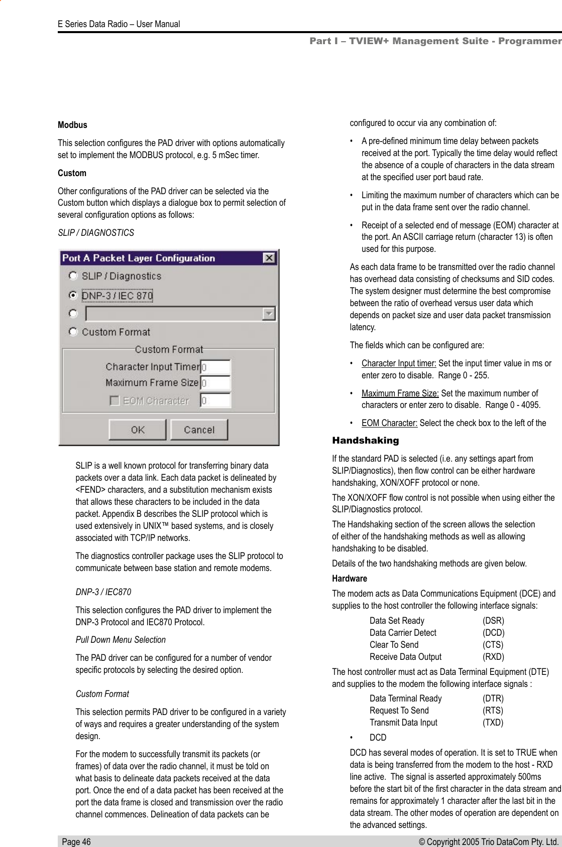   Page 46E Series Data Radio – User Manual© Copyright 2005 Trio DataCom Pty. Ltd. ModbusThis selection conﬁgures the PAD driver with options automatically set to implement the MODBUS protocol, e.g. 5 mSec timer.CustomOther conﬁgurations of the PAD driver can be selected via the Custom button which displays a dialogue box to permit selection of several conﬁguration options as follows:SLIP / DIAGNOSTICSHandshakingIf the standard PAD is selected (i.e. any settings apart from SLIP/Diagnostics), then ﬂow control can be either hardware handshaking, XON/XOFF protocol or none.The XON/XOFF ﬂow control is not possible when using either the SLIP/Diagnostics protocol.The Handshaking section of the screen allows the selection of either of the handshaking methods as well as allowing handshaking to be disabled.Details of the two handshaking methods are given below.HardwareThe modem acts as Data Communications Equipment (DCE) and supplies to the host controller the following interface signals:  Data Set Ready     (DSR)   Data Carrier Detect     (DCD)    Clear To Send     (CTS)    Receive Data Output    (RXD)The host controller must act as Data Terminal Equipment (DTE) and supplies to the modem the following interface signals :  Data Terminal Ready    (DTR)   Request To Send    (RTS)     Transmit Data Input    (TXD)•  DCDDCD has several modes of operation. It is set to TRUE when data is being transferred from the modem to the host - RXD line active.  The signal is asserted approximately 500ms before the start bit of the ﬁrst character in the data stream and remains for approximately 1 character after the last bit in the data stream. The other modes of operation are dependent on the advanced settings.Part I – TVIEW+ Management Suite - ProgrammerSLIP is a well known protocol for transferring binary data packets over a data link. Each data packet is delineated by &lt;FEND&gt; characters, and a substitution mechanism exists that allows these characters to be included in the data packet. Appendix B describes the SLIP protocol which is used extensively in UNIX™ based systems, and is closely associated with TCP/IP networks.The diagnostics controller package uses the SLIP protocol to communicate between base station and remote modems.  DNP-3 / IEC870This selection conﬁgures the PAD driver to implement the DNP-3 Protocol and IEC870 Protocol.Pull Down Menu SelectionThe PAD driver can be conﬁgured for a number of vendor speciﬁc protocols by selecting the desired option.   Custom FormatThis selection permits PAD driver to be conﬁgured in a variety of ways and requires a greater understanding of the system design.For the modem to successfully transmit its packets (or frames) of data over the radio channel, it must be told on what basis to delineate data packets received at the data port. Once the end of a data packet has been received at the port the data frame is closed and transmission over the radio channel commences. Delineation of data packets can be conﬁgured to occur via any combination of:•  A pre-deﬁned minimum time delay between packets received at the port. Typically the time delay would reﬂect the absence of a couple of characters in the data stream at the speciﬁed user port baud rate.•  Limiting the maximum number of characters which can be put in the data frame sent over the radio channel.•  Receipt of a selected end of message (EOM) character at the port. An ASCII carriage return (character 13) is often used for this purpose.As each data frame to be transmitted over the radio channel has overhead data consisting of checksums and SID codes.  The system designer must determine the best compromise between the ratio of overhead versus user data which depends on packet size and user data packet transmission latency.The ﬁelds which can be conﬁgured are:•  Character Input timer: Set the input timer value in ms or enter zero to disable.  Range 0 - 255.•  Maximum Frame Size: Set the maximum number of characters or enter zero to disable.  Range 0 - 4095.•  EOM Character: Select the check box to the left of the 