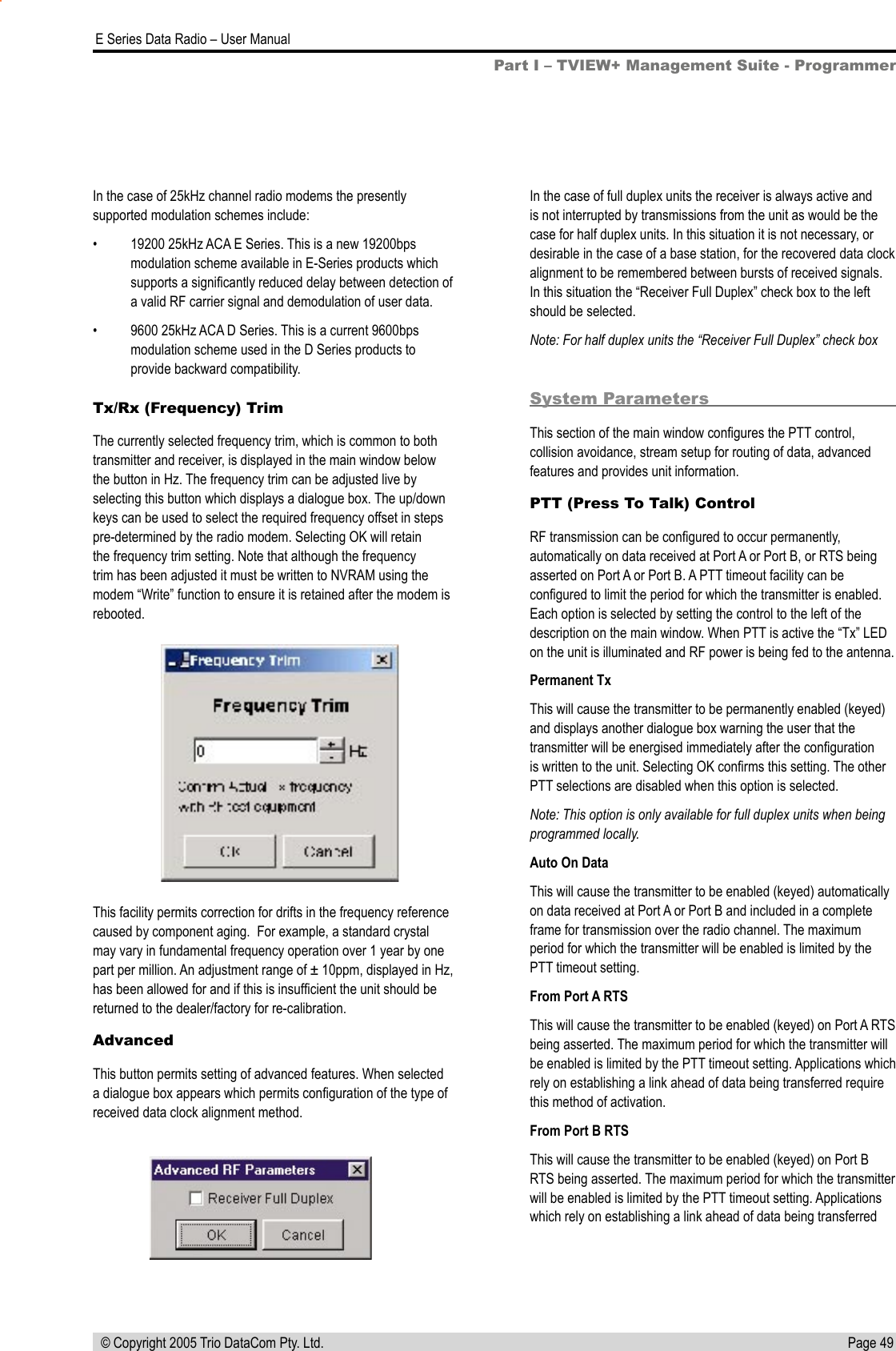 Page 49  E Series Data Radio – User Manual © Copyright 2005 Trio DataCom Pty. Ltd.Tx/Rx (Frequency) TrimThe currently selected frequency trim, which is common to both transmitter and receiver, is displayed in the main window below the button in Hz. The frequency trim can be adjusted live by selecting this button which displays a dialogue box. The up/down keys can be used to select the required frequency offset in steps pre-determined by the radio modem. Selecting OK will retain the frequency trim setting. Note that although the frequency trim has been adjusted it must be written to NVRAM using the modem “Write” function to ensure it is retained after the modem is rebooted.This facility permits correction for drifts in the frequency reference caused by component aging.  For example, a standard crystal may vary in fundamental frequency operation over 1 year by one part per million. An adjustment range of ± 10ppm, displayed in Hz, has been allowed for and if this is insufﬁcient the unit should be returned to the dealer/factory for re-calibration.AdvancedThis button permits setting of advanced features. When selected a dialogue box appears which permits conﬁguration of the type of received data clock alignment method. In the case of full duplex units the receiver is always active and is not interrupted by transmissions from the unit as would be the case for half duplex units. In this situation it is not necessary, or desirable in the case of a base station, for the recovered data clock alignment to be remembered between bursts of received signals. In this situation the “Receiver Full Duplex” check box to the left should be selected.Note: For half duplex units the “Receiver Full Duplex” check box System ParametersThis section of the main window conﬁgures the PTT control, collision avoidance, stream setup for routing of data, advanced features and provides unit information.PTT (Press To Talk) ControlRF transmission can be conﬁgured to occur permanently, automatically on data received at Port A or Port B, or RTS being asserted on Port A or Port B. A PTT timeout facility can be conﬁgured to limit the period for which the transmitter is enabled. Each option is selected by setting the control to the left of the description on the main window. When PTT is active the “Tx” LED on the unit is illuminated and RF power is being fed to the antenna.Permanent TxThis will cause the transmitter to be permanently enabled (keyed) and displays another dialogue box warning the user that the transmitter will be energised immediately after the conﬁguration is written to the unit. Selecting OK conﬁrms this setting. The other PTT selections are disabled when this option is selected.Note: This option is only available for full duplex units when being programmed locally.Auto On DataThis will cause the transmitter to be enabled (keyed) automatically on data received at Port A or Port B and included in a complete frame for transmission over the radio channel. The maximum period for which the transmitter will be enabled is limited by the PTT timeout setting.From Port A RTSThis will cause the transmitter to be enabled (keyed) on Port A RTS being asserted. The maximum period for which the transmitter will be enabled is limited by the PTT timeout setting. Applications which rely on establishing a link ahead of data being transferred require this method of activation.From Port B RTSThis will cause the transmitter to be enabled (keyed) on Port B RTS being asserted. The maximum period for which the transmitter will be enabled is limited by the PTT timeout setting. Applications which rely on establishing a link ahead of data being transferred In the case of 25kHz channel radio modems the presently supported modulation schemes include:•  19200 25kHz ACA E Series. This is a new 19200bps modulation scheme available in E-Series products which supports a signiﬁcantly reduced delay between detection of a valid RF carrier signal and demodulation of user data.•  9600 25kHz ACA D Series. This is a current 9600bps modulation scheme used in the D Series products to provide backward compatibility.Part I – TVIEW+ Management Suite - Programmer