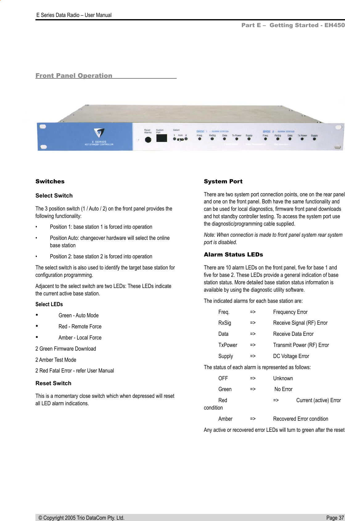 Page 37  E Series Data Radio – User Manual © Copyright 2005 Trio DataCom Pty. Ltd.Front Panel OperationSwitchesSelect SwitchThe 3 position switch (1 / Auto / 2) on the front panel provides the following functionality:•  Position 1: base station 1 is forced into operation•  Position Auto: changeover hardware will select the online base station•  Position 2: base station 2 is forced into operationThe select switch is also used to identify the target base station for conﬁguration programming.Adjacent to the select switch are two LEDs: These LEDs indicate the current active base station.Select LEDs•  Green - Auto Mode•  Red - Remote Force•  Amber - Local Force2 Green Firmware Download2 Amber Test Mode2 Red Fatal Error - refer User ManualReset SwitchThis is a momentary close switch which when depressed will reset all LED alarm indications.System PortThere are two system port connection points, one on the rear panel and one on the front panel. Both have the same functionality and can be used for local diagnostics, ﬁrmware front panel downloads and hot standby controller testing. To access the system port use the diagnostic/programming cable supplied.Note: When connection is made to front panel system rear system port is disabled.Alarm Status LEDsThere are 10 alarm LEDs on the front panel, ﬁve for base 1 and ﬁve for base 2. These LEDs provide a general indication of base station status. More detailed base station status information is available by using the diagnostic utility software.The indicated alarms for each base station are:  Freq.  =&gt;  Frequency Error  RxSig  =&gt;  Receive Signal (RF) Error  Data  =&gt;  Receive Data Error  TxPower  =&gt;  Transmit Power (RF) Error  Supply  =&gt;  DC Voltage ErrorThe status of each alarm is represented as follows:  OFF  =&gt;  Unknown  Green  =&gt;   No Error  Red    =&gt;  Current (active) Error condition   Amber  =&gt;  Recovered Error conditionAny active or recovered error LEDs will turn to green after the reset Part E –  Getting Started - EH450