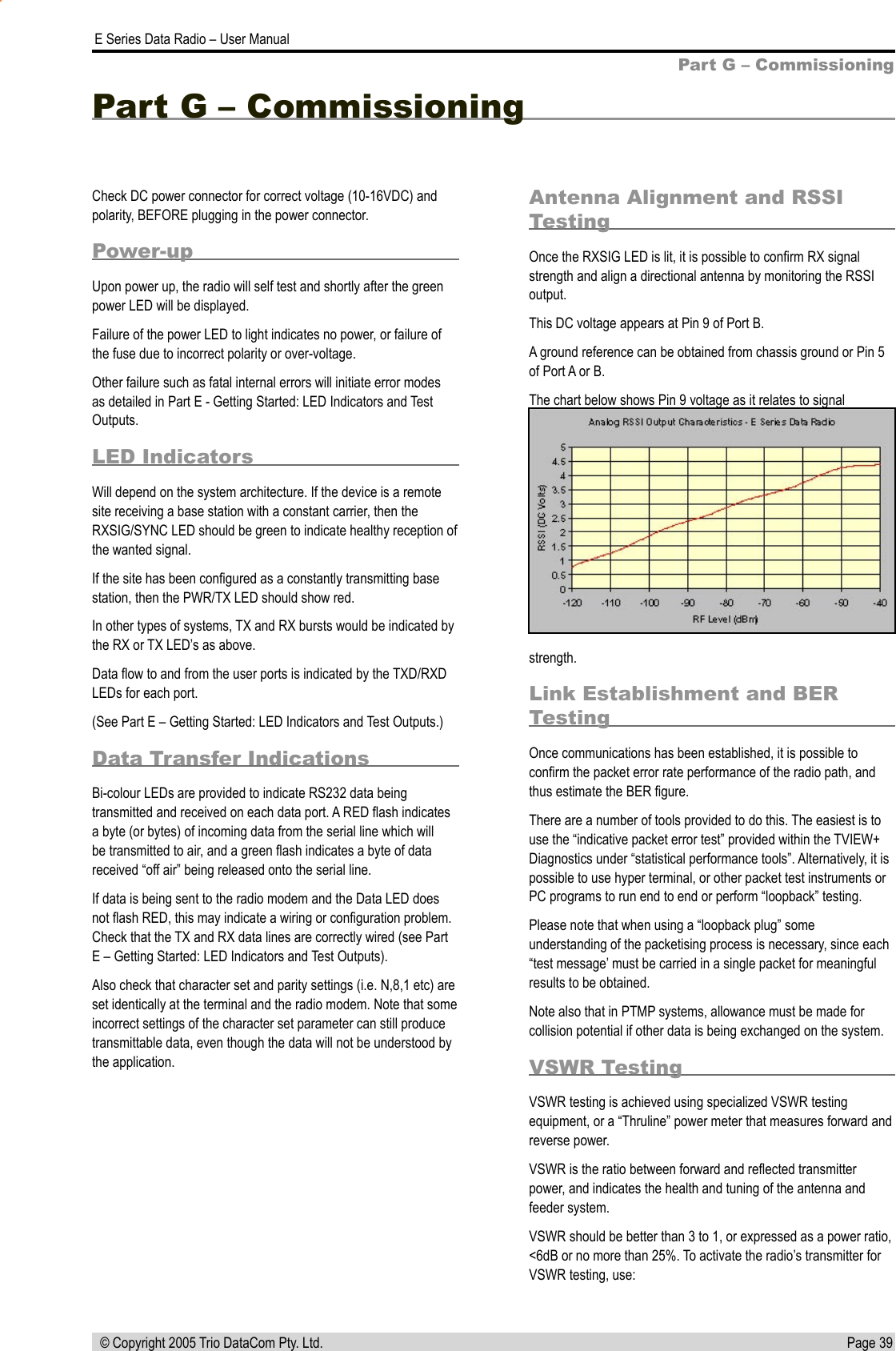 Page 39  E Series Data Radio – User Manual © Copyright 2005 Trio DataCom Pty. Ltd.Part G – CommissioningCheck DC power connector for correct voltage (10-16VDC) and polarity, BEFORE plugging in the power connector.Power-upUpon power up, the radio will self test and shortly after the green power LED will be displayed.Failure of the power LED to light indicates no power, or failure of the fuse due to incorrect polarity or over-voltage. Other failure such as fatal internal errors will initiate error modes as detailed in Part E - Getting Started: LED Indicators and Test Outputs.LED IndicatorsWill depend on the system architecture. If the device is a remote site receiving a base station with a constant carrier, then the RXSIG/SYNC LED should be green to indicate healthy reception of the wanted signal.If the site has been conﬁgured as a constantly transmitting base station, then the PWR/TX LED should show red.In other types of systems, TX and RX bursts would be indicated by the RX or TX LED’s as above.Data ﬂow to and from the user ports is indicated by the TXD/RXD LEDs for each port.(See Part E – Getting Started: LED Indicators and Test Outputs.)Data Transfer IndicationsBi-colour LEDs are provided to indicate RS232 data being transmitted and received on each data port. A RED ﬂash indicates a byte (or bytes) of incoming data from the serial line which will be transmitted to air, and a green ﬂash indicates a byte of data received “off air” being released onto the serial line.If data is being sent to the radio modem and the Data LED does not ﬂash RED, this may indicate a wiring or conﬁguration problem. Check that the TX and RX data lines are correctly wired (see Part E – Getting Started: LED Indicators and Test Outputs).Also check that character set and parity settings (i.e. N,8,1 etc) are set identically at the terminal and the radio modem. Note that some incorrect settings of the character set parameter can still produce transmittable data, even though the data will not be understood by the application. Antenna Alignment and RSSI TestingOnce the RXSIG LED is lit, it is possible to conﬁrm RX signal strength and align a directional antenna by monitoring the RSSI output.This DC voltage appears at Pin 9 of Port B.A ground reference can be obtained from chassis ground or Pin 5 of Port A or B.The chart below shows Pin 9 voltage as it relates to signal Part G – Commissioning strength.Link Establishment and BER TestingOnce communications has been established, it is possible to conﬁrm the packet error rate performance of the radio path, and thus estimate the BER ﬁgure.There are a number of tools provided to do this. The easiest is to use the “indicative packet error test” provided within the TVIEW+ Diagnostics under “statistical performance tools”. Alternatively, it is possible to use hyper terminal, or other packet test instruments or PC programs to run end to end or perform “loopback” testing.Please note that when using a “loopback plug” some understanding of the packetising process is necessary, since each “test message’ must be carried in a single packet for meaningful results to be obtained.Note also that in PTMP systems, allowance must be made for collision potential if other data is being exchanged on the system.VSWR TestingVSWR testing is achieved using specialized VSWR testing equipment, or a “Thruline” power meter that measures forward and reverse power.VSWR is the ratio between forward and reﬂected transmitter power, and indicates the health and tuning of the antenna and feeder system.VSWR should be better than 3 to 1, or expressed as a power ratio, &lt;6dB or no more than 25%. To activate the radio’s transmitter for VSWR testing, use: