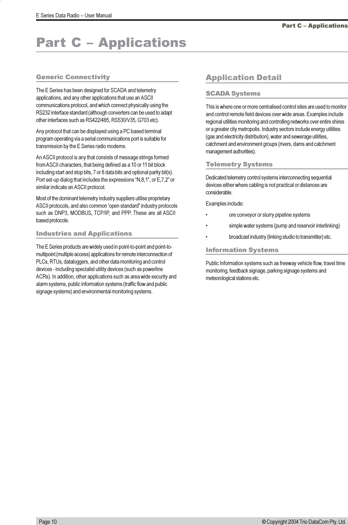   Page 10E Series Data Radio  User Manual© Copyright 2004 Trio DataCom Pty. Ltd.Part C  ApplicationsPart C  ApplicationsGeneric ConnectivityThe E Series has been designed for SCADA and telemetryapplications, and any other applications that use an ASCIIcommunications protocol, and which connect physically using theRS232 interface standard (although converters can be used to adaptother interfaces such as RS422/485, RS530/V35, G703 etc).Any protocol that can be displayed using a PC based terminalprogram operating via a serial communications port is suitable fortransmission by the E Series radio modems.An ASCII protocol is any that consists of message strings formedfrom ASCII characters, that being defined as a 10 or 11 bit blockincluding start and stop bits, 7 or 8 data bits and optional parity bit(s).Port set-up dialog that includes the expressions N,8,1, or E,7,2 orsimilar indicate an ASCII protocol.Most of the dominant telemetry industry suppliers utilise proprietaryASCII protocols, and also common &apos;open standard industry protocolssuch as DNP3, MODBUS, TCP/IP, and PPP. These are all ASCIIbased protocols.Industries and ApplicationsThe E Series products are widely used in point-to-point and point-to-multipoint (multiple access) applications for remote interconnection ofPLCs, RTUs, dataloggers, and other data monitoring and controldevices - including specialist utility devices (such as powerlineACRs). In addition, other applications such as area wide security andalarm systems, public information systems (traffic flow and publicsignage systems) and environmental monitoring systems.Application DetailSCADA SystemsThis is where one or more centralised control sites are used to monitorand control remote field devices over wide areas. Examples includeregional utilities monitoring and controlling networks over entire shiresor a greater city metropolis. Industry sectors include energy utilities(gas and electricity distribution), water and sewerage utilities,catchment and environment groups (rivers, dams and catchmentmanagement authorities).Telemetry SystemsDedicated telemetry control systems interconnecting sequentialdevices either where cabling is not practical or distances areconsiderable.Examples include: ore conveyor or slurry pipeline systems simple water systems (pump and reservoir interlinking) broadcast industry (linking studio to transmitter) etc.Information SystemsPublic Information systems such as freeway vehicle flow, travel timemonitoring, feedback signage, parking signage systems andmeteorological stations etc.