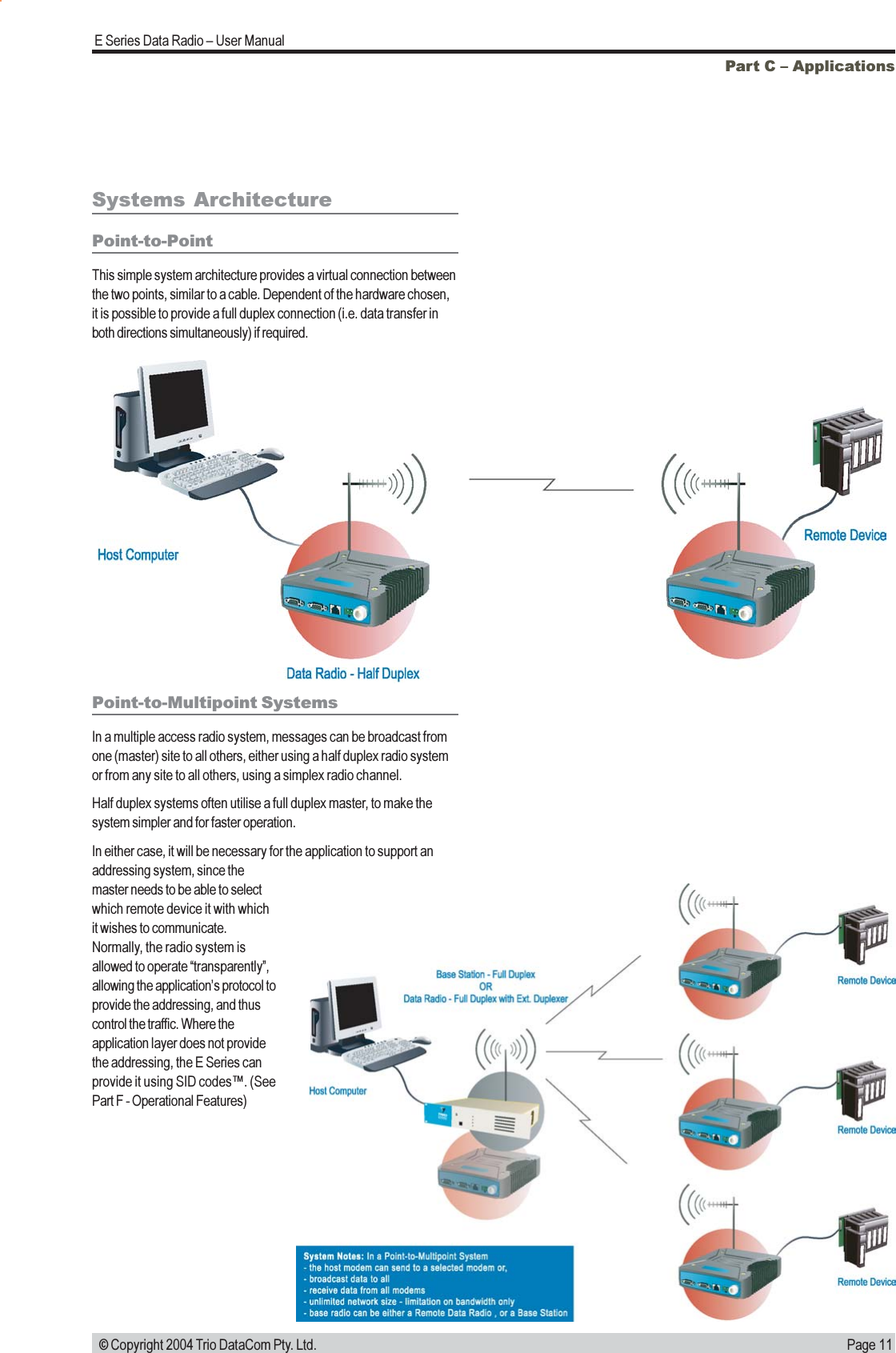 Page 11E Series Data Radio  User Manual © Copyright 2004 Trio DataCom Pty. Ltd.Part C  ApplicationsSystems ArchitecturePoint-to-PointThis simple system architecture provides a virtual connection betweenthe two points, similar to a cable. Dependent of the hardware chosen,it is possible to provide a full duplex connection (i.e. data transfer inboth directions simultaneously) if required.Point-to-Multipoint SystemsIn a multiple access radio system, messages can be broadcast fromone (master) site to all others, either using a half duplex radio systemor from any site to all others, using a simplex radio channel.Half duplex systems often utilise a full duplex master, to make thesystem simpler and for faster operation.In either case, it will be necessary for the application to support anaddressing system, since themaster needs to be able to selectwhich remote device it with whichit wishes to communicate.Normally, the radio system isallowed to operate transparently,allowing the applications protocol toprovide the addressing, and thuscontrol the traffic. Where theapplication layer does not providethe addressing, the E Series canprovide it using SID codes. (SeePart F - Operational Features)