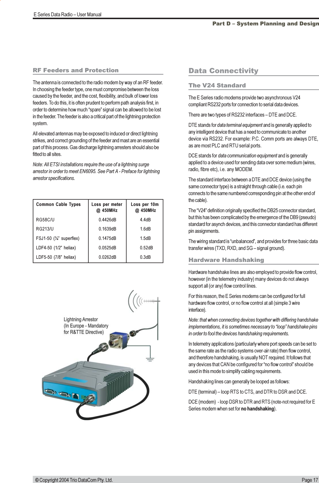 Page 17E Series Data Radio  User Manual © Copyright 2004 Trio DataCom Pty. Ltd.Part D  System Planning and DesignCommon Cable Types Loss per meter Loss per 10m@  450MHz  @ 450MHzRG58C/U 0.4426dB 4.4dBRG213/U 0.1639dB 1.6dBFSJ1-50 (¼ superflex) 0.1475dB 1.5dBLDF4-50 (1/2 heliax) 0.0525dB 0.52dBLDF5-50 (7/8 heliax) 0.0262dB 0.3dBData ConnectivityThe V24 StandardThe E Series radio modems provide two asynchronous V24compliant RS232 ports for connection to serial data devices.There are two types of RS232 interfaces  DTE and DCE.DTE stands for data terminal equipment and is generally applied toany intelligent device that has a need to communicate to anotherdevice via RS232. For example: P.C. Comm ports are always DTE,as are most PLC and RTU serial ports.DCE stands for data communication equipment and is generallyapplied to a device used for sending data over some medium (wires,radio, fibre etc), i.e. any MODEM.The standard interface between a DTE and DCE device (using thesame connector type) is a straight through cable (i.e. each pinconnects to the same numbered corresponding pin at the other end ofthe cable).The V24 definition originally specified the DB25 connector standard,but this has been complicated by the emergence of the DB9 (pseudo)standard for asynch devices, and this connector standard has differentpin assignments.The wiring standard is unbalanced, and provides for three basic datatransfer wires (TXD, RXD, and SG  signal ground).Hardware HandshakingHardware handshake lines are also employed to provide flow control,however (in the telemetry industry) many devices do not alwayssupport all (or any) flow control lines.For this reason, the E Series modems can be configured for fullhardware flow control, or no flow control at all (simple 3 wireinterface).Note: that when connecting devices together with differing handshakeimplementations, it is sometimes necessary to loop handshake pinsin order to fool the devices handshaking requirements.In telemetry applications (particularly where port speeds can be set tothe same rate as the radio systems over-air rate) then flow control,and therefore handshaking, is usually NOT required. It follows thatany devices that CAN be configured for no flow control should beused in this mode to simplify cabling requirements.Handshaking lines can generally be looped as follows:DTE (terminal)  loop RTS to CTS, and DTR to DSR and DCE.DCE (modem)  - loop DSR to DTR and RTS (note-not required for ESeries modem when set for no handshaking).RF Feeders and ProtectionThe antenna is connected to the radio modem by way of an RF feeder.In choosing the feeder type, one must compromise between the losscaused by the feeder, and the cost, flexibility, and bulk of lower lossfeeders. To do this, it is often prudent to perform path analysis first, inorder to determine how much spare signal can be allowed to be lostin the feeder. The feeder is also a critical part of the lightning protectionsystem.All elevated antennas may be exposed to induced or direct lightningstrikes, and correct grounding of the feeder and mast are an essentialpart of this process. Gas discharge lightning arresters should also befitted to all sites.Note: All ETSI installations require the use of a lightning surgearrestor in order to meet EN6095. See Part A - Preface for lightningarrestor specifications.