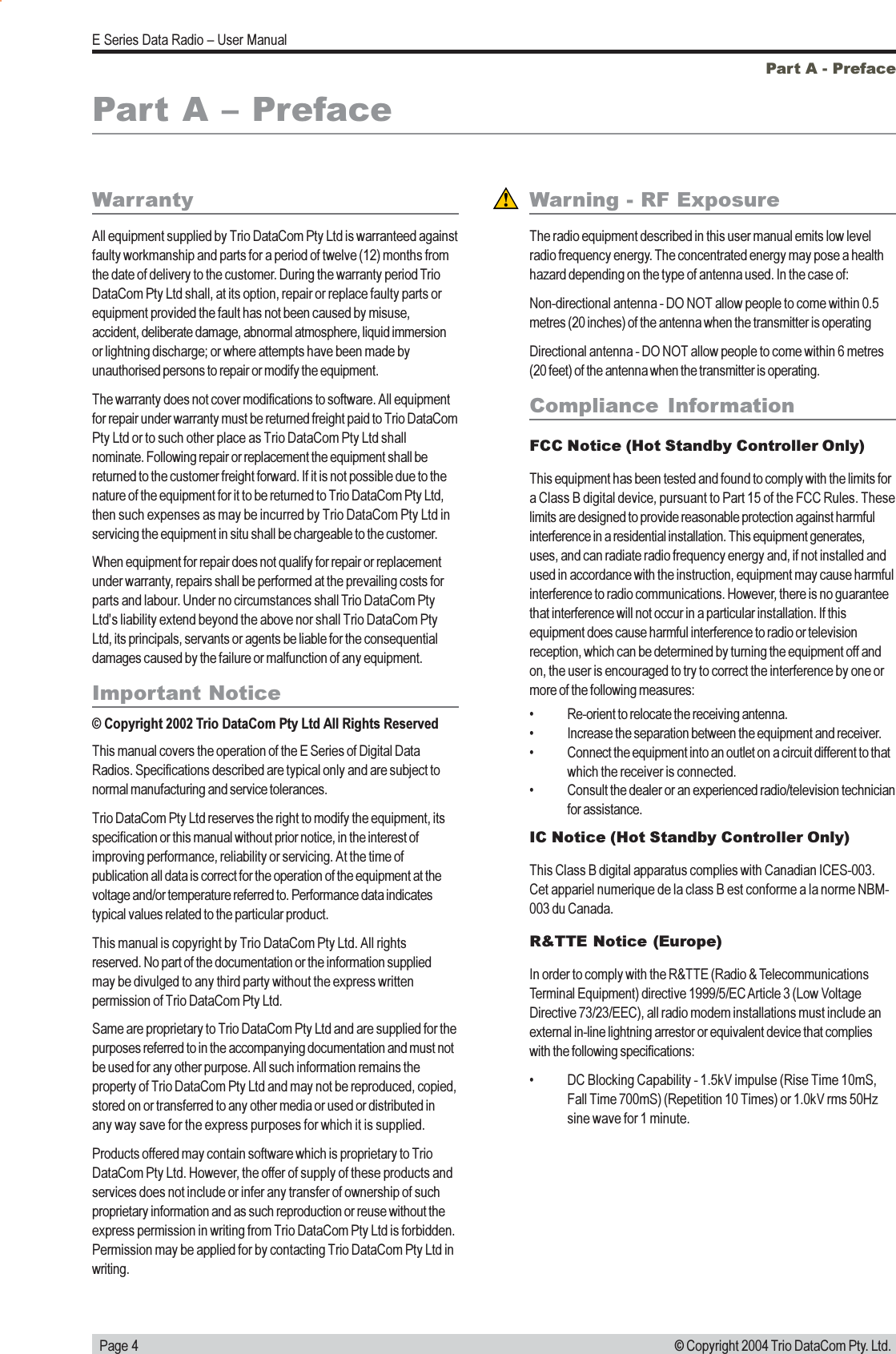   Page 4E Series Data Radio  User Manual© Copyright 2004 Trio DataCom Pty. Ltd.WarrantyAll equipment supplied by Trio DataCom Pty Ltd is warranteed againstfaulty workmanship and parts for a period of twelve (12) months fromthe date of delivery to the customer. During the warranty period TrioDataCom Pty Ltd shall, at its option, repair or replace faulty parts orequipment provided the fault has not been caused by misuse,accident, deliberate damage, abnormal atmosphere, liquid immersionor lightning discharge; or where attempts have been made byunauthorised persons to repair or modify the equipment.The warranty does not cover modifications to software. All equipmentfor repair under warranty must be returned freight paid to Trio DataComPty Ltd or to such other place as Trio DataCom Pty Ltd shallnominate. Following repair or replacement the equipment shall bereturned to the customer freight forward. If it is not possible due to thenature of the equipment for it to be returned to Trio DataCom Pty Ltd,then such expenses as may be incurred by Trio DataCom Pty Ltd inservicing the equipment in situ shall be chargeable to the customer.When equipment for repair does not qualify for repair or replacementunder warranty, repairs shall be performed at the prevailing costs forparts and labour. Under no circumstances shall Trio DataCom PtyLtds liability extend beyond the above nor shall Trio DataCom PtyLtd, its principals, servants or agents be liable for the consequentialdamages caused by the failure or malfunction of any equipment.Important Notice© Copyright 2002 Trio DataCom Pty Ltd All Rights ReservedThis manual covers the operation of the E Series of Digital DataRadios. Specifications described are typical only and are subject tonormal manufacturing and service tolerances.Trio DataCom Pty Ltd reserves the right to modify the equipment, itsspecification or this manual without prior notice, in the interest ofimproving performance, reliability or servicing. At the time ofpublication all data is correct for the operation of the equipment at thevoltage and/or temperature referred to. Performance data indicatestypical values related to the particular product.This manual is copyright by Trio DataCom Pty Ltd. All rightsreserved. No part of the documentation or the information suppliedmay be divulged to any third party without the express writtenpermission of Trio DataCom Pty Ltd.Same are proprietary to Trio DataCom Pty Ltd and are supplied for thepurposes referred to in the accompanying documentation and must notbe used for any other purpose. All such information remains theproperty of Trio DataCom Pty Ltd and may not be reproduced, copied,stored on or transferred to any other media or used or distributed inany way save for the express purposes for which it is supplied.Products offered may contain software which is proprietary to TrioDataCom Pty Ltd. However, the offer of supply of these products andservices does not include or infer any transfer of ownership of suchproprietary information and as such reproduction or reuse without theexpress permission in writing from Trio DataCom Pty Ltd is forbidden.Permission may be applied for by contacting Trio DataCom Pty Ltd inwriting.Part A - PrefaceWarning - RF ExposureThe radio equipment described in this user manual emits low levelradio frequency energy. The concentrated energy may pose a healthhazard depending on the type of antenna used. In the case of:Non-directional antenna - DO NOT allow people to come within 0.5metres (20 inches) of the antenna when the transmitter is operatingDirectional antenna - DO NOT allow people to come within 6 metres(20 feet) of the antenna when the transmitter is operating.Compliance  InformationFCC Notice (Hot Standby Controller Only)This equipment has been tested and found to comply with the limits fora Class B digital device, pursuant to Part 15 of the FCC Rules. Theselimits are designed to provide reasonable protection against harmfulinterference in a residential installation. This equipment generates,uses, and can radiate radio frequency energy and, if not installed andused in accordance with the instruction, equipment may cause harmfulinterference to radio communications. However, there is no guaranteethat interference will not occur in a particular installation. If thisequipment does cause harmful interference to radio or televisionreception, which can be determined by turning the equipment off andon, the user is encouraged to try to correct the interference by one ormore of the following measures: Re-orient to relocate the receiving antenna. Increase the separation between the equipment and receiver. Connect the equipment into an outlet on a circuit different to thatwhich the receiver is connected. Consult the dealer or an experienced radio/television technicianfor assistance.IC Notice (Hot Standby Controller Only)This Class B digital apparatus complies with Canadian ICES-003.Cet appariel numerique de la class B est conforme a la norme NBM-003 du Canada.R&amp;TTE Notice (Europe)In order to comply with the R&amp;TTE (Radio &amp; TelecommunicationsTerminal Equipment) directive 1999/5/EC Article 3 (Low VoltageDirective 73/23/EEC), all radio modem installations must include anexternal in-line lightning arrestor or equivalent device that complieswith the following specifications: DC Blocking Capability - 1.5kV impulse (Rise Time 10mS,Fall Time 700mS) (Repetition 10 Times) or 1.0kV rms 50Hzsine wave for 1 minute.Part A  Preface