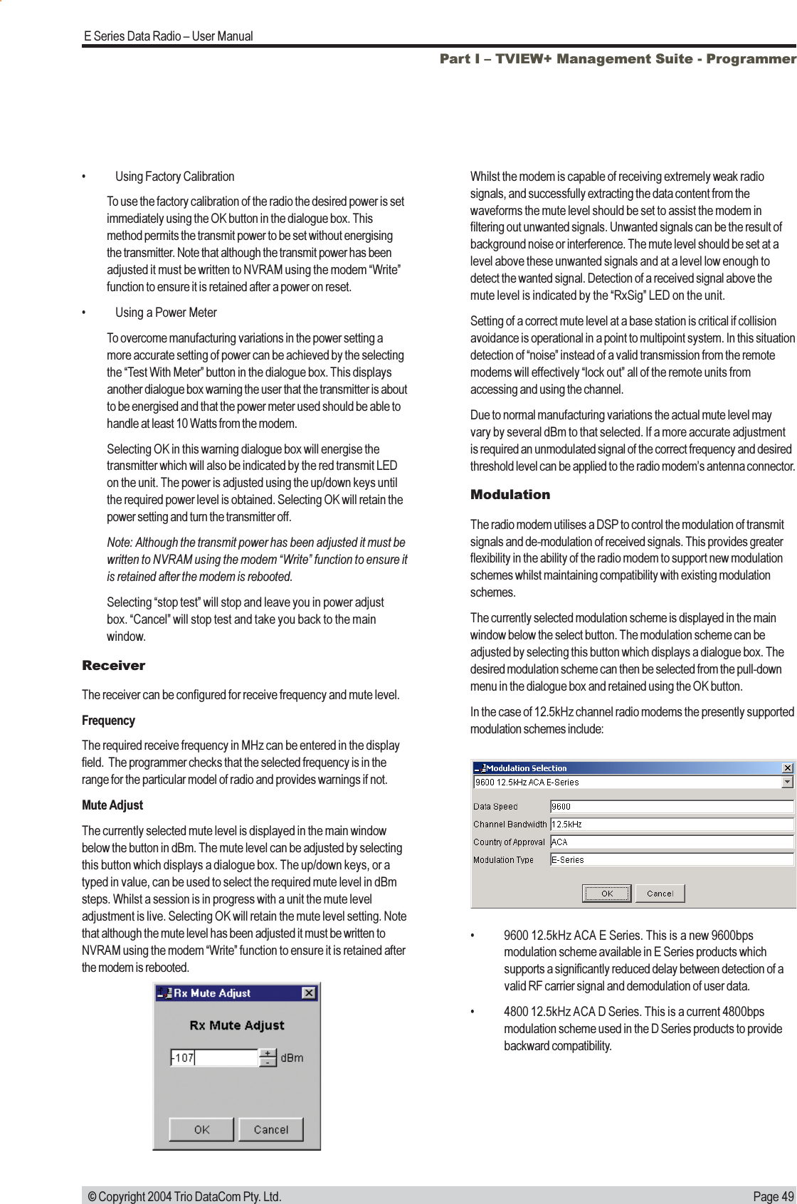 Page 49E Series Data Radio  User Manual © Copyright 2004 Trio DataCom Pty. Ltd. Using Factory CalibrationTo use the factory calibration of the radio the desired power is setimmediately using the OK button in the dialogue box. Thismethod permits the transmit power to be set without energisingthe transmitter. Note that although the transmit power has beenadjusted it must be written to NVRAM using the modem Writefunction to ensure it is retained after a power on reset. Using a Power MeterTo overcome manufacturing variations in the power setting amore accurate setting of power can be achieved by the selectingthe Test With Meter button in the dialogue box. This displaysanother dialogue box warning the user that the transmitter is aboutto be energised and that the power meter used should be able tohandle at least 10 Watts from the modem.Selecting OK in this warning dialogue box will energise thetransmitter which will also be indicated by the red transmit LEDon the unit. The power is adjusted using the up/down keys untilthe required power level is obtained. Selecting OK will retain thepower setting and turn the transmitter off.Note: Although the transmit power has been adjusted it must bewritten to NVRAM using the modem Write function to ensure itis retained after the modem is rebooted.Selecting stop test will stop and leave you in power adjustbox. Cancel will stop test and take you back to the mainwindow.ReceiverThe receiver can be configured for receive frequency and mute level.FrequencyThe required receive frequency in MHz can be entered in the displayfield.  The programmer checks that the selected frequency is in therange for the particular model of radio and provides warnings if not.Mute AdjustThe currently selected mute level is displayed in the main windowbelow the button in dBm. The mute level can be adjusted by selectingthis button which displays a dialogue box. The up/down keys, or atyped in value, can be used to select the required mute level in dBmsteps. Whilst a session is in progress with a unit the mute leveladjustment is live. Selecting OK will retain the mute level setting. Notethat although the mute level has been adjusted it must be written toNVRAM using the modem Write function to ensure it is retained afterthe modem is rebooted.Whilst the modem is capable of receiving extremely weak radiosignals, and successfully extracting the data content from thewaveforms the mute level should be set to assist the modem infiltering out unwanted signals. Unwanted signals can be the result ofbackground noise or interference. The mute level should be set at alevel above these unwanted signals and at a level low enough todetect the wanted signal. Detection of a received signal above themute level is indicated by the RxSig LED on the unit.Setting of a correct mute level at a base station is critical if collisionavoidance is operational in a point to multipoint system. In this situationdetection of noise instead of a valid transmission from the remotemodems will effectively lock out all of the remote units fromaccessing and using the channel.Due to normal manufacturing variations the actual mute level mayvary by several dBm to that selected. If a more accurate adjustmentis required an unmodulated signal of the correct frequency and desiredthreshold level can be applied to the radio modems antenna connector.ModulationThe radio modem utilises a DSP to control the modulation of transmitsignals and de-modulation of received signals. This provides greaterflexibility in the ability of the radio modem to support new modulationschemes whilst maintaining compatibility with existing modulationschemes.The currently selected modulation scheme is displayed in the mainwindow below the select button. The modulation scheme can beadjusted by selecting this button which displays a dialogue box. Thedesired modulation scheme can then be selected from the pull-downmenu in the dialogue box and retained using the OK button.In the case of 12.5kHz channel radio modems the presently supportedmodulation schemes include: 9600 12.5kHz ACA E Series. This is a new 9600bpsmodulation scheme available in E Series products whichsupports a significantly reduced delay between detection of avalid RF carrier signal and demodulation of user data. 4800 12.5kHz ACA D Series. This is a current 4800bpsmodulation scheme used in the D Series products to providebackward compatibility.Part I  TVIEW+ Management Suite - Programmer