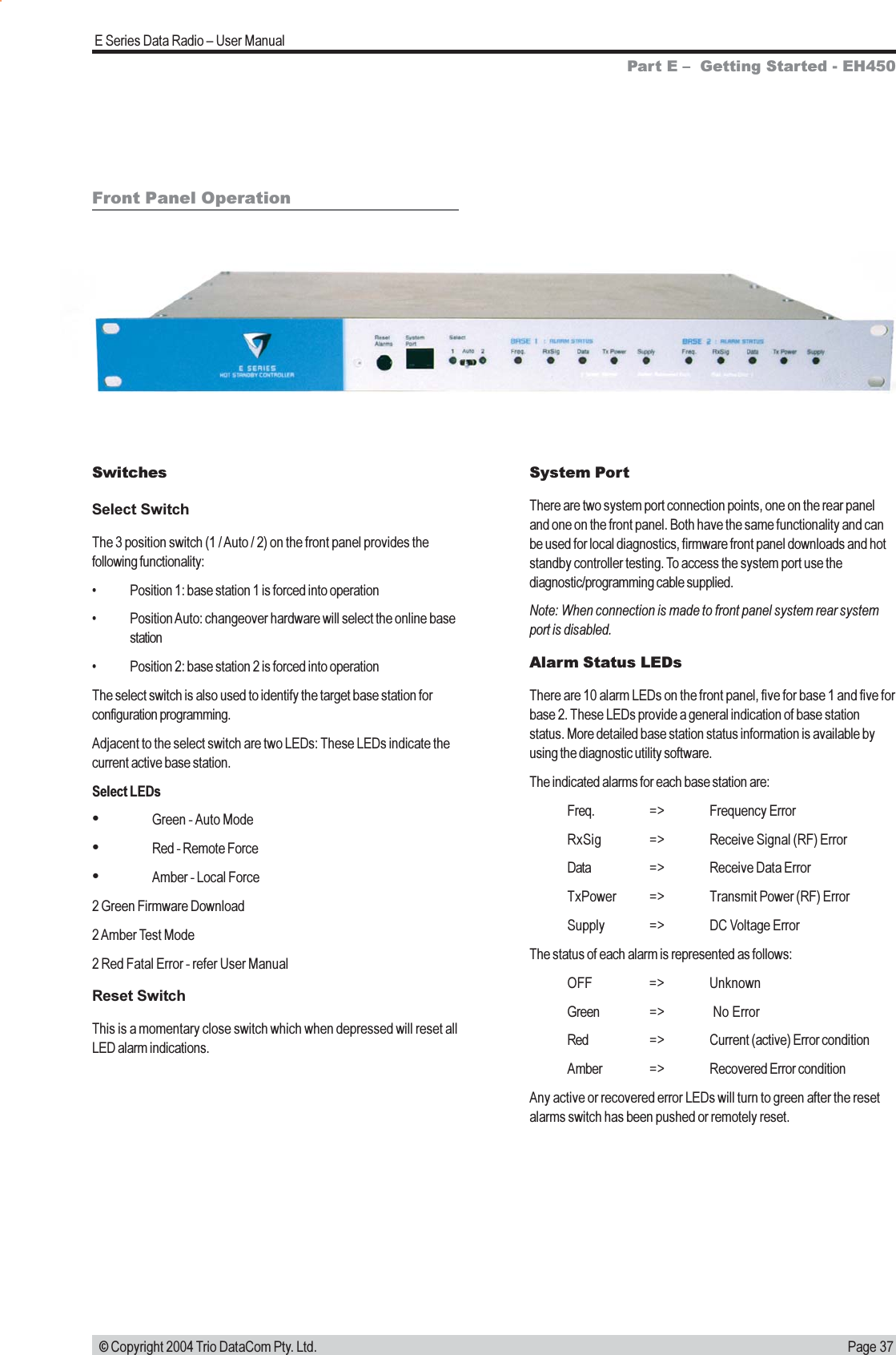 Page 37E Series Data Radio  User Manual © Copyright 2004 Trio DataCom Pty. Ltd.Front Panel OperationSwitchesSelect SwitchThe 3 position switch (1 / Auto / 2) on the front panel provides thefollowing functionality: Position 1: base station 1 is forced into operation Position Auto: changeover hardware will select the online basestation Position 2: base station 2 is forced into operationThe select switch is also used to identify the target base station forconfiguration programming.Adjacent to the select switch are two LEDs: These LEDs indicate thecurrent active base station.Select LEDsGreen - Auto ModeRed - Remote ForceAmber - Local Force2 Green Firmware Download2 Amber Test Mode2 Red Fatal Error - refer User ManualReset SwitchThis is a momentary close switch which when depressed will reset allLED alarm indications.System PortThere are two system port connection points, one on the rear paneland one on the front panel. Both have the same functionality and canbe used for local diagnostics, firmware front panel downloads and hotstandby controller testing. To access the system port use thediagnostic/programming cable supplied.Note: When connection is made to front panel system rear systemport is disabled.Alarm Status LEDsThere are 10 alarm LEDs on the front panel, five for base 1 and five forbase 2. These LEDs provide a general indication of base stationstatus. More detailed base station status information is available byusing the diagnostic utility software.The indicated alarms for each base station are:Freq. =&gt; Frequency ErrorRxSig =&gt; Receive Signal (RF) ErrorData =&gt; Receive Data ErrorTxPower =&gt; Transmit Power (RF) ErrorSupply =&gt; DC Voltage ErrorThe status of each alarm is represented as follows:OFF =&gt; UnknownGreen =&gt;  No ErrorRed =&gt; Current (active) Error conditionAmber =&gt; Recovered Error conditionAny active or recovered error LEDs will turn to green after the resetalarms switch has been pushed or remotely reset.Part E   Getting Started - EH450