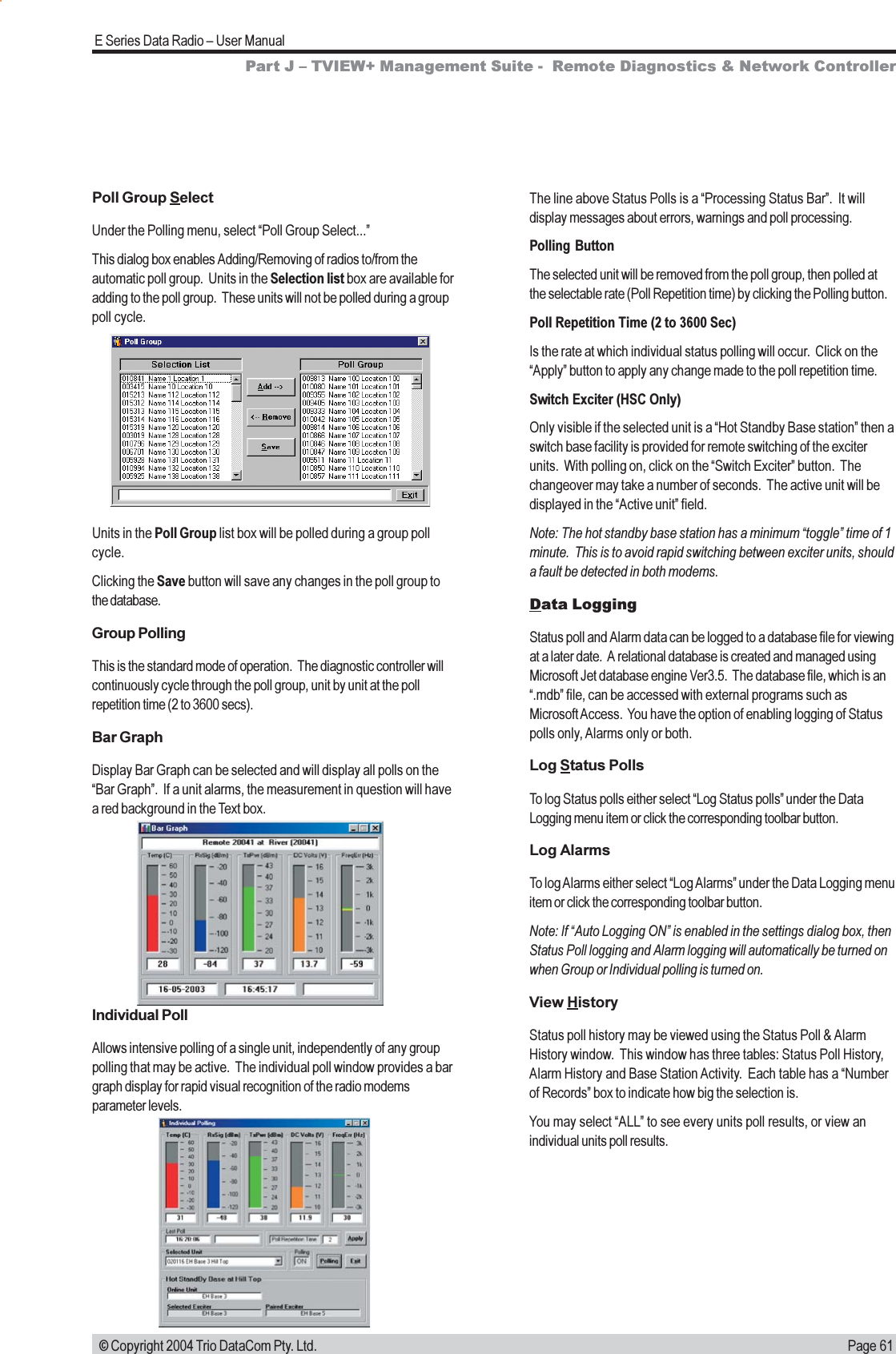 Page 61E Series Data Radio  User Manual © Copyright 2004 Trio DataCom Pty. Ltd.Poll Group SelectUnder the Polling menu, select Poll Group Select...This dialog box enables Adding/Removing of radios to/from theautomatic poll group.  Units in the Selection list box are available foradding to the poll group.  These units will not be polled during a grouppoll cycle.The line above Status Polls is a Processing Status Bar.  It willdisplay messages about errors, warnings and poll processing.Polling ButtonThe selected unit will be removed from the poll group, then polled atthe selectable rate (Poll Repetition time) by clicking the Polling button.Poll Repetition Time (2 to 3600 Sec)Is the rate at which individual status polling will occur.  Click on theApply button to apply any change made to the poll repetition time.Switch Exciter (HSC Only)Only visible if the selected unit is a Hot Standby Base station then aswitch base facility is provided for remote switching of the exciterunits.  With polling on, click on the Switch Exciter button.  Thechangeover may take a number of seconds.  The active unit will bedisplayed in the Active unit field.Note: The hot standby base station has a minimum toggle time of 1minute.  This is to avoid rapid switching between exciter units, shoulda fault be detected in both modems.Data LoggingStatus poll and Alarm data can be logged to a database file for viewingat a later date.  A relational database is created and managed usingMicrosoft Jet database engine Ver3.5.  The database file, which is an.mdb file, can be accessed with external programs such asMicrosoft Access.  You have the option of enabling logging of Statuspolls only, Alarms only or both.Log Status PollsTo log Status polls either select Log Status polls under the DataLogging menu item or click the corresponding toolbar button.Log AlarmsTo log Alarms either select Log Alarms under the Data Logging menuitem or click the corresponding toolbar button.Note: If Auto Logging ON is enabled in the settings dialog box, thenStatus Poll logging and Alarm logging will automatically be turned onwhen Group or Individual polling is turned on.View HistoryStatus poll history may be viewed using the Status Poll &amp; AlarmHistory window.  This window has three tables: Status Poll History,Alarm History and Base Station Activity.  Each table has a Numberof Records box to indicate how big the selection is.You may select ALL to see every units poll results, or view anindividual units poll results.Part J  TVIEW+ Management Suite -  Remote Diagnostics &amp; Network ControllerUnits in the Poll Group list box will be polled during a group pollcycle.Clicking the Save button will save any changes in the poll group tothe database.Group PollingThis is the standard mode of operation.  The diagnostic controller willcontinuously cycle through the poll group, unit by unit at the pollrepetition time (2 to 3600 secs).Bar GraphDisplay Bar Graph can be selected and will display all polls on theBar Graph.  If a unit alarms, the measurement in question will havea red background in the Text box.Individual PollAllows intensive polling of a single unit, independently of any grouppolling that may be active.  The individual poll window provides a bargraph display for rapid visual recognition of the radio modemsparameter levels.