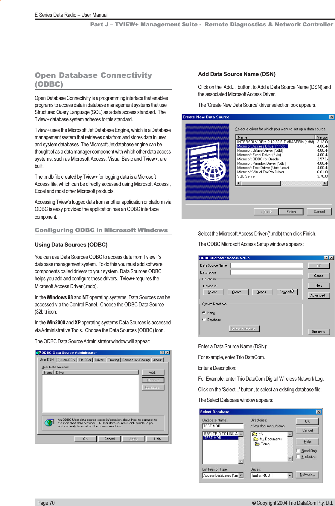   Page 70E Series Data Radio  User Manual© Copyright 2004 Trio DataCom Pty. Ltd.Open Database Connectivity(ODBC)Open Database Connectivity is a programming interface that enablesprograms to access data in database management systems that useStructured Query Language (SQL) as a data access standard.  TheTview+ database system adheres to this standard.Tview+ uses the Microsoft Jet Database Engine, which is a Databasemanagement system that retrieves data from and stores data in userand system databases. The Microsoft Jet database engine can bethought of as a data manager component with which other data accesssystems, such as Microsoft Access, Visual Basic and Tview+, arebuilt.The .mdb file created by Tview+ for logging data is a MicrosoftAccess file, which can be directly accessed using Microsoft Access ,Excel and most other Microsoft products.Accessing Tviews logged data from another application or platform viaODBC is easy provided the application has an ODBC interfacecomponent.Configuring ODBC in Microsoft WindowsUsing Data Sources (ODBC)You can use Data Sources ODBC to access data from Tview+sdatabase management system.  To do this you must add softwarecomponents called drivers to your system. Data Sources ODBChelps you add and configure these drivers.  Tview+ requires theMicrosoft Access Driver (.mdb).In the Windows 98 and NT operating systems, Data Sources can beaccessed via the Control Panel.  Choose the ODBC Data Source(32bit) icon.In the Win2000 and XP operating systems Data Sources is accessedvia Administrative Tools.  Choose the Data Sources (ODBC) icon.The ODBC Data Source Administrator window will appear:Add Data Source Name (DSN)Click on the Add... button, to Add a Data Source Name (DSN) andthe associated Microsoft Access Driver.The Create New Data Source driver selection box appears.Select the Microsoft Access Driver (*.mdb) then click Finish.The ODBC Microsoft Access Setup window appears:Enter a Data Source Name (DSN):For example, enter Trio DataCom.Enter a Description:For Example, enter Trio DataCom Digital Wireless Network Log.Click on the Select... button, to select an existing database file:The Select Database window appears:Part J  TVIEW+ Management Suite -  Remote Diagnostics &amp; Network Controller